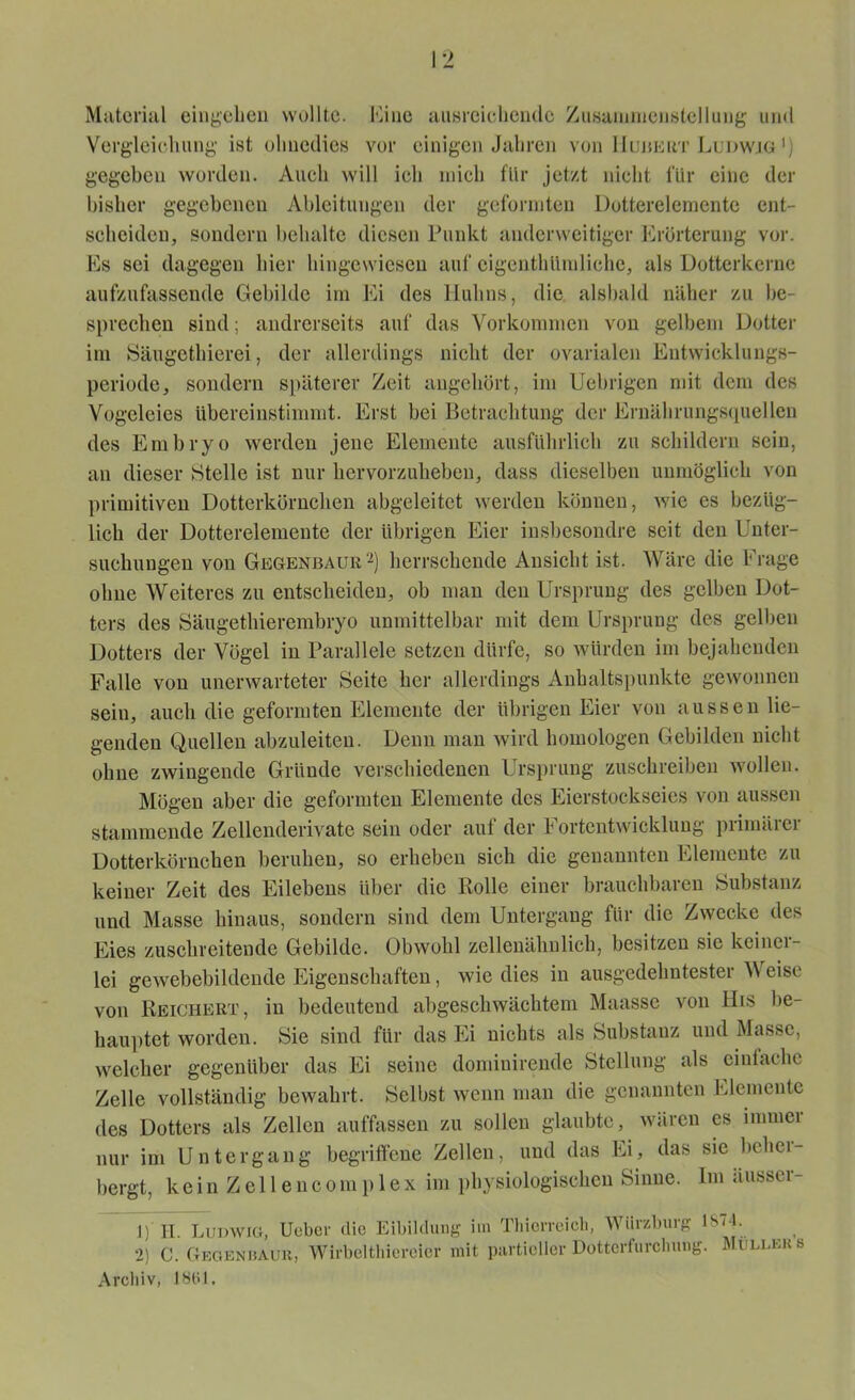 Material eingehen wollte. Eine ausreichende Zusammenstellung und Vergleichung ist ohnedies vor einigen Jahren von IIubert Ludwig ') gegeben worden. Auch will ich mich für jetzt nicht für eine der bisher gegebenen Ableitungen der geformten Dotterelemente ent- scheiden, sondern behalte diesen Punkt anderweitiger Erörterung vor. Es sei dagegen hier hingewiesen auf eigentümliche, als Dotterkerne aufzufassende Gebilde im Ei des Huhns, die alsbald näher zu be- sprechen sind; andrerseits auf das Vorkommen von gelbem Dotter im Säugethierei, der allerdings nicht der ovarialcn Entwicklungs- periode, sondern späterer Zeit angehört, im Uebrigen ndt dem des Vogeleies übereinstimmt. Erst bei Betrachtung der Ernährungsquellen des Embryo werden jene Elemente ausführlich zu schildern sein, an dieser Stelle ist nur hervorzuheben, dass dieselben unmöglich von primitiven Dotterkörnchen abgeleitet werden können, wie es bezüg- lich der Dotterelemente der übrigen Eier insbesondre seit den Unter- suchungen von Gegenbaur1 2) herrschende Ansicht ist. Wäre die Frage ohne Weiteres zu entscheiden, ob man den Ursprung des gelben Dot- ters des Säugethierembryo unmittelbar mit dem Ursprung des gelben Dotters der Vögel in Parallele setzen dürfe, so würden im bejahenden Falle von unerwarteter Seite her allerdings Anhaltspunkte gewonnen sein, auch die geformten Elemente der übrigen Eier von aussen lie- genden Quellen abzuleiten. Denn man wird homologen Gebilden nicht ohne zwingende Gründe verschiedenen Ursprung zuschreiben wollen. Mögen aber die geformten Elemente des Eierstockseies von aussen stammende Zellenderivate sein oder auf der Fortentwicklung primärer Dotterkörnchen beruhen, so erheben sich die genannten Elemente zu keiner Zeit des Eilebens über die Rolle einer brauchbaren Substanz und Masse hinaus, sondern sind dem Untergang für die Zwecke des Eies zuschreitende Gebilde. Obwohl zellenähnlich, besitzen sic keiner- lei gewebebildende Eigenschaften, wie dies in ausgedehntester \\ eise von Reichert, in bedeutend abgeschwächtem Maasse von His be- hauptet worden. Sie sind für das Ei nichts als Substanz und Masse, welcher gegenüber das Ei seine domiuirende Stellung als einfache Zelle vollständig bewahrt. Selbst wenn man die genannten Elemente des Dotters als Zellen auffassen zu sollen glaubte, wären cs immer nur im Untergang begriffene Zellen, und das Ei, das sie beher- bergt, kein Zellenconrplex im physiologischen Sinne, lrrr ärrsser- 1) II. Ludwig, Ueber die Eibildung im Thierreich, Würzburg ISO- 2) C. Gegenbaur, Wirbelthiereier mit partieller Dotterfurcliung. Müllers Archiv, 1801.