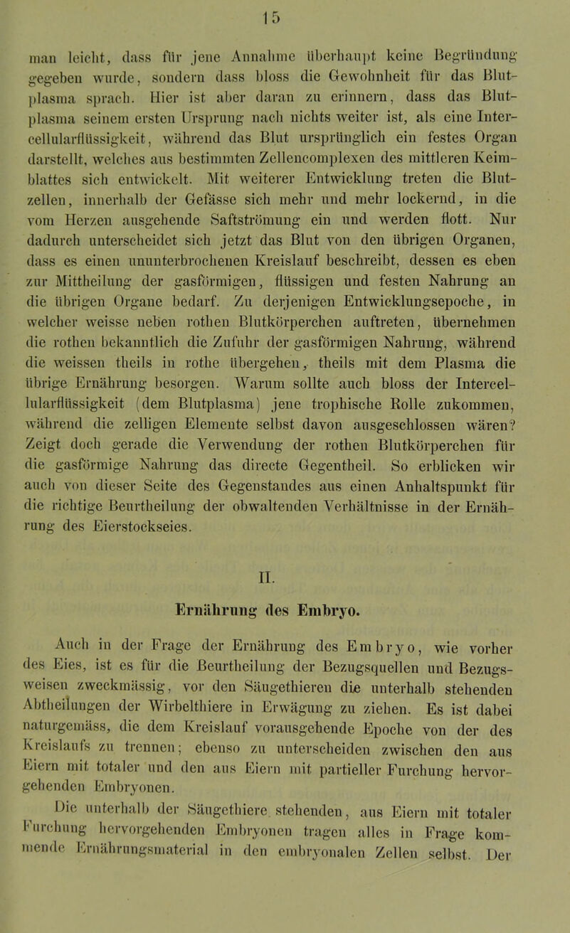 man leicht, dass für jene Annahme Überhaupt keine Begründung gegeben wurde, sondern dass bloss die Gewohnheit für das Blut- plasma sprach. Hier ist aber daran zu erinnern, dass das Blut- plasma seinem ersten Ursprung nach nichts weiter ist, als eine Inter- cellularfiiissigkeit, während das Blut ursprünglich ein festes Organ darstellt, welches aus bestimmten Zcllencomplexen des mittleren Keim- blattes sich entwickelt. Mit weiterer Entwicklung treten die Blut- zellen, innerhalb der Gefässe sich mehr und mehr lockernd, in die vom Herzen ausgehende Saftströmung ein und werden flott. Nur dadurch unterscheidet sich jetzt das Blut von den übrigen Organen, dass es einen ununterbrochenen Kreislauf beschreibt, dessen es eben zur Mittheilung der gasförmigen, flüssigen und festen Nahrung an die übrigen Organe bedarf. Zu derjenigen Entwicklungsepoche, in welcher weisse neben rothen Blutkörperchen auftreten, übernehmen die rothen bekanntlich die Zufuhr der gasförmigen Nahrung, während die weissen theils in rothe übergehen, theils mit dem Plasma die übrige Ernährung besorgen. Warum sollte auch bloss der Intercel- lularflüssigkeit (dem Blutplasma) jene trophische Rolle zukommen, während die zelligen Elemente selbst davon ausgeschlossen wären? Zeigt doch gerade die Verwendung der rothen Blutkörperchen für die gasförmige Nahrung das directe Gegenteil. So erblicken wir auch von dieser Seite des Gegenstandes aus einen Anhaltspunkt für die richtige Beurtheilung der obwaltenden Verhältnisse in der Ernäh- rung des Eierstockseies. II. Ernährung des Embryo. Auch in der Frage der Ernährung des Embryo, wie vorher des Eies, ist es für die Beurtheilung der Bezugsquellen und Bezugs- weisen zweckmässig, vor den Säugethieren die unterhalb stehenden Abteilungen der Wirbeltiere in Erwägung zu ziehen. Es ist dabei naturgemäss, die dem Kreislauf vorausgehende Epoche von der des Kreislaufs zu trennen; ebenso zu unterscheiden zwischen den aus Eiein mit totaler und den aus Eiern mit partieller Furchung hervor- gehenden Embryonen. Die unterhalb der Säugetiere stehenden, aus Eiern mit totaler Furchung hervorgehenden Embryonen tragen alles in Frage kom- mende Ernährungsmaterial in den embryonalen Zellen selbst. Der