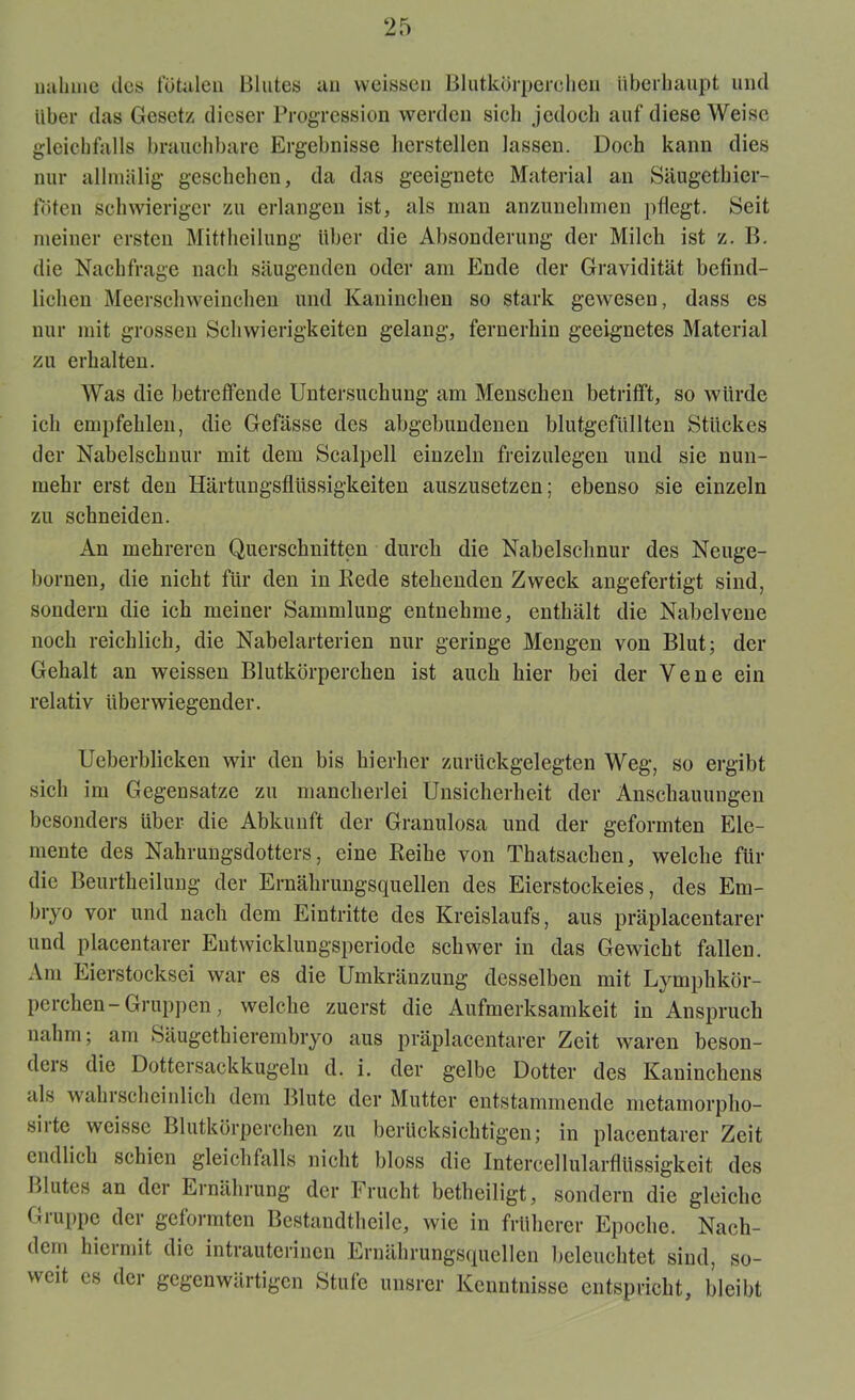 nähme des fötalen Blutes an vveisseu Blutkörperchen überhaupt und über das Gesetz dieser Progression werden sich jedoch auf diese Weise gleichfalls brauchbare Ergebnisse hersteilen lassen. Doch kann dies nur allmälig geschehen, da das geeignete Material an Säugethier- föten schwieriger zu erlangen ist, als man anzunehmen pflegt. Seit meiner ersten Mittheilung über die Absonderung der Milch ist z. B. die Nachfrage nach säugenden oder am Ende der Gravidität befind- lichen Meerschweinchen und Kaninchen so stark gewesen, dass es nur mit grossen Schwierigkeiten gelang, fernerhin geeignetes Material zu erhalten. AVas die betreffende Untersuchung am Menschen betrifft, so würde ich empfehlen, die Gefässe des abgebundenen blutgefüllten Stückes der Nabelschnur mit dem Scalpell einzeln freizulegen und sie nun- mehr erst den Härtungsflüssigkeiten auszusetzen; ebenso sie einzeln zu schneiden. An mehreren Querschnitten durch die Nabelschnur des Neuge- bornen, die nicht für den in Rede stehenden Zweck angefertigt sind, sondern die ich meiner Sammlung entnehme, enthält die Nabelvene noch reichlich, die Nabelarterien nur geringe Mengen von Blut; der Gehalt an weissen Blutkörperchen ist auch hier bei der Vene ein relativ überwiegender. Ueberblicken wir den bis hierher zurückgelegten Weg, so ergibt sich im Gegensätze zu mancherlei Unsicherheit der Anschauungen besonders über die Abkunft der Granulosa und der geformten Ele- mente des Nahrungsdotters, eine Reihe von Thatsachen, welche für die Beurtheilung der Ernährungsquellen des Eierstockeies, des Em- bryo vor und nach dem Eintritte des Kreislaufs, aus präplacentarer und placentarer Eutwicklungsperiode schwer in das Gewicht fallen. Am Eierstocksei war es die Umkränzung desselben mit Lymphkör- perchen- Gruppen, welche zuerst die Aufmerksamkeit in Anspruch nahm; am Säugethierembryo aus präplacentarer Zeit waren beson- ders die Dottersackkugeln d. i. der gelbe Dotter des Kaninchens als wahrscheinlich dem Blute der Mutter entstammende metamorpho- snte weissc Blutkörperchen zu berücksichtigen; in placentarer Zeit endlich schien gleichfalls nicht bloss die Intercellularflüssigkeit des Blutes an der Ernährung der Frucht betheiligt, sondern die gleiche Gruppe der geformten Bestandthcile, wie in früherer Epoche. Nach- dem hiermit die intrauterinen Ernährungsquellen beleuchtet sind, so- weit es der gegenwärtigen Stufe unsrer Kenntnisse entspricht, bleibt