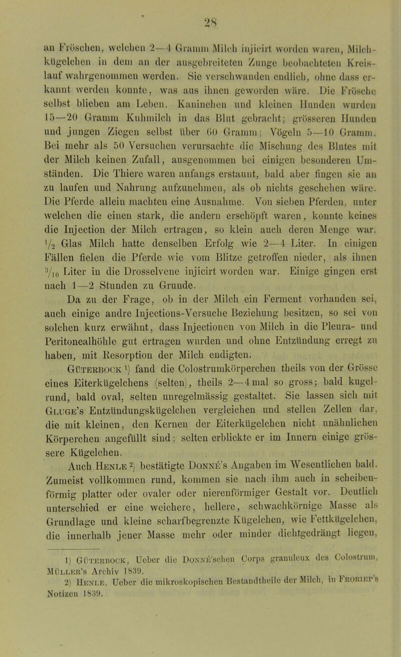 au Fröschen, welchen 2—4 Gramm Milch injieirt worden waren, Milch- kügelchen in dem an der ausgebreiteten Zunge beobachteten Kreis- lauf wahrgenommen werden. Sie verschwanden endlich, ohne dass er- kannt werden konnte, was aus ihnen geworden wäre. Die Frösche selbst blieben am Leben. Kaninchen und kleinen Hunden wurden 15—20 Gramm Kuhmilch in das Blut gebracht; grösseren Hunden und jungen Ziegen selbst Uber GO Gramm; Vögeln 5—10 Gramm. Bei mehr als 50 Versuchen verursachte die Mischung des Blutes mit der Milch keinen Zufall, ausgenommen bei einigen besonderen Um- ständen. Die Thiere waren anfangs erstaunt, bald aber fingen sie an zu laufen und Nahrung aufzunehmen, als ob nichts geschehen wäre. Die Pferde allein machten eine Ausnahme. Von sieben Pferden, unter welchen die einen stark, die andern erschöpft waren, konnte keines die Injection der Milch ertragen, so klein auch deren Menge war. '/2 Glas Milch hatte denselben Erfolg wie 2—4 Liter. In einigen Fällen fielen die Pferde wie vom Blitze getroffen nieder, als ihnen Vio Liter in die Drosselvene injieirt worden war. Einige gingen erst nach 1—2 Stunden zu Grunde. Da zu der Frage, ob in der Milch ein Ferment vorhanden sei, auch einige andre Injections-Versuche Beziehung besitzen, so sei von solchen kurz erwähnt, dass Injectionen von Milch in die Pleura- und Peritonealhöhle gut ertragen wurden und ohne Entzündung erregt zu haben, mit Resorption der Milch endigten. Güterbock l) fand die Colostrumkörperchen theils von der Grösse eines Eiterkügelchens (selten), theils 2—4mal so gross; bald kugel- rund, bald oval, selten unregelmässig gestaltet. Sie lassen sich mit Gluge’s Entzimdungskügelcheu vergleichen und stellen Zellen dar, die mit kleinen, den Kernen der Eiterkügelchen nicht unähnlichen Körperchen angefüllt sind; selten erblickte er im Innern einige grös- sere Kügelchen. Auch Henle2) bestätigte Donnes Angaben im Wesentlichen bald. Zumeist vollkommen rund, kommen sie nach ihm auch in scheiben- förmig platter oder ovaler oder nierenförmiger Gestalt vor. Deutlich unterschied er eine weichere, hellere, schwachkörnige Masse als Grundlage und kleine scharf begrenzte Kügelchen, wie Fettkügelchen, die innerhalb jener Masse mehr oder minder dichtgedrängt liegen, 1) Güterbock, Ucbei' die ÜONNE’schen Corps granuleux des Golostiuni, Müller’s Archiv 1839. 2) Henle, Ueber die mikroskopischen Bestandteile der Milch, in 1 Römer s Notizen 1839.