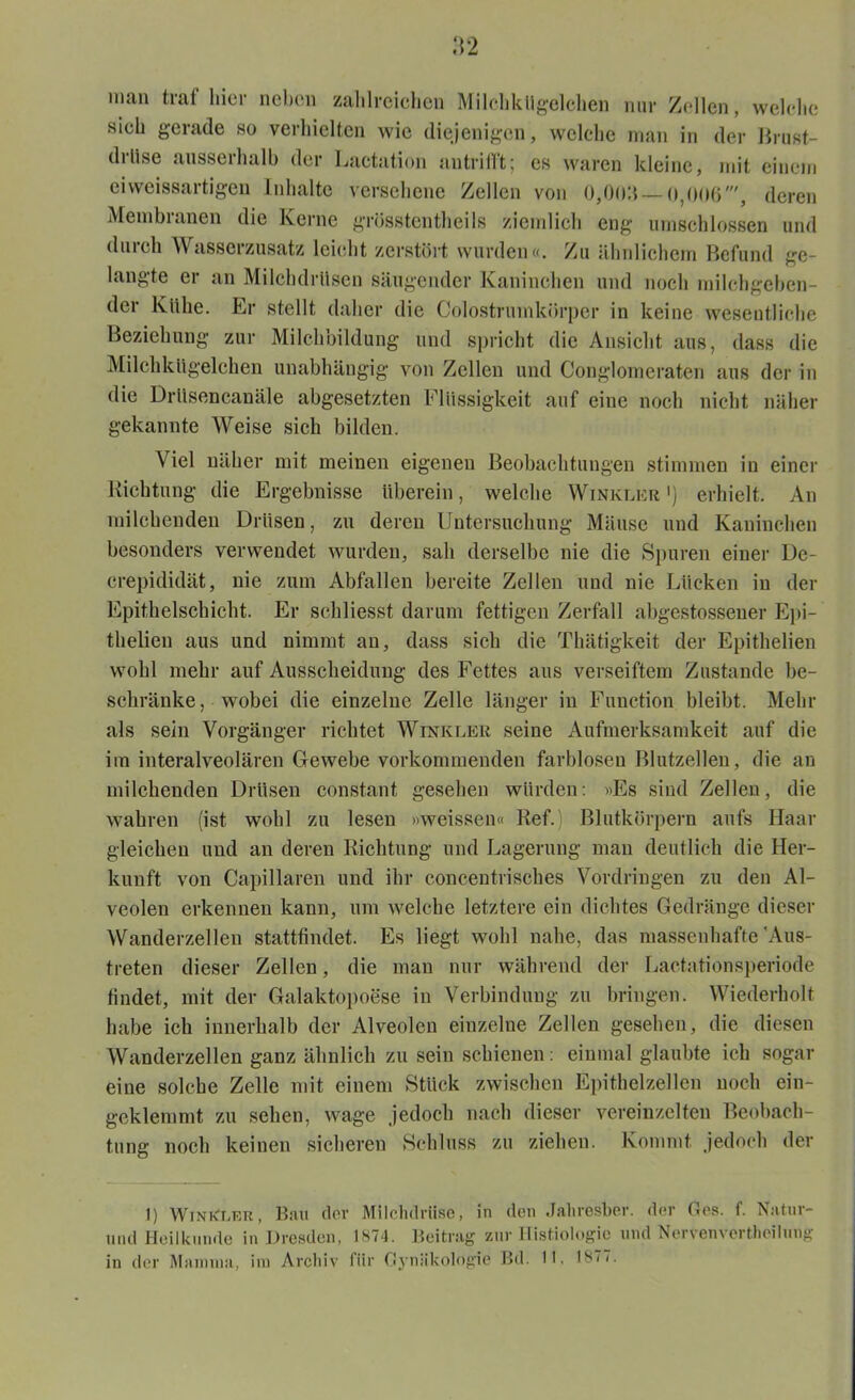 inan traf hier neben zahlreichen Milchkügelchen nur Zellen, welche sich gerade so verhielten wie diejenigen, welche man in der Brust- drüse ausserhalb der Lactation antrifft; es waren kleine, mit einem eiweissartigen Inhalte versehene Zellen von 0,0011 — 0,006', deren Membranen die Kerne grüsstentheils ziemlich eng umschlossen und durch Wasserzusatz leicht zerstört wurden«. Zu ähnlichem Befund ge- langte er an Milchdrüsen säugender Kaninchen und noch milchgeben- der Kühe. Er stellt daher die Colostrumkörper in keine wesentliche Beziehung zur Milchbildung und spricht die Ansicht aus, dass die Milchkügelchen unabhängig von Zellen und Conglomeraten aus der in die Drüsencanäle abgesetzten Flüssigkeit auf eine noch nicht näher gekannte Weise sich bilden. Viel näher mit meinen eigenen Beobachtungen stimmen in einer Richtung die Ergebnisse überein, welche Winkler >) erhielt. An milchenden Drüsen, zu deren Untersuchung Mäuse und Kaninchen besonders verwendet wurden, sah derselbe nie die Spuren einer De- crepididät, nie zum Abfallen bereite Zellen und nie Lücken in der Epithelschicht. Er schliesst darum fettigen Zerfall ahgestosseuer Epi- thelien aus und nimmt au, dass sich die Thätigkeit der Epithelien wohl mehr auf Ausscheidung des Fettes aus verseiftem Zustande be- schränke , wobei die einzelne Zelle länger in Function bleibt. Mehr als sein Vorgänger richtet Winkler seine Aufmerksamkeit auf die im interalveolären Gewebe vorkommenden farblosen Blutzellen, die an milchenden Drüsen constant gesehen würden: «Es sind Zellen, die wahren (ist wohl zu lesen »weissen« Ref.) Blutkörpern aufs Haar gleichen und an deren Richtung und Lagerung man deutlich die Her- kunft von Capillaren und ihr concentrisches Vordringen zu den Al- veolen erkennen kann, um welche letztere ein dichtes Gedränge dieser Wanderzellen stattfindet. Es liegt wohl nahe, das massenhafte 'Aus- treten dieser Zellen, die man nur während der Lactationsperiode findet, mit der Galaktopoese in Verbindung zu bringen. Wiederholt habe ich innerhalb der Alveolen einzelne Zellen gesehen, die diesen Wanderzellen ganz ähnlich zu sein schienen: einmal glaubte ich sogar eine solche Zelle mit einem Stück zwischen Epithelzellen noch ein- geklemmt zu sehen, wage jedoch nach dieser vereinzelten Beobach- tung noch keinen sicheren Schluss zu ziehen. Kommt jedoch der 1) WinKler, Bau clor Milchdrüse, in den Jahresber. der Ges. f. Natur- und Heilkunde in Dresden, 1874. Beitrag zur Histiologic und Nervenverthoilung in der Mamma, im Archiv für Gynäkologie Bd. 11. 18m.