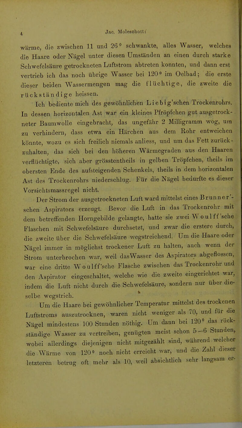 wärme, die zwischen 11 und 26° schwankte, alles Wasser, welches die Haare oder Nägel unter diesen Umständen an einen durch starke Schwefelsäure getrockneten Luftstrom abtreten konnten, und dann erst vertrieb ich das noch übrige Wasser bei 120° im Oelbad; die erste dieser beiden Wassermengen mag die flüchtige, die zweite die rückständige heissen. Ich bediente mich des gewöhnlichen Liebig'schen Trockenrohrs. In dessen horizontalen Ast war ein kleines Pfröpfchen gut ausgetrock- neter Baumwolle eingebracht, das ungefähr 2 Milligramm wog, um zu verhindern, dass etwa ein Härchen aus dem Rohr entweichen könnte, wozu es sich freilich niemals anliess, und um das Fett zurück- zuhalten, das sich bei den höheren Wärmegraden aus den Haaren verflüchtigte, sich aber grösstenteils in gelben Tröpfchen, theils im obersten Ende des aufsteigenden Schenkels, theils in dem horizontalen Ast des Trockenrohrs niederschlug. Für die Nägel bedurfte es dieser Vorsichtsmassregel nicht. Der Strom der ausgetrockneten Luft ward mittelst eines Brunne r'- schen Aspirators erzeugt. Bevor die Luft in das Trockenrohr mit dem betreffenden Horngebilde gelangte, hatte sie zwei W o ul ff 'sehe Flaschen mit Schwefelsäure durchsetzt, und zwar die erstere durch, die zweite über die Schwefelsäure wegstreichend. Um die Haare oder Nägel immer in möglichst trockener Luft zu halten, auch wenn der Strom unterbrochen war, weil das Wasser des Aspirators abgeflossen, war eine dritte Woulffache Flasche zwischen das Trockenrohr und den Aspirator eingeschaltet, welche wie die zweite eingerichtet war, indem die Luft nicht durch die Schwefelsäure, sondern nur über die- selbe wegstrich. Um die Haare bei gewöhnlicher Temperatur mittelst des trockenen Luftstroms auszutrocknen, waren nicht weniger als 70, und für die Nägel mindestens 100 Stunden nöthig. Um dann bei 120° das rück- ständige Wasser zu vertreiben, genügten meist schon 5-6 Stunden, wobei allerdings diejenigen nicht mitgezählt sind, während welcher die Wärme von 120» noch nicht erreicht war, und die Zahl d.cscr letzteren betrug oft mehr als 10, weil absichtlich sehr langsam er-