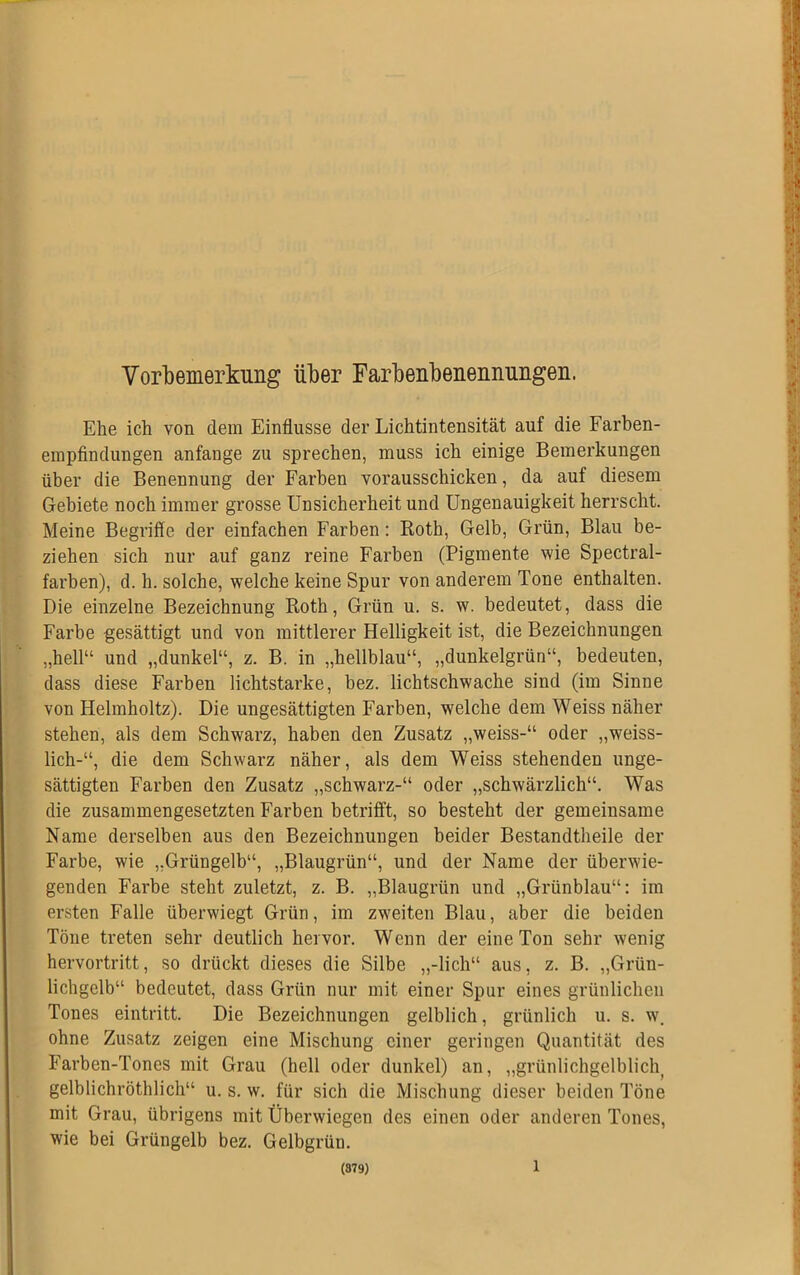 Vorbemerkung über Farbenbenennungen. Ehe ich von dem Einflüsse der Lichtintensität auf die Farben- empfindungen anfange zu sprechen, muss ich einige Bemerkungen über die Benennung der Farben vorausschicken, da auf diesem Gebiete noch immer grosse Unsicherheit und Ungenauigkeit herrscht. Meine Begriffe der einfachen Farben: Roth, Gelb, Grün, Blau be- ziehen sich nur auf ganz reine Farben (Pigmente wie Spectral- farben), d. h. solche, welche keine Spur von anderem Tone enthalten. Die einzelne Bezeichnung Roth, Grün u. s. w. bedeutet, dass die Farbe gesättigt und von mittlerer Helligkeit ist, die Bezeichnungen „hell“ und „dunkel“, z. B. in „hellblau“, „dunkelgrün“, bedeuten, dass diese Farben lichtstarke, bez. lichtschwache sind (im Sinne von Helmholtz). Die ungesättigten Farben, welche dem Weiss näher stehen, als dem Schwarz, haben den Zusatz „weiss-“ oder „weiss- lich-“, die dem Schwarz näher, als dem Weiss stehenden unge- sättigten Farben den Zusatz „schwarz-“ oder „schwärzlich“. Was die zusammengesetzten Farben betrifft, so besteht der gemeinsame Name derselben aus den Bezeichnungen beider Bestandteile der Farbe, wie „Grüngelb“, „Blaugrün“, und der Name der überwie- genden Farbe steht zuletzt, z. B. „Blaugrün und „Grünblau“: im ersten Falle überwiegt Grün, im zweiten Blau, aber die beiden Töne treten sehr deutlich hervor. Wenn der eine Ton sehr wenig hervortritt, so drückt dieses die Silbe „-lieh“ aus, z. B. „Griin- lichgclb“ bedeutet, dass Grün nur mit einer Spur eines grünlichen Tones eintritt. Die Bezeichnungen gelblich, grünlich u. s. wr. ohne Zusatz zeigen eine Mischung einer geringen Quantität des Farben-Tones mit Grau (hell oder dunkel) an, „grünlichgelblich gelblichröthlich“ u. s. w. für sich die Mischung dieser beiden Töne mit Grau, übrigens mit Überwiegen des einen oder anderen Tones, wie bei Grüngelb bez. Gelbgrün. (979) l