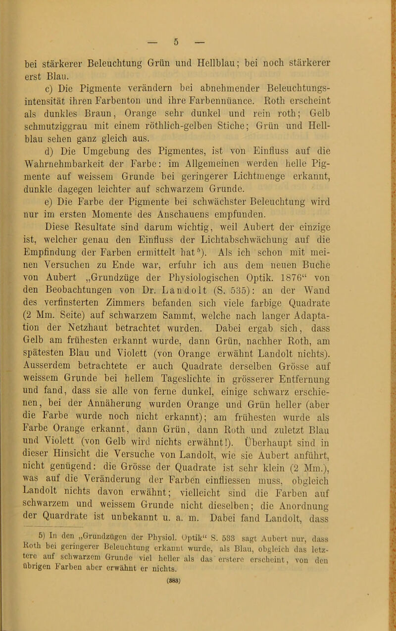 bei stärkerer Beleuchtung Grün und Hellblau; bei noch stärkerer erst Blau. c) Die Pigmente verändern bei abnehmender Beleuchtungs- intensität ihren Farbenton und ihre Farbennüance. Roth erscheint als dunkles Braun, Orange sehr dunkel und rein roth; Gelb schmutziggrau mit einem röthlich-gelben Stiche; Grün und Hell- blau sehen ganz gleich aus. d) Die Umgebung des Pigmentes, ist von Einfluss auf die Wahrnehmbarkeit der Farbe: im Allgemeinen werden helle Pig- mente auf weissem Grunde bei geringerer Lichtmenge erkannt, _ _ . dunkle dagegen leichter auf schwarzem Grunde. e) Die Farbe der Pigmente bei schwächster Beleuchtung wird nur im ersten Momente des Anschauens empfunden. Diese Resultate sind darum wichtig, weil Aubert der einzige ist, welcher genau den Einfluss der Lichtabschwächung auf die Empfindung der Farben ermittelt hat5). Als ich schon mit mei- nen Versuchen zu Ende war, erfuhr ich aus dem neuen Buche von Aubert „Grundzüge der Physiologischen Optik. 1876“ von den Beobachtungen von Dr. Landolt (S. 535): an der Wand des verfinsterten Zimmers befanden sich viele farbige Quadrate (2 Mm. Seite) auf schwarzem Sammt, welche nach langer Adapta- tion der Netzhaut betrachtet wurden. Dabei ergab sich, dass Gelb am frühesten erkannt wurde, dann Grün, nachher Roth, am spätesten Blau und Violett (von Orange erwähnt Landolt nichts). Ausserdem betrachtete er auch Quadrate derselben Grösse auf weissem Grunde bei hellem Tageslichte in grösserer Entfernung und fand, dass sie alle von ferne dunkel, einige schwarz erschie- nen, bei der Annäherung wurden Orange und Grün heller (aber die Farbe wurde noch nicht erkannt); am frühesten wurde als Farbe Orange erkannt, dann Grün, dann Roth und zuletzt Blau und Aiolett (von Gelb wird nichts erwähnt!). Überhaupt sind in dieser Hinsicht die Versuche von Landolt, wie sie Aubert anführt, nicht genügend: die Grösse der Quadrate ist sehr klein (2 Mm.), was auf die Veränderung der Farben einfliessen muss, obgleich Landolt nichts davon erwähnt; vielleicht sind die Farben auf schwarzem und weissem Grunde nicht dieselben; die Anordnung der Quardrate ist unbekannt u. a. m. Dabei fand Landolt, dass — 1 5) In den „Grundzügen der Physiol. Optik“ S. 533 sagt Aubert nur, dass Koth bei geringerer Beleuchtung erkannt wurde, als Blau, obgleich das letz- tere auf schwarzem Grunde viel heller als das erstem erscheint, von den übrigen Farben aber erwähnt er nichts. (883)