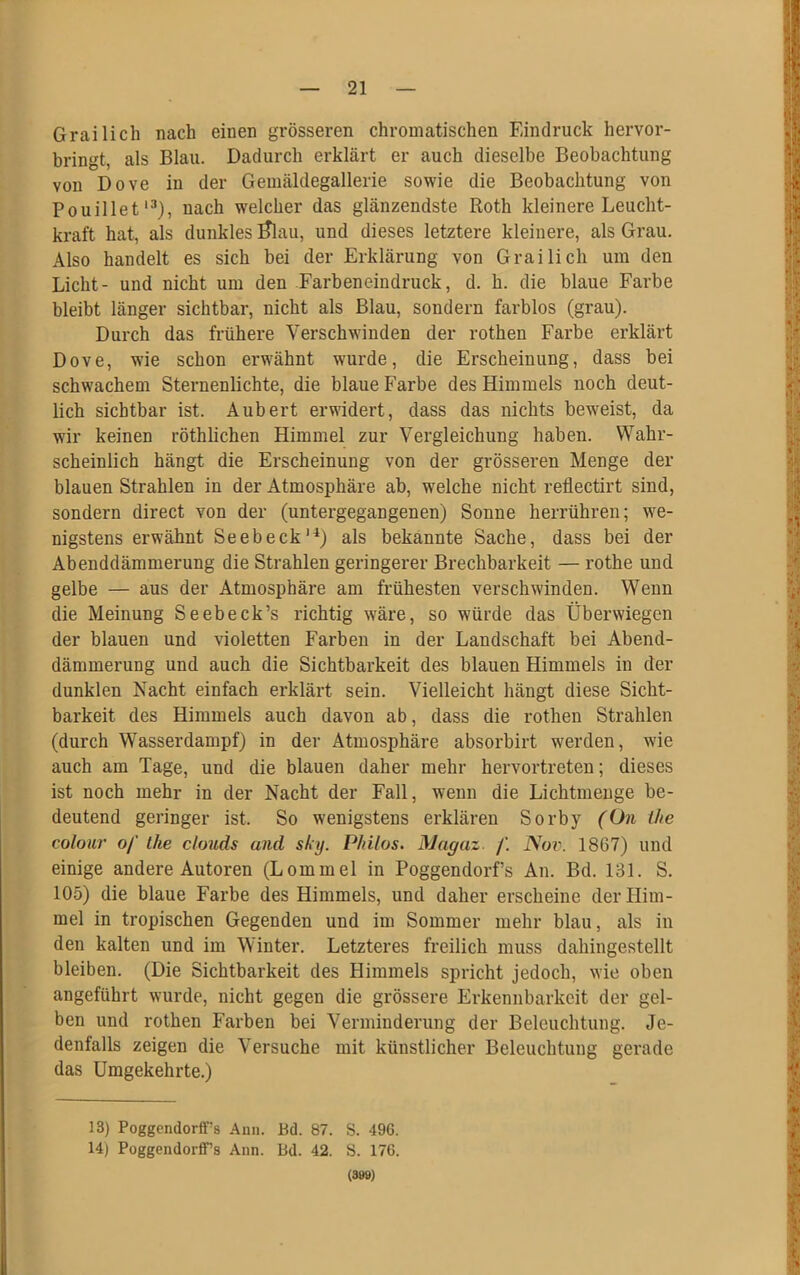 Grailich nach einen grösseren chromatischen Eindruck hervor- bringt, als Blau. Dadurch erklärt er auch dieselbe Beobachtung von Dove in der Gemäldegallerie sowie die Beobachtung von Pouillet13), nach welcher das glänzendste Roth kleinere Leucht- kraft hat, als dunkles Ülau, und dieses letztere kleinere, als Grau. Also handelt es sich bei der Erklärung von Grailich um den Licht- und nicht um den Farbeneindruck, d. h. die blaue Farbe bleibt länger sichtbar, nicht als Blau, sondern farblos (grau). Durch das frühere Verschwinden der rothen Farbe erklärt Dove, wie schon erwähnt wurde, die Erscheinung, dass bei schwachem Sternenlichte, die blaue Farbe des Himmels noch deut- lich sichtbar ist. Aubert erwidert, dass das nichts beweist, da wir keinen röthlichen Himmel zur Vergleichung haben. Wahr- scheinlich hängt die Erscheinung von der grösseren Menge der blauen Strahlen in der Atmosphäre ab, welche nicht reflectirt sind, sondern direct von der (untergegangenen) Sonne herrühren; we- nigstens erwähnt Seebeck14) als bekannte Sache, dass bei der Abenddämmerung die Strahlen geringerer Brechbarkeit — rothe und gelbe — aus der Atmosphäre am frühesten verschwinden. Wenn die Meinung Seebeck’s richtig wäre, so würde das Überwiegen der blauen und violetten Farben in der Landschaft bei Abend- dämmerung und auch die Sichtbarkeit des blauen Himmels in der dunklen Nacht einfach erklärt sein. Vielleicht hängt diese Sicht- barkeit des Himmels auch davon ab, dass die rothen Strahlen (durch Wasserdampf) in der Atmosphäre absorbirt werden, wie auch am Tage, und die blauen daher mehr hervortreten; dieses ist noch mehr in der Nacht der Fall, wenn die Lichtmenge be- deutend geringer ist. So wenigstens erklären Sorby (On the colour of the clouds and sky. Philos. Magaz /'. Nov. 1867) und einige andere Autoren (Lommel in Poggendorf’s An. Bd. 131. S. 105) die blaue Farbe des Himmels, und daher erscheine der Him- mel in tropischen Gegenden und im Sommer mehr blau, als in den kalten und im Winter. Letzteres freilich muss dahingestellt bleiben. (Die Sichtbarkeit des Himmels spricht jedoch, wie oben angeführt wurde, nicht gegen die grössere Erkennbarkeit der gel- ben und rothen Farben bei Verminderung der Beleuchtung. Je- denfalls zeigen die Versuche mit künstlicher Beleuchtung gerade das Umgekehrte.) 13) PoggendorfFs Au». Bd. 87. S. 496. 14) Poggendorff’s Ann. Bd. 42. S. 176. (399)