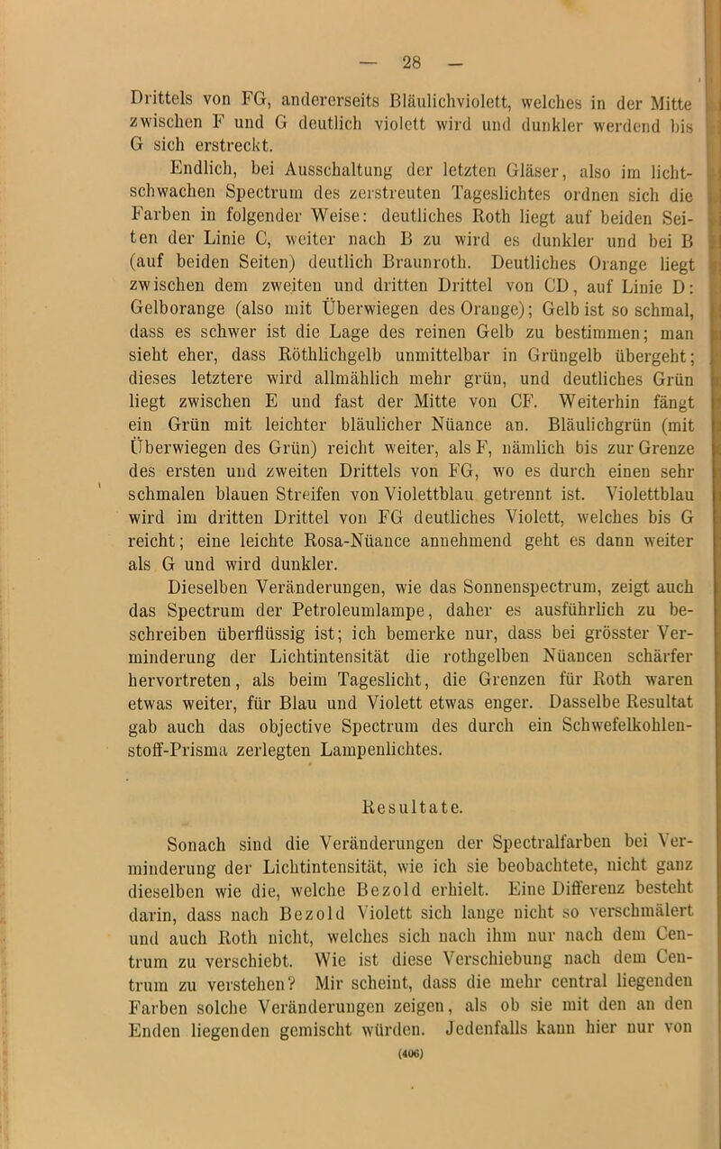 Drittels von FG, andererseits Bläulichviolett, welches in der Mitte zwischen F und G deutlich violett wird und dunkler werdend bis G sich erstreckt. Endlich, bei Ausschaltung der letzten Gläser, also im licht- schwachen Spectrum des zerstreuten Tageslichtes ordnen sich die Farben in folgender Weise: deutliches Roth liegt auf beiden Sei- ten der Linie C, weiter nach B zu wird es dunkler und bei B (auf beiden Seiten) deutlich Braunroth. Deutliches Orange liegt i zwischen dem zweiten und dritten Drittel von CD, auf Linie D: Gelborange (also mit Überwiegen des Orange); Gelbist so schmal, dass es schwer ist die Lage des reinen Gelb zu bestimmen; man sieht eher, dass Röthlichgelb unmittelbar in Grüngelb übergeht; dieses letztere wird allmählich mehr grün, und deutliches Grün liegt zwischen E und fast der Mitte von CF. Weiterhin fängt ein Grün mit leichter bläulicher Nüance an. Bläulichgrün (mit Überwiegen des Grün) reicht weiter, als F, nämlich bis zur Grenze des ersten und zweiten Drittels von FG, wro es durch einen sehr schmalen blauen Streifen von Violettblau getrennt ist, Violettblau wird im dritten Drittel von FG deutliches Violett, welches bis G reicht; eine leichte Rosa-Nüance annehmend geht es dann weiter als G und wird dunkler. Dieselben Veränderungen, wie das Sonnenspectrum, zeigt auch das Spectrum der Petroleumlampe, daher es ausführlich zu be- schreiben überflüssig ist; ich bemerke nur, dass bei grösster Ver- minderung der Lichtintensität die rothgelben Nüancen schärfer hervortreten, als beim Tageslicht, die Grenzen für Roth w'aren etwas weiter, für Blau und Violett etwas enger. Dasselbe Resultat gab auch das objective Spectrum des durch ein Schwefelkohlen- stoff-Prisma zerlegten Lampenlichtes. Resultate. Sonach sind die Veränderungen der Spectralfarben bei Yer- minderung der Lichtintensität, wie ich sie beobachtete, nicht ganz dieselben wie die, welche Bezold erhielt. Eine Differenz besteht darin, dass nach Bezold Violett sich lange nicht so verschmälert und auch Roth nicht, welches sich nach ihm nur nach dem Cen- trum zu verschiebt. Wie ist diese Verschiebung nach dem Cen- trura zu verstehen? Mir scheint, dass die mehr central liegenden Farben solche Veränderungen zeigen, als ob sie mit den an den Enden liegenden gemischt würden. Jedenfalls kann hier nur von (400)