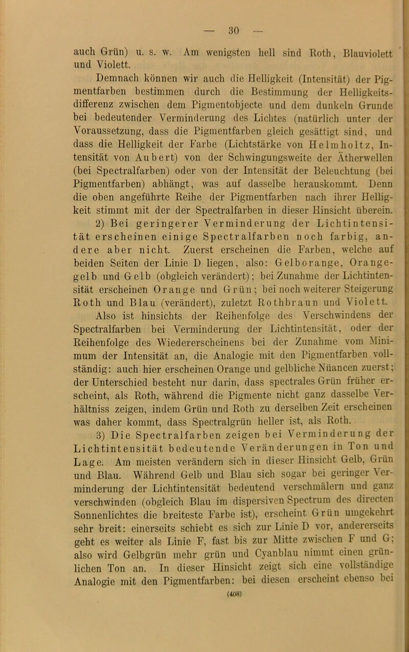 auch Grün) u. s. w. Am wenigsten hell sind Roth, Blauviolett und Violett. Demnach können wir auch die Helligkeit (Intensität) der Pig- mentfarben bestimmen durch die Bestimmung der Helligkeits- differenz zwischen dem Pigmentobjecte und dem dunkeln Grunde bei bedeutender Verminderung des Lichtes (natürlich unter der Voraussetzung, dass die Pigmentfarben gleich gesättigt sind, und dass die Helligkeit der Farbe (Lichtstärke von Helmholtz, In- tensität von Aubert) von der Schwingungsweite der Ätherwellen (bei Spectralfarben) oder von der Intensität der Beleuchtung (bei Pigmentfarben) abhängt, was auf dasselbe herauskommt. Denn die oben angeführte Reihe der Pigmentfarben nach ihrer Hellig- keit stimmt mit der der Spectralfarben in dieser Hinsicht überein. 2) Bei geringerer Verminderung der Lichtintensi- tät erscheinen einige Spectralfarben noch farbig, an- dere aber nicht. Zuerst erscheinen die Farben, welche auf beiden Seiten der Linie D liegen, also: Gelborange, Orange- gelb und Gelb (obgleich verändert); bei Zunahme der Lichtinten- sität erscheinen Orange und Grün; bei noch weiterer Steigerung Roth und Blau (verändert), zuletzt Rothbraun und Violett. Also ist hinsichts der Reihenfolge des Verschwindens der Spectralfarben bei Verminderung der Lichtintensität, oder der Reihenfolge des Wiedererscheinens bei der Zunahme vom Mini- mum der Intensität an, die Analogie mit den Pigmentfarben voll- ständig: auch hier erscheinen Orange und gelbliche Nüancen zuerst; der Unterschied besteht nur darin, dass spectrales Grün früher er- scheint, als Roth, während die Pigmente nicht ganz dasselbe Ver- hältniss zeigen, indem Grün und Roth zu derselbeu Zeit erscheinen was daher kommt, dass Spectralgrün heller ist, als Roth. 3) Die Spectralfarben zeigen bei Verminderung der Lichtintensität bedeutende Veränderungen in Ion und Lage. Am meisten verändern sich in dieser Hinsicht Gelb, Grün und Blau. Während Gelb und Blau sich sogar bei geringer Ver- minderung der Lichtintensität bedeutend verschmälern und ganz verschwinden (obgleich Blau im dispersiven Spectrum des directen Sonnenlichtes die breiteste Farbe ist), erscheint Grün umgekehrt sehr breit: einerseits schiebt es sich zur Linie D vor, andererseits geht es weiter als Linie F, fast bis zur Mitte zwischen F und G; also wird Gelbgrün mehr grün und Cyanblau nimmt einen grün- lichen Ton an. In dieser Hinsicht zeigt sich eine vollständige Analogie mit den Pigmentfarben: bei diesen erscheint ebenso bei (408)