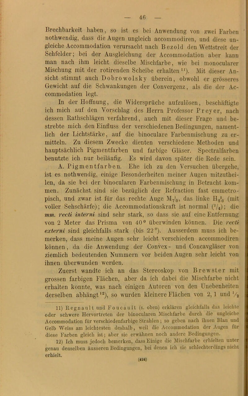 Brechbarkeit haben, so ist es bei Anwendung von zwei Farben nothwendig, dass die Augen ungleich accommodiren, und diese un- gleiche Accommodation verursacht nach Bezold den Wettstreit der Sehfelder; bei der Ausgleichung der Accommodation aber kann man nach ihm leicht dieselbe Mischfarbe, wie bei monocularer Mischung mit der rotirenden Scheibe erhalten“). Mit dieser An- sicht stimmt auch Dobrowolsky überein, obwohl er grösseres Gewicht auf die Schwankungen der Convergenz, als die der Ac- commodation legt. In der Hoffnung, die Widersprüche aufzulösen, beschäftigte ich mich auf den Vorschlag des Herrn Professor Preyer, nach dessen Rathschlägen verfahrend, auch mit dieser Frage und be- strebte mich den Einfluss der verschiedenen Bedingungen, nament- lich der Lichtstärke, auf die binoculare Farbenmischung zu er- mitteln. Zu diesem Zwecke dienten verschiedene Methoden und hauptsächlich Pigmentfarben und farbige Gläser. Spectralfarben benutzte ich nur beiläufig. Es wird davon später die Rede sein. A. Pigmentfarben. Ehe ich zu den Versuchen übergehe, ist es nothwendig, einige Besonderheiten meiner Augen mitzuthei- len, da sie bei der binocularen Farbenmischung in Betracht kom- men. Zunächst sind sie bezüglich der Refraction fast emmetro- pisch, und zwar ist für das rechte Auge MT'Ö, das linke Hs‘ö (mit voller Sehschärfe); die Accommodationskraft ist normal ('/*); die mm. recd inlerni sind sehr stark, so dass sie auf eine Entfernung von 2 Meter das Prisma von 40° überwinden können. Die recti externi sind gleichfalls stark (bis 22°). Ausserdem muss ich be- merken, dass meine Augen sehr leicht verschieden accommodiren können, da die Anwendung der Convex- und Concavgläser von ziemlich bedeutenden Nummern vor beiden Augen sehr leicht von ihnen überwunden werden. Zuerst wandte ich an das Stereoskop von Brewster mit grossen farbigen Flächen, aber da ich dabei die Mischfarbe nicht erhalten konnte, was nach einigen Autoren von den Unebenheiten derselben abhängt12), so wurden kleinere Flächen von 2,1 und '/2 11) Regnault und Foucault (s. oben) erklären gleichfalls das leichte oder schwere Hervortreten der binocularen Mischfarbe durch die ungleiche Accommodation für verschiedenfarbige Strahlen; so geben nach ihnen Blau und Gelb Weiss am leichtesten deshalb, weil die Accommodation der Augen für diese Farben gleich ist; aber sie erwähnen noch andere Bedingungen. 12) Ich muss jedoch bemerken, dass Einige die Mischfarbe erhielten unter genau denselben äusseren Bedingungen, bei denen ich sic schlechterdings nicht erhielt. (424)