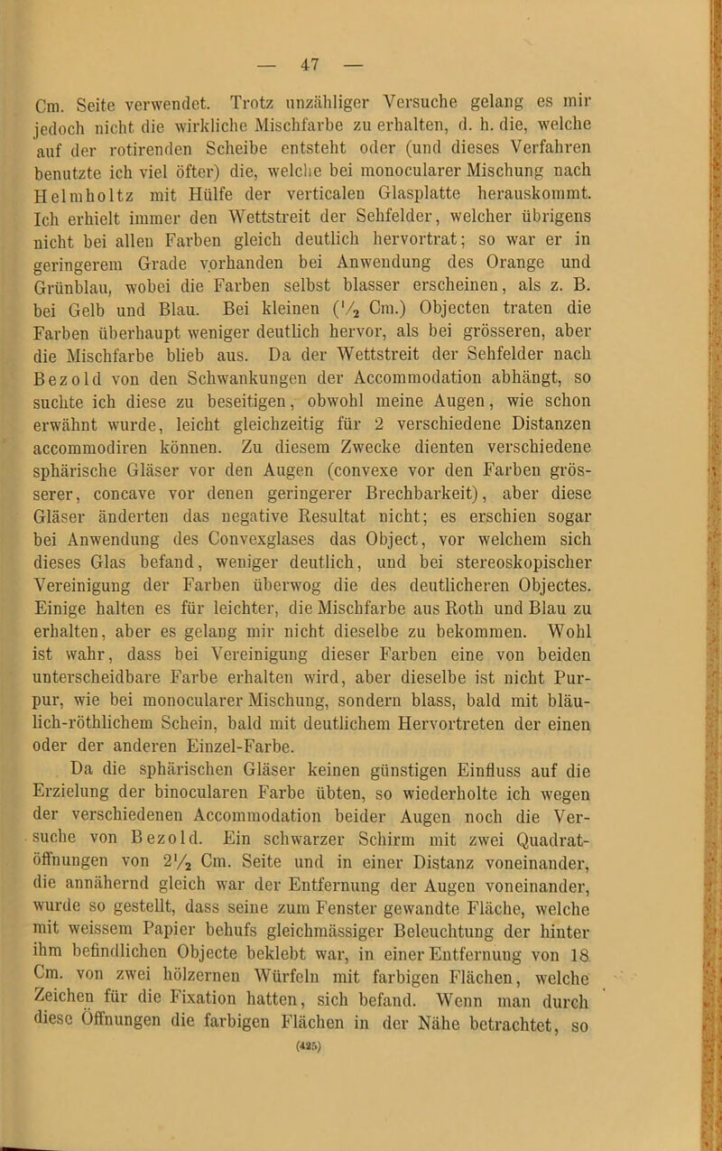 Cm. Seite verwendet. Trotz unzähliger Versuche gelang es mir jedoch nicht die wirkliche Mischfarbe zu erhalten, d. h. die, welche auf der rotirenden Scheibe entsteht oder (und dieses Verfahren benutzte ich viel öfter) die, welche bei monocularer Mischung nach Helmholtz mit Hülfe der verticaleu Glasplatte herauskommt. Ich erhielt immer den Wettstreit der Sehfelder, welcher übrigens nicht bei allen Farben gleich deutlich hervortrat; so war er in geringerem Grade vorhanden bei Anwendung des Orange und Grünblau, wobei die Farben selbst blasser erscheinen, als z. B. bei Gelb und Blau. Bei kleinen ('/2 Cm.) Objecten traten die Farben überhaupt weniger deutlich hervor, als bei grösseren, aber die Mischfarbe blieb aus. Da der Wettstreit der Sehfelder nach Bezold von den Schwankungen der Accommodation abhängt, so suchte ich diese zu beseitigen, obwohl meine Augen, wie schon erwähnt wurde, leicht gleichzeitig für 2 verschiedene Distanzen accommodiren können. Zu diesem Zwecke dienten verschiedene sphärische Gläser vor den Augen (convexe vor den Farben grös- serer, concave vor denen geringerer Brechbarkeit), aber diese Gläser änderten das negative Resultat nicht; es erschien sogar bei Anwendung des Convexglases das Object, vor welchem sich dieses Glas befand, weniger deutlich, und bei stereoskopischer Vereinigung der Farben überwog die des deutlicheren Objectes. Einige halten es für leichter, die Mischfarbe aus Roth und Blau zu erhalten, aber es gelang mir nicht dieselbe zu bekommen. Wohl ist wahr, dass bei Vereinigung dieser Farben eine von beiden unterscheidbare Farbe erhalten wird, aber dieselbe ist nicht Pur- pur, wie bei monocularer Mischung, sondern blass, bald mit bläu- lich-röthlichem Schein, bald mit deutlichem Hervortreten der einen oder der anderen Einzel-Farbe. Da die sphärischen Gläser keinen günstigen Einfluss auf die Erzielung der binocularen Farbe übten, so wiederholte ich wegen der verschiedenen Accommodation beider Augen noch die Ver- suche von Bezold. Ein schwarzer Schirm mit zwei Quadrat- öffnungen von 2*/2 Cm. Seite und in einer Distanz voneinander, die annähernd gleich war der Entfernung der Augen voneinander, wurde so gestellt, dass seine zum Fenster gewandte Fläche, welche mit weissem Papier behufs gleichmässiger Beleuchtung der hinter ihm befindlichen Objecte beklebt war, in einer Entfernung von 18 Cm. von zwei hölzernen Würfeln mit farbigen Flächen, welche Zeichen für die Fixation hatten, sich befand. Wenn man durch diese Öffnungen die farbigen Flächen in der Nähe betrachtet, so («5)