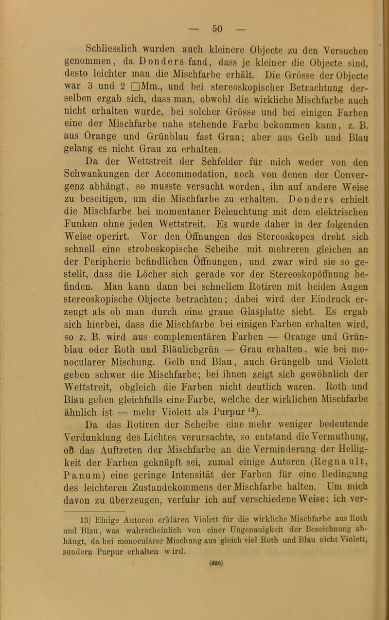 Schliesslich wurden auch kleinere Objecte zu den Versuchen genommen, da Donders fand, dass je kleiner die Objecte sind, desto leichter man die Mischfarbe erhält. Die Grösse der Objecte war 3 und 2 □Mm., und bei stereoskopischer Betrachtung der- selben ergab sich, dass man, obwohl die wirkliche Mischfarbe auch nicht erhalten wurde, bei solcher Grösse und bei einigen Farben eine der Mischfarbe nahe stehende Farbe bekommen kann, z. B. aus Orange und Grünblau fast Grau; aber aus Gelb und Blau gelang es nicht Grau zu erhalten. Da der Wettstreit der Sehfelder für mich weder von den Schwankungen der Accommodation, noch von denen der Conver- genz abhängt, so musste versucht werden, ihn auf andere Weise zu beseitigen, um die Mischfarbe zu erhalten. Donders erhielt die Mischfarbe bei momentaner Beleuchtung mit dem elektrischen Funken ohne jeden Wettstreit. Es wurde daher in der folgenden Weise operirt. Vor den Öffnungen des Stereoskopes dreht sich schnell eine stroboskopische Scheibe mit mehreren gleichen an der Peripherie befindlichen Öffnungen, und zwar wird sie so ge- stellt, dass die Löcher sich gerade vor der Stereoskopöffnung be- finden. Man kann dann bei schnellem Rotiren mit beiden Augen stereoskopische Objecte betrachten; dabei wird der Eindruck er- zeugt als ob man durch eine graue Glasplatte sieht. Es ergab sich hierbei, dass die Mischfarbe bei einigen Farben erhalten wird, so z. B. wird aus complementären Farben — Orange und Grün- blau oder Roth und Bläulichgrün — Grau erhalten, wie bei mo- nocularer Mischung. Gelb und Blau, auch Grüngelb und Violett geben schwer die Mischfarbe; bei ihnen zeigt sich gewöhnlich der Wettstreit, obgleich die Farben nicht deutlich waren. Roth und Blau geben gleichfalls eine Farbe, welche der wirklichen Mischfarbe ähnlich ist — mehr Violett als Purpur l3). Da das Rotiren der Scheibe eine mehr weniger bedeutende Verdunklung des Lichtes verursachte, so entstand die Vermuthung, ob das Auftreten der Mischfarbe an die Verminderung der Hellig- keit der Farben geknüpft sei, zumal einige Autoren (Regnault, Panum) eine geringe Intensität der Farben für eine Bedingung des leichteren Zustandekommens der Mischfarbe halten. Um mich davon zu überzeugen, verfuhr ich auf verschiedene Weise: ich ver- 13) Einige Autoren erklären Violett für die wirkliche Mischfarbe aus Roth und Blau, was wahrscheinlich von einer Ungenauigkeit der Bezeichnung ab- hängt, da bei monocularer Mischung aus gleich viel Roth und Blau nicht Violett, sondern Purpur erhalten wird. (428)