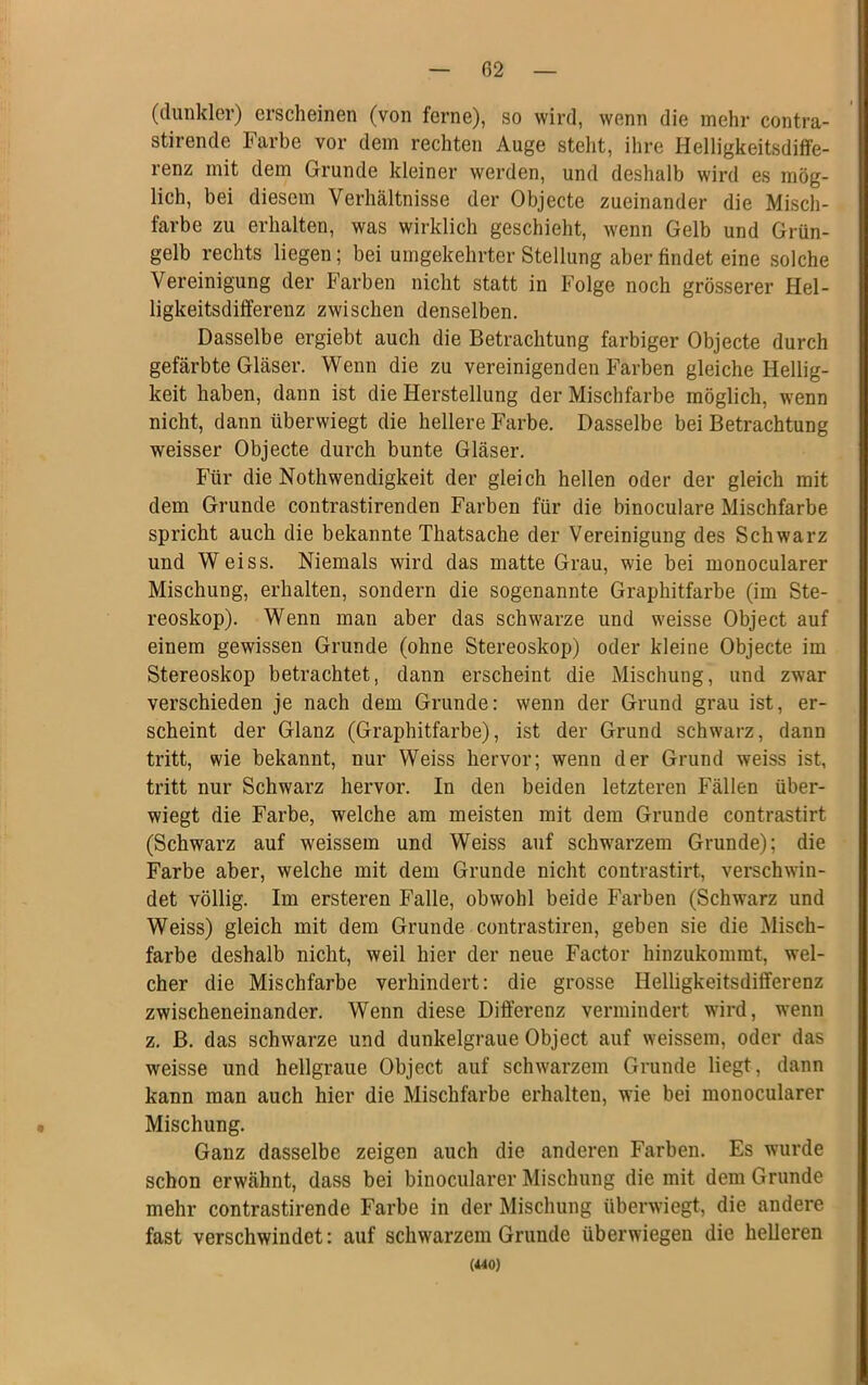 (dunkler) erscheinen (von ferne), so wird, wenn die mehr contra- stirende Farbe vor dem rechten Auge stellt, ihre Helligkeitsdiffe- renz mit dem Grunde kleiner werden, und deshalb wird es mög- lich, bei diesem Verhältnisse der Objecte zueinander die Misch- farbe zu erhalten, was wirklich geschieht, wenn Gelb und Grün- gelb rechts liegen; bei umgekehrter Stellung aberfindet eine solche Vereinigung der Farben nicht statt in Folge noch grösserer Hel- ligkeitsdifferenz zwischen denselben. Dasselbe ergiebt auch die Betrachtung farbiger Objecte durch gefärbte Gläser. Wenn die zu vereinigenden Farben gleiche Hellig- keit haben, dann ist die Herstellung der Mischfarbe möglich, wenn nicht, dann überwiegt die hellere Farbe. Dasselbe bei Betrachtung weisser Objecte durch bunte Gläser. Für die Nothwendigkeit der gleich hellen oder der gleich mit dem Grunde contrastirenden Farben für die binoculare Mischfarbe spricht auch die bekannte Thatsache der Vereinigung des Schwarz und Weiss. Niemals wird das matte Grau, wie bei monocularer Mischung, erhalten, sondern die sogenannte Graphitfarbe (im Ste- reoskop). Wenn man aber das schwarze und weisse Object auf einem gewissen Grunde (ohne Stereoskop) oder kleine Objecte im Stereoskop betrachtet, dann erscheint die Mischung, und zwar verschieden je nach dem Grunde: wenn der Grund grau ist, er- scheint der Glanz (Graphitfarbe), ist der Grund schwarz, dann tritt, wie bekannt, nur Weiss hervor; wenn der Grund weiss ist, tritt nur Schwarz hervor. In den beiden letzteren Fällen über- wiegt die Farbe, welche am meisten mit dem Grunde contrastirt (Schwarz auf weissem und Weiss auf schwarzem Grunde); die Farbe aber, welche mit dem Grunde nicht contrastirt, verschwin- det völlig. Im ersteren Falle, obwohl beide Farben (Schwarz und Weiss) gleich mit dem Grunde contrastiren, geben sie die Misch- farbe deshalb nicht, weil hier der neue Factor hinzukommt, wel- cher die Mischfarbe verhindert: die grosse Helligkeitsdifferenz zwischeneinander. Wenn diese Differenz vermindert wird, wenn z. B. das schwarze und dunkelgraue Object auf weissem, oder das weisse und hellgraue Object auf schwarzem Grunde liegt, dann kann man auch hier die Mischfarbe erhalten, wie bei monocularer Mischung. Ganz dasselbe zeigen auch die anderen Farben. Es wurde schon erwähnt, dass bei binocularer Mischung die mit dem Grunde mehr contrastirende Farbe in der Mischung überwiegt, die andere fast verschwindet: auf schwarzem Grunde überwiegen die helleren (440)