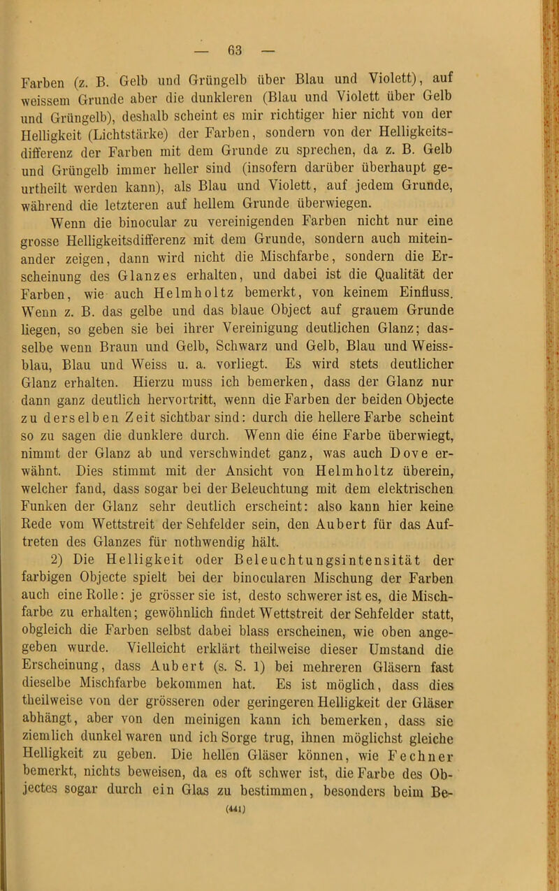 Farben (z. B. Gelb und Grüngelb über Blau und Violett), auf weissem Grunde aber die dunkleren (Blau und Violett über Gelb und Grüngelb), deshalb scheint es mir richtiger hier nicht von der Helligkeit (Lichtstärke) der Farben, sondern von der Helligkeits- differenz der Farben mit dem Grunde zu sprechen, da z. B. Gelb und Grüngelb immer heller sind (insofern darüber überhaupt ge- urtheilt werden kann), als Blau und Violett, auf jedem Grunde, während die letzteren auf hellem Grunde überwiegen. Wenn die binocular zu vereinigenden Farben nicht nur eine grosse Helligkeitsdifferenz mit dem Grunde, sondern auch mitein- ander zeigen, dann wird nicht die Mischfarbe, sondern die Er- scheinung des Glanzes erhalten, und dabei ist die Qualität der Farben, wie auch Helmholtz bemerkt, von keinem Einfluss. Wenn z. B. das gelbe und das blaue Object auf grauem Grunde liegen, so geben sie bei ihrer Vereinigung deutlichen Glanz; das- selbe wenn Braun und Gelb, Schwarz und Gelb, Blau und Weiss- blau, Blau und Weiss u. a. vorliegt. Es wird stets deutlicher Glanz erhalten. Hierzu muss ich bemerken, dass der Glanz nur dann ganz deutlich hervortritt, wenn die Farben der beiden Objecte zu derselben Zeit sichtbar sind: durch die hellere Farbe scheint so zu sagen die dunklere durch. Wenn die eine Farbe überwiegt, nimmt der Glanz ab und verschwindet ganz, was auch Dove er- wähnt. Dies stimmt mit der Ansicht von Helmholtz überein, welcher fand, dass sogar bei der Beleuchtung mit dem elektrischen Funken der Glanz sehr deutlich erscheint: also kann hier keine Rede vom Wettstreit der Sehfelder sein, den Aubert für das Auf- treten des Glanzes für nothwendig hält, 2) Die Helligkeit oder Beleuchtungsintensität der farbigen Objecte spielt bei der binocularen Mischung der Farben auch eine Rolle: je grösser sie ist, desto schwereristes, die Misch- farbe zu erhalten; gewöhnlich findet Wettstreit der Sehfelder statt, obgleich die Farben selbst dabei blass erscheinen, wie oben ange- geben wurde. Vielleicht erklärt theilweise dieser Umstand die Erscheinung, dass Aubert (s. S. 1) bei mehreren Gläsern fast dieselbe Mischfarbe bekommen hat. Es ist möglich, dass dies theilweise von der grösseren oder geringeren Helligkeit der Gläser abhängt, aber von den meinigen kann ich bemerken, dass sie ziemlich dunkel waren und ich Sorge trug, ihnen möglichst gleiche Helligkeit zu geben. Die hellen Gläser können, wie Fechner bemerkt, nichts beweisen, da es oft schwer ist, die Farbe des Ob- jectes sogar durch ein Glas zu bestimmen, besonders beim Be- V*. '