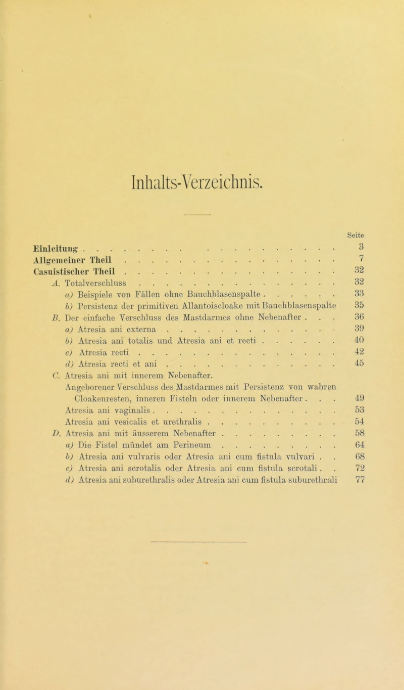 Inhalts-Verzeichnis. Seite Einleitung 3 Allgemeiner Theil 7 Casuistischer Theil 32 A. Totalverschluss 32 a) Beispiele von Fällen ohne Bauchblascnspalte 33 b) Persistenz der primitiven Allantoiscloake mit Bauchblasenspalte 35 B. Der einfache Verschluss des Mastdarmes ohne Nebenafter ... 36 a) Atresia ani externa 39 b) Atresia ani totalis und Atresia ani et recti 40 c) Atresia recti 42 d) Atresia recti et ani 45 C. Atresia ani mit innerem Nebenafter. Angeborener Verschluss des Mastdarmes mit Persistenz von wahren Cloakenresten, inneren Fisteln oder innerem Nebenafter ... 49 Atresia ani vaginalis 53 Atresia ani vesicalis et urethralis 54 I). Atresia ani mit äusserem Nebenafter 58 a) Die Fistel mündet am Perineum 64 b) Atresia ani vulvaris oder Atresia ani cum fistula vulvari . . 68 c) Atresia ani scrotalis oder Atresia ani cum fistula scrotali. 72 d) Atresia ani suburethralis oder Atresia ani cum fistula suburethrali 77