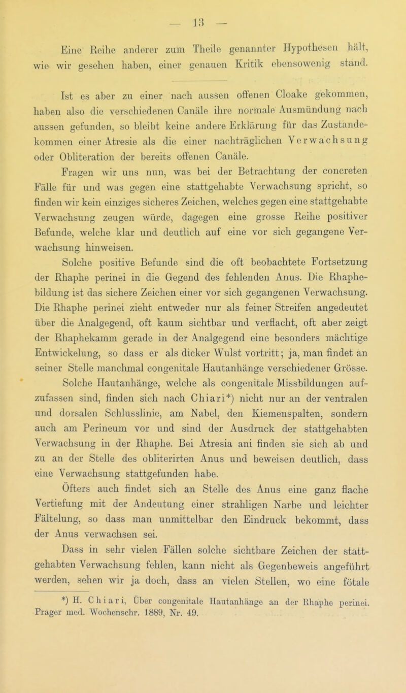 — 18 — Eine Reihe anderer zum Theile genannter Hypothesen hält, wie wir gesellen haben, einer genauen Kritik ebensowenig stand. Ist es aber zu einer nach aussen offenen Cloake gekommen, haben also die verschiedenen Canäle ihre normale Ausmündung nach aussen gefunden, so bleibt keine andere Erklärung für das Zustande- kommen einer Atresie als die einer nachträglichen Verwachsung oder Obliteration der bereits offenen Canäle. Fragen wir uns nun, was bei der Betrachtung der concreten Fälle für und was gegen eine stattgehabte Verwachsung spricht, so finden wir kein einziges sicheres Zeichen, welches gegen eine stattgehabte Verwachsung zeugen würde, dagegen eine grosse Reihe positiver Befunde, welche klar und deutlich auf eine vor sich gegangene Ver- wachsung hinweisen. Solche positive Befunde sind die oft beobachtete Fortsetzung der Rhaphe perinei in die Gegend des fehlenden Anus. Die Rhaphe- bildung ist das sichere Zeichen einer vor sich gegangenen Verwachsung. Die Rhaphe perinei zieht entweder nur als feiner Streifen angedeutet über die Analgegend, oft kaum sichtbar und verflacht, oft aber zeigt der Rhaphekamm gerade in der Analgegend eine besonders mächtige Entwickelung, so dass er als dicker Wulst vortritt; ja, man findet an seiner Stelle manchmal congenitale Hautanhänge verschiedener Grösse. Solche Hautanhänge, welche als congenitale Missbildungen auf- zufassen sind, finden sich nach Chiari*) nicht nur an der ventralen und dorsalen Schlusslinie, am Nabel, den Kiemenspalten, sondern auch am Perineum vor und sind der Ausdruck der stattgehabten Verwachsung in der Rhaphe. Bei Atresia ani finden sie sich ab und zu an der Stelle des obliterirten Anus und beweisen deutlich, dass eine Verwachsung stattgefunden habe. Öfters auch findet sich an Stelle des Anus eine ganz flache Vertiefung mit der Andeutung einer strahligen Narbe und leichter Fältelung, so dass man unmittelbar den Eindruck bekommt, dass der Anus verwachsen sei. Dass in sehr vielen Fällen solche sichtbare Zeichen der statt- gehabten Verwachsung fehlen, kann nicht als Gegenbeweis angeführt werden, sehen wir ja doch, dass an vielen Stellen, wo eine fötale *) H. Ch i a r i, Uber congenitale Hautanhänge an der Rhaphe perinei. Prager med. Wochenschr. 1889, Nr. 49.