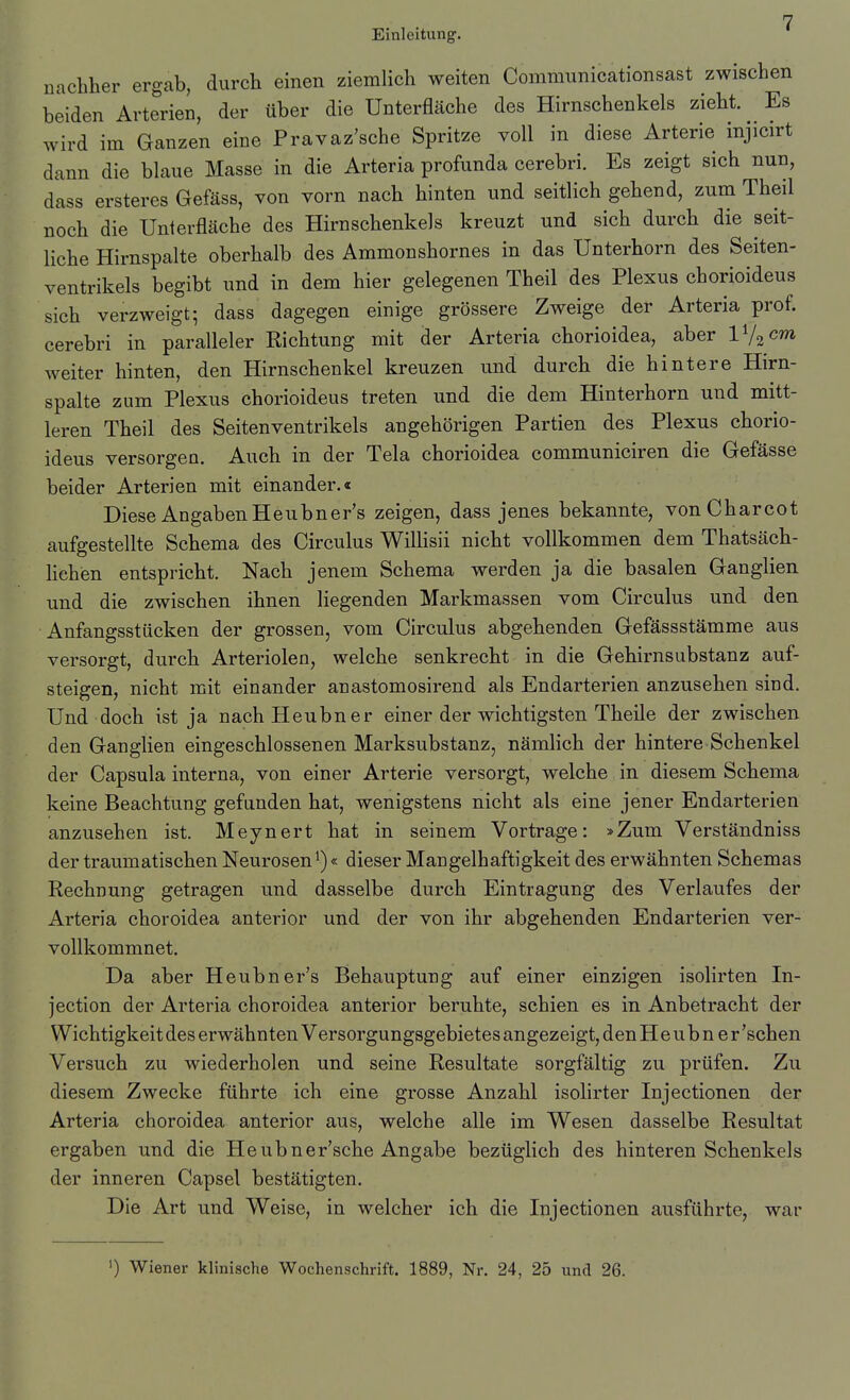 nachher ergab, durch einen ziemlich weiten Commimicationsast zwischen beiden Arterien, der über die Unterfläche des Hirnschenkels zieht. Es wird im Ganzen eine Pravaz'sche Spritze voll in diese Arterie injicirt dann die blaue Masse in die Arteria profunda cerebri. Es zeigt sich nun, dass ersteres Gefäss, von vorn nach hinten und seitlich gehend, zum Theil noch die Unterfläche des Hirnschenkels kreuzt und sich durch die seit- liche Hirnspalte oberhalb des Ammonshornes in das Unterhorn des Seiten- ventrikels begibt und in dem hier gelegenen Theil des Plexus chorioideus sich verzweigt; dass dagegen einige grössere Zweige der Arteria prof. cerebri in paralleler Kichtung mit der Arteria chorioidea, aber Vj^cm weiter hinten, den Hirnschenkel kreuzen und durch die hintere Hirn- spalte zum Plexus chorioideus treten und die dem Hinterhorn und mitt- leren Theil des Seitenventrikels angehörigen Partien des Plexus chorio- ideus versorgen. Auch in der Tela chorioidea communiciren die Gefässe beider Arterien mit einander.« Diese Angaben Heubner's zeigen, dass jenes bekannte, vonCharcot aufgestellte Schema des Circulus Willisii nicht vollkommen dem Thatsäch- hehen entspricht. Nach jenem Schema werden ja die basalen Ganglien und die zwischen ihnen liegenden Markmassen vom Circulus und den Anfangsstücken der grossen, vom Circulus abgehenden Gefässstämme aus versorgt, durch Arteriolen, welche senkrecht in die Gehirnsubstanz auf- steigen, nicht mit einander anastomosirend als Endarterien anzusehen sind. Und doch ist ja nachHeubner einer der wichtigsten Theile der zwischen den Ganglien eingeschlossenen Marksubstanz, nämlich der hintere Schenkel der Capsula interna, von einer Arterie versorgt, welche in diesem Schema keine Beachtung gefunden hat, wenigstens nicht als eine jener Endarterien anzusehen ist. Meynert hat in seinem Vortrage: »Zum Verständniss der traumatischen Neurosen^)« dieser Mangelhaftigkeit des erwähnten Schemas Rechnung getragen und dasselbe durch Eintragung des Verlaufes der Arteria choroidea anterior und der von ihr abgehenden Endarterien ver- vollkommnet. Da aber Heubner's Behauptung auf einer einzigen isolirten In- jection der Arteria choroidea anterior beruhte, schien es in Anbetracht der Wichtigkeit des erwähnten Versorgungsgebietes angezeigt, den H e u b n e r 'sehen Versuch zu wiederholen und seine Resultate sorgfältig zu prüfen. Zu diesem Zwecke führte ich eine grosse Anzahl isolirter Injectionen der Arteria choroidea anterior aus, welche alle im Wesen dasselbe Resultat ergaben und die Heubner'sche Angabe bezüglich des hinteren Schenkels der inneren Capsel bestätigten. Die Art und Weise, in welcher ich die Injectionen ausführte, war ') Wiener klinische Wochenschrift. 1889, Nr. 24, 25 und 26.