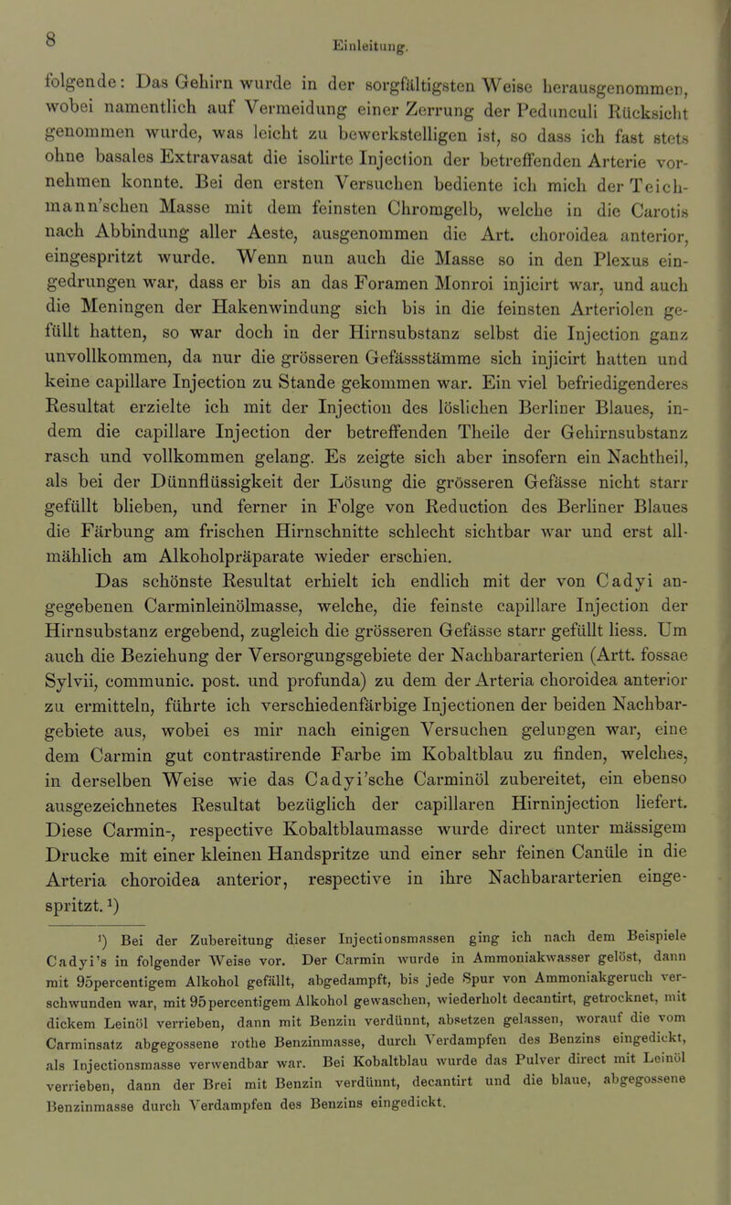 Einleitung. folgende: Das Gehirn wurde in der sorgfältigsten Weise herausgenommer, wobei namentlich auf Vermeidung einer Zerrung der Pedunculi Rücksicht genommen wurde, was leicht zu bewerkstelligen ist, so dass ich fast stets ohne basales Extravasat die isolirte Injeclion der betreflfenden Arterie vor- nehmen konnte. Bei den ersten Versuchen bediente ich mich der Teich- mann'schen Masse mit dem feinsten Chromgelb, welche in die Carotis nach Abbindung aller Aeste, ausgenommen die Art. choroidea anterior, eingespritzt wurde. Wenn nun auch die Masse so in den Plexus ein- gedrungen war, dass er bis an das Foramen Monroi injicirt war, und auch die Meningen der Hakenwindung sich bis in die feinsten Arteriolen ge- füllt hatten, so war doch in der Hirnsubstanz selbst die Injection ganz unvollkommen, da nur die grösseren Gefässstämme sich injicirt hatten und keine capillare Injection zu Stande gekommen war. Ein viel befriedigenderes Resultat erzielte ich mit der Injection des löslichen Berliner Blaues, in- dem die capillare Injection der betreffenden Theile der Gehirnsubstanz rasch und vollkommen gelang. Es zeigte sich aber insofern ein Nachthei), als bei der Dünnflüssigkeit der Lösung die grösseren Gefässe nicht starr gefüllt blieben, und ferner in Folge von Reduction des Berliner Blaues die Färbung am frischen Hirnschnitte schlecht sichtbar Avar und erst all- mählich am Alkoholpräparate wieder erschien. Das schönste Resultat erhielt ich endlich mit der von Cadyi an- gegebenen Carminleinölmasse, welche, die feinste capillare Injection der Hirnsubstanz ergebend, zugleich die grösseren Gefässe starr gefüllt Hess. Um auch die Beziehung der Versorgungsgebiete der Nachbararterien (Artt. fossae Sylvii, communic. post. und profunda) zu dem der Arteria choroidea anterior zu ermitteln, führte ich verschiedenfärbige Injectionen der beiden Nachbar- gebiete aus, wobei es mir nach einigen Versuchen gelungen war, eine dem Carmin gut contrastirende Farbe im Kobaltblau zu finden, welches, in derselben Weise wie das Cadyi'sche Carminöl zubereitet, ein ebenso ausgezeichnetes Resultat bezüglich der capillaren Hirninjection liefert. Diese Carmin-, respective Kobaltblaumasse wurde direct unter mässigem Drucke mit einer kleinen Handspritze und einer sehr feinen Canüle in die Arteria choroidea anterior, respective in ihre Nachbararterien einge- spritzt. ^) 1) Bei der Zubereitung dieser Injectionsmassen ging ich nach dem Beispiele Cadyi's in folgender Weise vor. Der Carmin wurde in Ammoniakwasser gelöst, dann mit 95percentigem Alkohol gefällt, abgedampft, bis jede Spur von Ammoniakgeruch ver- schwunden war, mit 95percentigem Alkohol gewaschen, wiederholt decantirt, getrocknet, mit dickem Leinöl verrieben, dann mit Benzin verdünnt, absetzen gelassen, worauf die vom Carminsatz abgegossene rothe Benzinmasse, durch Verdampfen des Benzins eingedickt, als Injectionsmasse verwendbar war. Bei Kobaltblau wurde das Pulver direct mit Leinöl verrieben, dann der Brei mit Benzin verdünnt, decantirt und die blaue, abgegossene Benzinmasse durch Verdampfen des Benzins eingedickt.