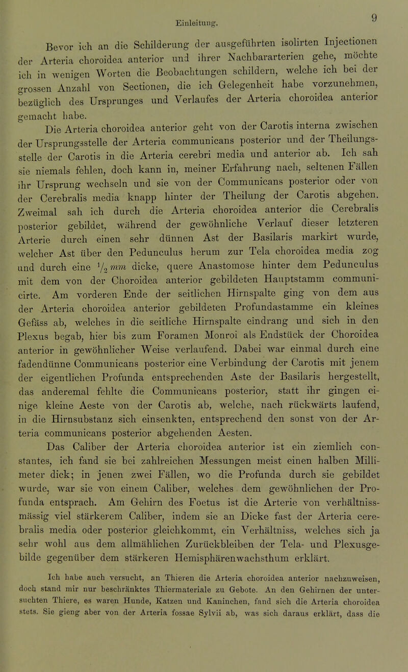 Bevor ich an die Schilderung der ausgeführten isolirten Injectionen der Arteria choroidea anterior und ihrer Nachbararterien gehe, möchte ich in wenigen Worten die Beobachtungen schildern, welche ich bei der grossen Anzahl von Sectionen, die ich Gelegenheit habe vorzunehmen, bezüglich des Ursprunges und Verlaufes der Arteria choroidea anterior gemacht habe. Die Arteria choroidea anterior geht von der Carotis interna zwischen der Ursprungsstelle der Arteria communicans posterior und der Theilungs- stelle der Carotis in die Arteria cerebri media und anterior ab. Ich sah sie niemals fehlen, doch kann in, meiner Erfahrung nach, seltenen Fällen ihr Ursprung wechseln und sie von der Communicans posterior oder von der Cerebrahs media knapp hinter der Theilung der Carotis abgehen. Zweimal sah ich durch die Arteria choroidea anterior die Cerebrahs posterior gebildet, Aviihrend der gewöhnliche Verlauf dieser letzteren Arterie durch einen sehr dünnen Ast der Basilaris markirt wurde, welcher Ast über den Pedunculus herum zur Tela choroidea media zog und durch eine Vamm dicke, quere Anastomose hinter dem Pedunculus mit dem von der Choroidea anterior gebildeten Hauptstamm communi- cirte. Am vorderen Ende der seitlichen Hirnspalte ging von dem aus der Arteria choroidea anterior gebildeten Profundastamme ein kleines Gefäss ab, welches in die seitliche Hirnspalte eindrang und sich in den Plexus begab, hier bis zum Foramen Monroi als Endstück der Choroidea anterior in gewöhnlicher Weise verlaufend. Dabei war einmal durch eine fadendtinne Communicans posterior eine Verbindung der Carotis mit jenem der eigentlichen Profunda entsprechenden Aste der Basilaris hergestellt, das anderemal fehlte die Communicans posterior, statt ihr gingen ei- nige kleine Aeste von der Carotis ab, welche, nach rückwärts laufend, in die Hirnsubstanz sich einsenkten, entsprechend den sonst von der Ar- teria communicans posterior abgehenden Aesten. Das Caliber der Arteria choroidea anterior ist ein ziemlich con- stantes, ich fand sie bei zahlreichen Messungen meist einen halben Milli- meter dick; in jenen zwei Fällen, wo die Profunda durch sie gebildet wui-dcj war sie von einem Caliber, welches dem gewöhnlichen der Pro- funda entsprach. Am Gehirn des Foetus ist die Arterie von verhältniss- mässig viel stärkerem Caliber, indem sie an Dicke fast der Arteria cere- brahs media oder posterior gleichkommt, ein Verhältniss, welches sich ja sehr wohl aus dem allmählichen Zurückbleiben der Tela- und Plexusge- bilde gegenüber dem stärkeren Hemisphärenwachsthum erklärt. Ich habe auch versucht, an Thieren die Arteria choroidea anterior nachzuweisen, doch stand mir nur beschränktes Thiermateriale zu Gebote. An den Gehirnen der unter- suchten Thiere, es waren Hunde, Katzen und Kaninchen, fand sich die Arteria choroidea stets. Sie gieng aber von der Arteria fossae Sylvii ab, was sich daraus erklärt, dass die