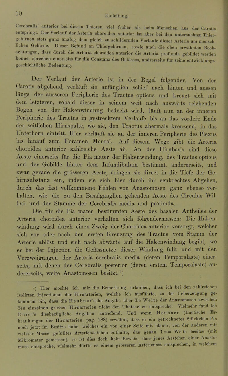 Einleitung. Cerebralis anterior bei diesen Thieren viel früher als beim Menschen aus der Carotis entspringt. Der Verlauf der Arteria choroidea anterior ist aber bei den untersuchten Thier- gehirnen stets ganz analog dein gleich zu schildernden Verlaufe dieser Arterie am mensch- lichen Gehirne. Dieser Befund an Thiergehirnen, sowie auc.li die oben erwähnten Beob- achtungen, dass durch die Arteria choroidea anterior die Arteria profunda gebildet werden könne, sprechen einerseits für die Constanz des Gefässes, andrerseits für seine entwicklungs- geschichtliche Bedeutung. Der Verlauf der Arterie ist in der Regel folgender. Von der Carotis abgebend, verläuft sie anfänglicb scbief nacb hinten und aussen längs der äusseren Peripberie des Tractus opticus und kreuzt sich mit dem letzteren, sobald dieser in seinem weit nach auswärts reichenden Bogen von der Hakenwindung bedeckt wird, läuft nun an der inneren Peripberie des Tractus in gestrecktem Verlaufe bis an das vordere Ende der seitlichen Hirnspalte^ wo sie, den Tractus abermals kreuzend, in das Unterhorn eintritt. Hier verläuft sie an der inneren Peripherie des Plexus bis hinauf zum Foramen Monroi. Auf diesem Wege gibt die Arteria choroidea anterior zahlreiche Aeste ab. An der Hirnbasis sind diese Aeste einerseits für die Pia mater der Hakenwindung, des Tractus opticus und der Gebilde hinter dem Infundibulum bestimmt, andererseits, und zwar gerade die grösseren Aeste, dringen sie direct in die Tiefe der Ge- hirnsubstanz ein, indem sie sich hier durch ihr senkrechtes Abgehen, durch das fast vollkommene Fehlen von Anastomosen ganz ebenso ver- halten, wie die zu den Basalganglien gehenden Aeste des Circulus Wil- lisii und der Stämme der Cerebralis media und profunda. Die für die Pia mater bestimmten Aeste des basalen Antheiles der Arteria choroidea anterior verhalten sich folgendermassen: Die Haken- windung wird durch einen Zweig der Choroidea anterior versorgt, welcher sich vor oder nach der ersten Kreuzung des Tractus vom Stamm der Arterie ablöst und sich nach abwärts auf die Hakenwindung begibt, wo er bei der Injection die Gefässnetze dieser Windung füllt und mit den Verzweigungen der Arteria cerebralis media (deren Temporalaste) einer- seits, mit denen der Cerebralis posterior (deren erstem Temporalaste) an- dererseits, weite Anastomosen besitzt.') 1) Hier möchte ich mir die Bemerkung erlauben, dass ich bei den zahlreichen isolirten Injectionen der Hirnarterien, welche ich ausführte, zu der Ueberzeugung ge- kommen bin, dass die Heubner'sche Angabe über die Weite der Anastomosen zwischen den einzelnen grossen Hirnarterien nicht den Thatsachen entspreche. Vielmehr fand ich Duret's diesbezügliche Angaben zutreffend. Und wenn Heubner (Luetische Er- krankungen der Hirnarterien, pag. 188) erwähnt, dass er ein getrocknetes Stückchen Pia noch jetzt im Besitze habe, welches ein von einer Seite mit blauer, von der anderen mit weisser Masse gefülltes Arterienästchen enthalte, das genau 1mm Weite besitze <mit Mikrometer gemessen), so ist dies doch kein Beweis, dass jenes Aestchen einer Anasto- mose ent.spreche, vielmehr dürfte es einem grösseren Arterienast entsprechen, in welchem