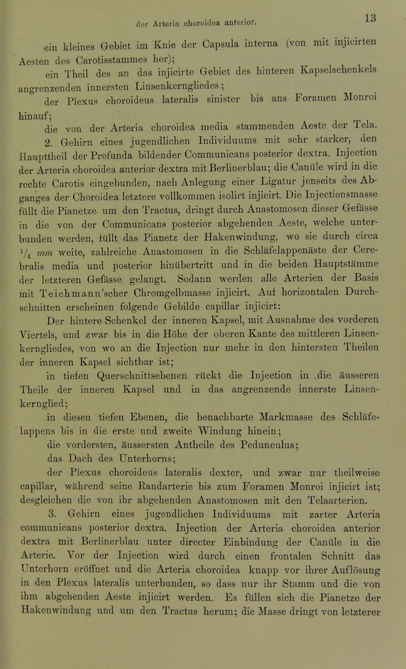 ein kleines Gebiet im Knie der Capsula interna (von mit injicirten Aesten des Carotisstammes her); ein Theil des an das injicirte Gebiet des hinteren Kapselschenkels angrenzenden innersten Linsenkerngliedes; der Plexus choroideus lateralis sinister bis ans Foramen Monroi hinauf; die von der Arteria choroidea media stammenden Aeste der Tela. 2. Gehirn eines jugendlichen Individuums mit sehr starker, den Haupttheil der Profunda bildender Communicans posterior dextra. Injection der Arteria choroidea anterior dextra mit Berlinerblau; die Canüle wird in die rechte Carotis eingebunden, nach Anlegung einer Ligatur jenseits des Ab- ganges der Choroidea letztere vollkommen isolirt injicirt. Die Injectionsmasse füllt die Pianetze um den Tractus, dringt durch Anastomosen dieser Gefässe in die von der Communicans posterior abgehenden Aeste, welche unter- bunden werden, füllt das Pianetz der Hakenwindung, wo sie durch circa 7^ mm weite, zahlreiche Anastomosen in die Schläfelappenäste der Cere- bralis media und posterior hinübertritt und in die beiden Hauptstämme der letzteren Gefässe gelangt. Sodann werden alle Arterien der Basis mit Teichmann'scher Chromgelbmasse injicirt. Auf horizontalen Durch- schnitten erscheinen folgende Gebilde capillar injicirt: Der hintere Schenkel der inneren Kapsel, mit Ausnahme des vorderen Viertels, und zwar bis in die Höhe der oberen Kante des mittleren Linsen- kerngliedes, von wo an die Injection nur mehr in den hintersten Theilen der inneren Kapsel sichtbar istj in tiefen Querschnittsebenen rückt die Injection in die äusseren Theile der inneren Kapsel und in das angrenzende innerste Linsen- kern glied; in diesen tiefen Ebenen, die benachbarte Markmasse des Schläfe- lappens bis in die erste und zweite Windung hinein; die vordersten, äussersten Antheile des Pedunculus; das Dach des Unterhorns; der Plexus choroideus lateralis dexter, und zwar nur theilweise capillar, während seine Randarterie bis zum Foramen Monroi injicirt ist; desgleichen die von ihr abgehenden Anastomosen mit den Telaarterien. 3. Gehirn eines jugendlichen Individuums mit zarter Arteria communicans posterior dextra. Injection der Arteria choroidea anterior dextra mit Berlinerblau unter directer Einbindung der Canüle in die Arterie. Vor der Injection wird durch einen frontalen Schnitt das Unterhorn eröffnet und die Arteria choroidea knapp vor ihrer Auflösung in den Plexus lateralis unterbunden, so dass nur ihr Stamm und die von ihm abgehenden Aeste injicirt werden. Es füllen sich die Pianetze der Hakenwindung und um den Tractus herum; die Masse dringt von letzterer