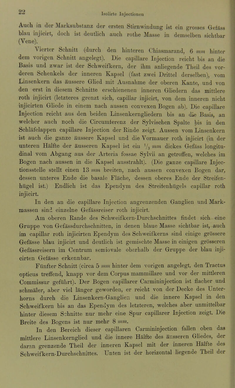 Auch in der Marksubstanz der ersten Stirnwindung ist ein grosses Gefäss blau injicirt, doch ist deuthch auch rothe Masse in demselben sichtbar (Vene). Vierter Schnitt (durch den hintereu Chiasmarand, 6 mm hinter dem vorigen Schnitt angelegt). Die capillare Injection reicht bis an die Basis und zwar ist der Schweifkern, der ihm anliegende Theil des vor- deren Schenkels der inneren Kapsel (fast zwei Drittel derselben), vom Linsenkern das äussere Glied mit Ausnahme der oberen Kante, und von den erst in diesem Schnitte erschienenen inneren Gliedern das mittlere roth injicirt (letzteres grenzt sich, capillar injicirt, von dem inneren nicht injicirten Gliede in einem nach aussen convexen Bogen ab). Die capillare Injection reicht aus den beiden Linsenkerngliedern bis an die Basis, an welcher auch noch die Circumferenz der Sylvischen Spalte bis in den Schläfelappen capillare Injection der Rinde zeigt. Aussen vom Linsenkern ist auch die ganze äussere Kapsel und die Vormauer roth injicirt (in der unteren Hälfte der äusseren Kapsel ist ein Y3 mm dickes Gefäss longitu- dinal vom Abgang aus der Arteria fossae Sylvii an getroffen, welches im Bogen nach aussen in die Kapsel ausstrahlt). (Die ganze capillare Injec- tionsstelle stellt einen 13 m77i breiten, nach aussen convexen Bogen dar, dessen unteres Ende die basale Fläche, dessen oberes Ende der Streifen- hügel ist.) Endlich ist das Ependym des Streifenhügels capillar roth injicirt. In den an die capillare Injection angrenzenden Ganglien und Mark- massen sind einzelne Gefässreiser roth injicirt. Am oberen Eande des Schweifkern-Durchschnittes findet sich eine Gruppe von Gefässdurchschnitten, in denen blaue Masse sichtbar ist, auch im capillar roth injicirten Ependym des Schweifkerns sind einige grössere Gefässe blau injicirt und deuthch ist gemischte Masse in einigen grösseren Gefässreisern im Centrum semiovale oberhalb der Gruppe der blau inji- cirten Gefässe erkennbar. Fünfter Schnitt (circa 5 mm hinter dem vorigen angelegt, den Tractus opticus treffend, knapp vor dem Corpus mammillare und vor der mittleren Commissur geführt). Der Bogen capillarer Carmininjection ist flacher und schmäler, aber viel länger geworden, er reicht von der Decke des Unter- horns durch die Linsenkern-Ganglien und die innere Kapsel in den Schweifkern bis an das Ependym des letzteren, welches aber unmittelbar hinter diesem Schnitte nur mehr eine Spur capillarer Injection zeigt. Die Breite des Bogens ist nur mehr 8 mm. In den Bereich dieser capillaren Carmininjection fallen oben das mittlere Liusenkernglied und die innere Hälfte des äusseren Gliedes, der daran grenzende Theil der inneren Kapsel mit der inneren Hälfte des Schweifkern-Durchschnittes. Unten ist der horizontal liegende Theil der