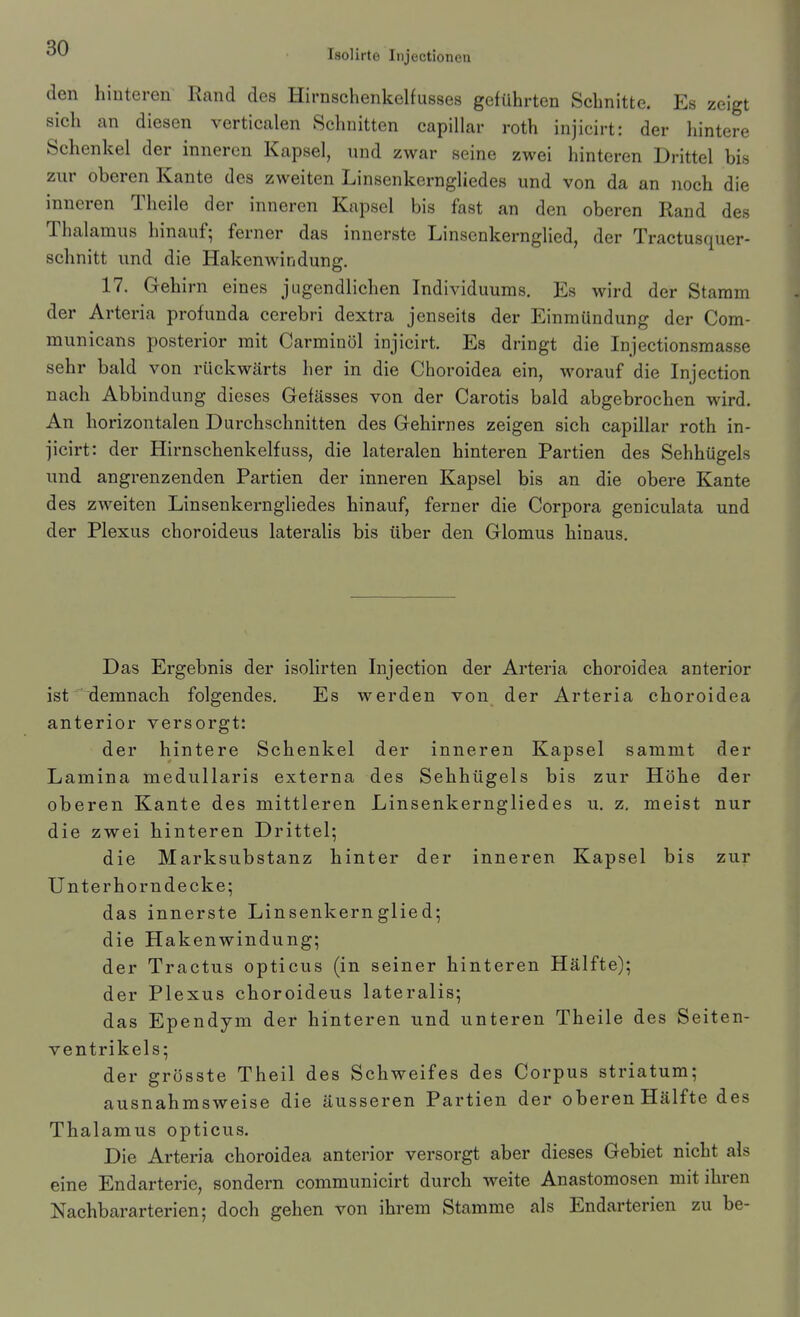 den hinteren Rand des Hirnschenkelfusses geführten Schnitte. Es zeigt sich an diesen verticalen Schnitten capillar roth injicirt: der hintere Schenkel der inneren Kapsel, und zwar seine zwei hinteren Drittel bis zur oberen Kante des zweiten Linsenkerngliedes und von da an noch die inneren Theile der inneren Kapsel bis fast an den oberen Rand des Thalamus hinauf; ferner das innerste Linsenkernglied, der Tractusquer- schnitt und die Hakenwindung. 17. Gehirn eines jugendlichen Individuums. Es wird der Stamm der Arteria profunda cerebri dextra jenseits der Einmündung der Com- municans posterior mit Carminöl injicirt. Es dringt die Injectionsmasse sehr bald von rückwärts her in die Choroidea ein, worauf die Injection nach Abbindung dieses Gefässes von der Carotis bald abgebrochen wird. An horizontalen Durchschnitten des Gehirnes zeigen sich capillar roth in- jicirt: der Hirnschenkelfuss, die lateralen hinteren Partien des Sehhügels und angrenzenden Partien der inneren Kapsel bis an die obere Kante des zweiten Linsenkerngliedes hinauf, ferner die Corpora geniculata und der Plexus choroideus lateralis bis über den Glomus hinaus. Das Ergebnis der isolirten Injection der Arteria choroidea anterior ist demnach folgendes. Es werden von der Arteria choroidea anterior versorgt: der hintere Schenkel der inneren Kapsel sammt der Lamina medullaris externa des Sehhügels bis zur Höhe der oberen Kante des mittleren Linsenkerngliedes u, z. meist nur die zwei hinteren Drittel; die Marksubstanz hinter der inneren Kapsel bis zur Unterhorn decke; das innerste Linsenkernglied; die Hakenwindung; der Tractus opticus (in seiner hinteren Hälfte); der Plexus choroideus lateralis; das Ependym der hinteren und unteren Theile des Seiten- ventrikels; der grösste Theil des Schweifes des Corpus striatum; ausnahmsweise die äusseren Partien der oberen Hälfte des Thalamus opticus. Die Arteria choroidea anterior versorgt aber dieses Gebiet nicht als eine Endarterie, sondern communicirt durch weite Anastomosen mit ihren Nachbararterien; doch gehen von ihrem Stamme als Endarterien zu be-