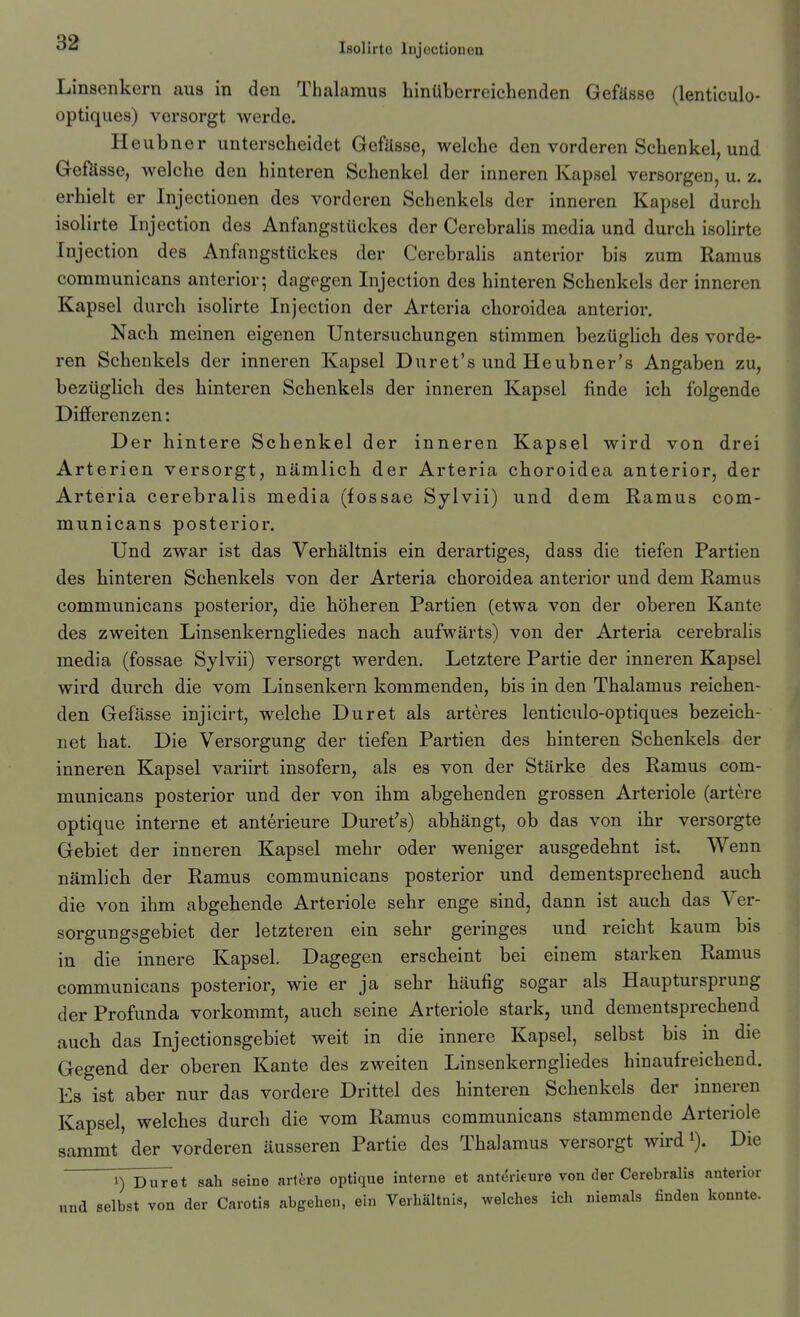 Linsenkern aus in den Thalamus hinüberreichenden Gefässe (lenticulo- optiques) versorgt werde. Heubner unterscheidet Gefüsse, welche den vorderen Schenkel, und Gefösse, welche den hinteren Schenkel der inneren Kapsel versorgen, u. z. erhielt er Injectionen des vorderen Schenkels der inneren Kapsel durch isolirte Injection des Anfangstückes der Cerebralis media und durch isolirte Injection des Anfangstückes der Cerebralis anterior bis zum Ramus communicans anterior; dagegen Injection des hinteren Schenkels der inneren Kapsel durch isolirte Injection der Arteria choroidea anterior. Nach meinen eigenen Untersuchungen stimmen bezüglich des vorde- ren Schenkels der inneren Kapsel Duret's und Heubner's Angaben zu, bezüglich des hinteren Schenkels der inneren Kapsel finde ich folgende Difierenzen: Der hintere Schenkel der inneren Kapsel wird von drei Arterien versorgt, nämlich der Arteria choroidea anterior, der Arteria cerebralis media (fossae Sylvii) und dem Ramus com- municans posterior. Und zwar ist das Verhältnis ein derartiges, dass die tiefen Partien des hinteren Schenkels von der Arteria choroidea anterior und dem Ramus communicans posterior, die höheren Partien (etwa von der oberen Kante des zweiten Linsenkerngliedes nach aufwärts) von der Arteria cerebralis media (fossae Sylvii) versorgt werden. Letztere Partie der inneren Kapsel wird durch die vom Linsenkern kommenden, bis in den Thalamus reichen- den Gefässe injicirt, welche Duret als arteres lenticulo-optiques bezeich- net hat. Die Versorgung der tiefen Partien des hinteren Schenkels der inneren Kapsel variirt insofern, als es von der Stärke des Ramus com- municans posterior und der von ihm abgehenden grossen Arteriole (artere optique interne et anterieure Duret's) abhängt, ob das von ihr versorgte Gebiet der inneren Kapsel mehr oder weniger ausgedehnt ist. Wenn nämhch der Ramus communicans posterior und dementsprechend auch die von ihm abgehende Arteriole sehr enge sind, dann ist auch das Ver- sorgungsgebiet der letzteren ein sehr geringes und reicht kaum bis in die innere Kapsel. Dagegen erscheint bei einem starken Ramus communicans posterior, wie er ja sehr häufig sogar als Hauptursprung der Profunda vorkommt, auch seine Arteriole stark, und dementsprechend auch das Injectionsgebiet weit in die innere Kapsel, selbst bis in die Gegend der oberen Kante des zweiten Linsenkerngliedes hinaufreichend. Es ist aber nur das vordere Drittel des hinteren Schenkels der inneren Kapsel, welches durch die vom Raraus communicans stammende Arteriole sammt der vorderen äusseren Partie des Thalamus versorgt wird^). Die 1) Duret sah seine urikte optique interne et antdrieure von der Cerebralis anterior und selbst von der Carotis abgehen, ein Verhältnis, welches ich niemals finden konnte.