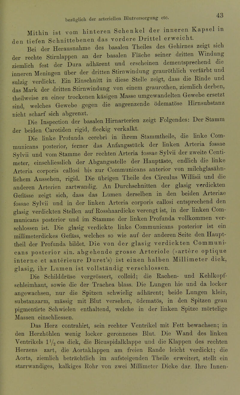 4R bezüglich der arteriellen Blutversorgung etc. Mithin ist vom hinteren Schenkel der inneren Kapsel in den tiefen Schnittebenen das vordere Drittel erweicht. Bei der Herausnahme des basalen Theiles des G-ehirnes zeigt sich der rechte Stirnlappen an der basalen Fläche seiner dritten Windung ziemlich fest der Dura adhärent und erscheinen dementsprechend die inneren Meningen über der dritten Stirnwindung grauröthlich verfärbt und sulzig verdickt. Ein Einschnitt in diese Stelle zeigt, dass die Rinde und das Mark der dritten Stirnwindung von einem graurothen, ziemlich derben, theilweise zu einer trockenen käsigen Masse umgewandelten Gewebe ersetzt sind, welches Gewebe gegen die angrenzende ödematöse Hirnsubstanz nicht scharf sich abgrenzt. Die Inspection der basalen Hirnarterien zeigt Folgendes: Der Stamm der beiden Carotiden rigid, fleckig verkalkt. Die linke Profunda cerebri in ihrem Stammtheile, die linke Com- municans posterior, ferner das Anfangsstück der linken Arteria fossae Sylvii und vom Stamme der rechten Arteria fossae Sylvii der zweite Centi- meter, einschliesslich der Abgangsstelle der Hauptäste, endlich die hnke Arteria corporis callosi bis zur Communicans anterior von milchglasähn- lichem Aussehen, rigid. Die übrigen Theile des Circulus Willisii und die anderen Arterien zartwandig. An Durchschnitten der glasig verdickten Gefässe zeigt sich, dass das Lumen derselben in den beiden Arteriae fossae Sylvii und in der linken Arteria corporis callosi entsprechend den glasig verdickten Stellen auf Rosshaardicke verengt ist, in der linken Com- municans posterior und im Stamme der linken Profunda vollkommen ver- schlossen ist. Die glasig verdickte linke Communicans posterior ist ein milhmeterdickes Gefäss, welches so wie auf der anderen Seite den Haupt- theil der Profunda bildet. Die von der glasig verdickten Communi- cans posterior sin. abgehende grosse Arteriole (»artere optique interne et anterieure Duret's) ist einen halben Millimeter dick, glasig, ihr Lumen ist vollständig verschlossen. Die Schilddrüse vergrössert, colloid; die Rachen- und Kehlkopf- schleimhau.t, sowie die der Trachea blass. Die Lungen hie und da locker angewachsen, nur die Spitzen schwiehg adhärent; beide Lungen klein, substanzarm, mässig mit Blut versehen, ödematös, in den Spitzen grau pigmentirte Schwielen enthaltend, welche in der linken Spitze mörtelige Massen einschliessen. Das Herz contrahirt, sein rechter Ventrikel mit Fett bewachsen; in den Herzhöhlen wenig locker geronnenes Blut. Die Wand des linken Ventrikels 1 '/g cm dick, die Bicuspidalklappe und die Klappen des rechten Herzens zart, die Aortaklappen am freien Rande leicht verdickt; die Aorta, ziemlich beträchtlich im aufsteigenden Theile erweitert, stellt ein starrwandiges, kalkiges Rohr von zwei MilHmeter Dicke dar. Ihre Innen-