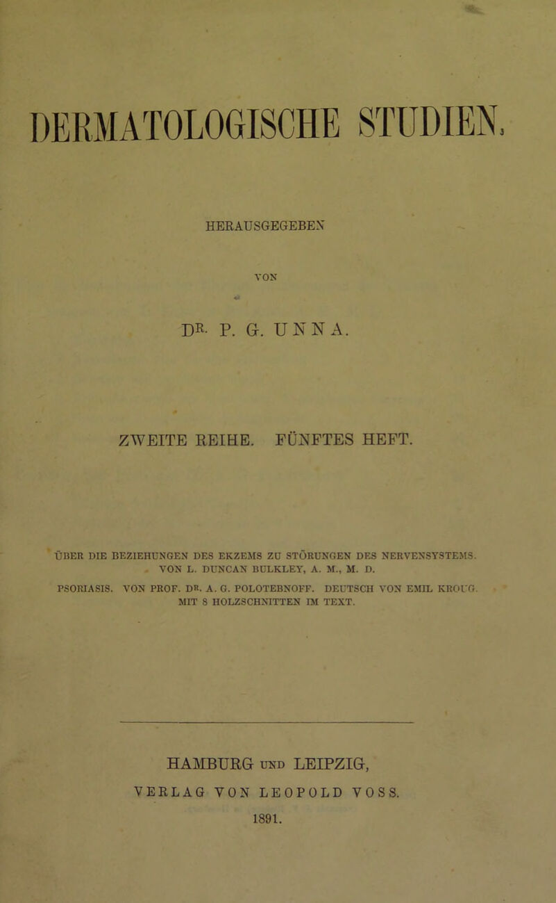 DERMATOLOGISCHE STUDIEN, HERAUSGEGEBEX VON •> DR- P. G. UNNA. ZWEITE REIHE. FÜNFTES HEFT. ÜBER DIE BEZIEHUNGEN DES EKZEMS ZU STÖRUNGEN DES NERVENSYSTEMS. VON L. DUNCAN BULKLEY, A. M., M. D. PSORIASIS. VON PROF. DR. A. G. POLOTEBNOFF. DEUTSCH VON EMIL KROUG. MIT S HOLZSCHNITTEN IM TEXT. HAMBURG und LEIPZIG, VERLAG VON LEOPOLD VOSS. 1891.