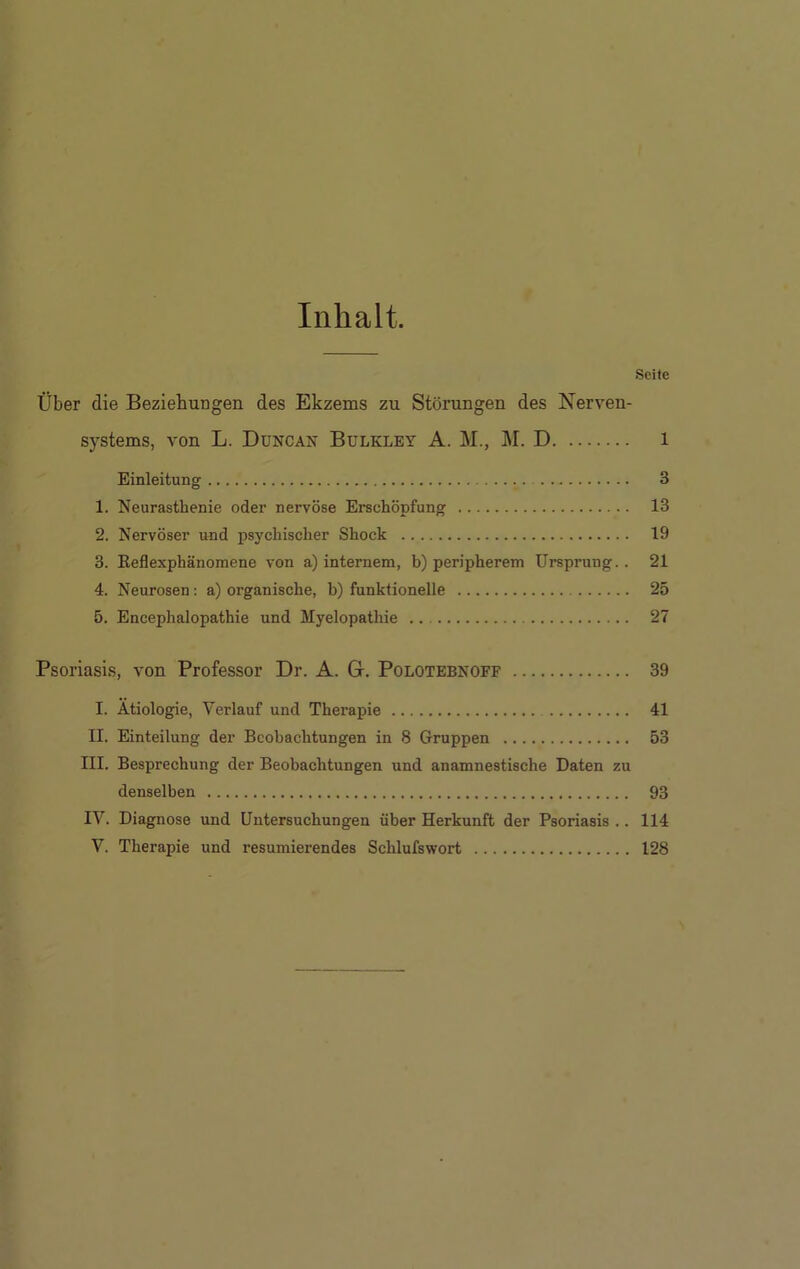 Inhalt. Seite Über die Beziehungen des Ekzems zu Störungen des Nerven- systems, von L. Duncan Bulkley A. M., M. D l Einleitung 3 1. Neurasthenie oder nervöse Erschöpfung 13 2. Nervöser und psychischer Shock 19 3. Reflexphänomene von a) internem, b) peripherem Ursprung.. 21 4. Neurosen: a) organische, b) funktionelle 25 5. Encephalopathie und Myelopathie .. 27 Psoriasis, von Professor Dr. A. G. Polotebnoff 39 I. Ätiologie, Verlauf und Therapie 41 II. Einteilung der Beobachtungen in 8 Gruppen 53 III. Besprechung der Beobachtungen und anamnestische Daten zu denselben 93 IV. Diagnose und Untersuchungen über Herkunft der Psoriasis .. 114 V. Therapie und resümierendes Schlufswort 128