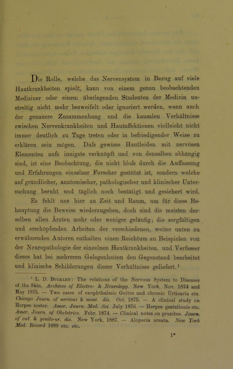 Hautkrankheiten spielt, kann von einem genau beobachtenden Mediziner oder einem überlegenden Studenten der Medizin un- streitig nicht mehr bezweifelt oder ignoriert werden, wenn auch der genauere Zusammenhang und die kausalen Verhältnisse zwischen Nervenkrankheiten und Hautaffektionen vielleicht nicht immer deutlich zu Tage treten oder in befriedigender Weise zu erklären sein mögen. Dafs gewisse Hautleiden mit nervösen Elementen aufs innigste verknüpft und von denselben abhängig sind, ist eine Beobachtung, die nicht blofs durch die Auffassung und Erfahrungen einzelner Forscher gestützt ist, sondern welche auf gründlicher, anatomischer, pathologischer und klinischer Unter- suchung beruht und täglich noch bestätigt und gesichert wird. Es fehlt uns hier an Zeit und Raum, um für diese Be- hauptung die Beweise wiederzugeben, doch sind die meisten der- selben allen Ärzten mehr oder weniger geläufig; die sorgfältigen und erschöpfenden Arbeiten der verschiedenen, weiter unten zu erwähnenden Autoren enthalten einen Reichtum an Beispielen von der Neuropathologie der einzelnen Hautkrankheiten, und Verfasser dieses hat bei mehreren Gelegenheiten den Gegenstand bearbeitet und klinische Schilderungen dieser Verhältnisse geliefert.1 1 L. D. Bulkley: The relations of the Nervous System to Diseases of the Skin. Archives of Electro- & Neurology. New York, Nov. 1874 and May 1875. — Two cases of exophthalmic Goitre and chronic Urticaria etc. Chicago Journ. of nervous & ment. dis. Oct. 1875. — Ä clinical study on Herpes zoster. Amer. Journ. Med. Sei. July 1876. — Herpes gestationis etc. Amer. Journ. of Obstetrics. Febr. 1874. — Clinical notes on pruritus. Journ. of cut. & genito-ur. dis. New York, 1887. — Alopecia areata. New York Med. Record 1889 etc. etc. 1*