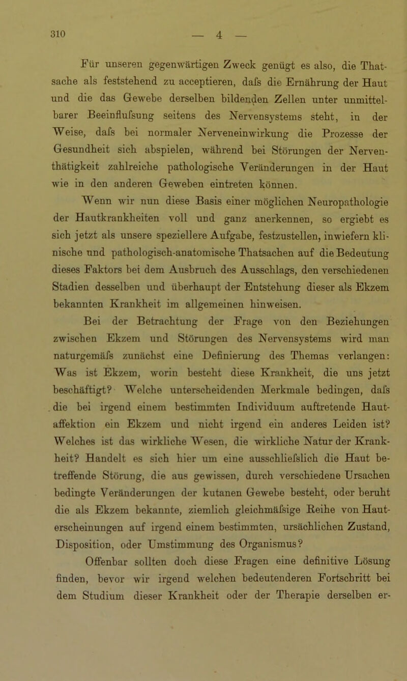 Für unseren gegenwärtigen Zweck genügt es also, die That- sache als feststehend zu acceptieren, dafs die Ernährung der Haut und die das Gewebe derselben bildenden Zellen unter unmittel- barer Beeinflufsung seitens des Nervensystems steht, in der Weise, dafs bei normaler Nerveneinwirkung die Prozesse der Gesundheit sich abspielen, während bei Störungen der Nerven- tätigkeit zahlreiche pathologische Veränderungen in der Haut wie in den anderen Geweben ein treten können. Wenn wir nun diese Basis einer möglichen Neuropathologie der Hautkrankheiten voll und ganz anerkennen, so ergiebt es sich jetzt als unsere speziellere Aufgabe, festzustellen, inwiefern kli- nische und pathologisch-anatomische Thatsachen auf die Bedeutung dieses Faktors bei dem Ausbruch des Ausschlags, den vex-schiedenen Stadien desselben und überhaupt der Entstehung dieser als Ekzem bekannten Krankheit im allgemeinen hinweisen. Bei der Betrachtung der Frage von den Beziehungen zwischen Ekzem und Störungen des Nervensystems wird man naturgemäfs zunächst eine Definierung des Themas verlangen: Was ist Ekzem, worin besteht diese Krankheit, die uns jetzt beschäftigt? Welche unterscheidenden Merkmale bedingen, dafs die bei irgend einem bestimmten Individuum auftretende Haut- affektion ein Ekzem und nicht irgend ein anderes Leiden ist? Welches ist das wirkliche Wesen, die wirkliche Natur der Krank- heit? Handelt es sich hier um eine ausschliefslich die Haut be- treffende Störung, die aus gewissen, durch verschiedene Ursachen bedingte Veränderungen der kutanen Gewebe besteht, oder beruht die als Ekzem bekannte, ziemlich gleichmäfsige Reihe von Haut- erscheinungen auf irgend einem bestimmten, ursächlichen Zustand, Disposition, oder Umstimmung des Organismus? Offenbar sollten doch diese Fragen eine definitive Lösung finden, bevor wir irgend welchen bedeutenderen Fortschritt bei dem Studium dieser Krankheit oder der Therapie derselben er-