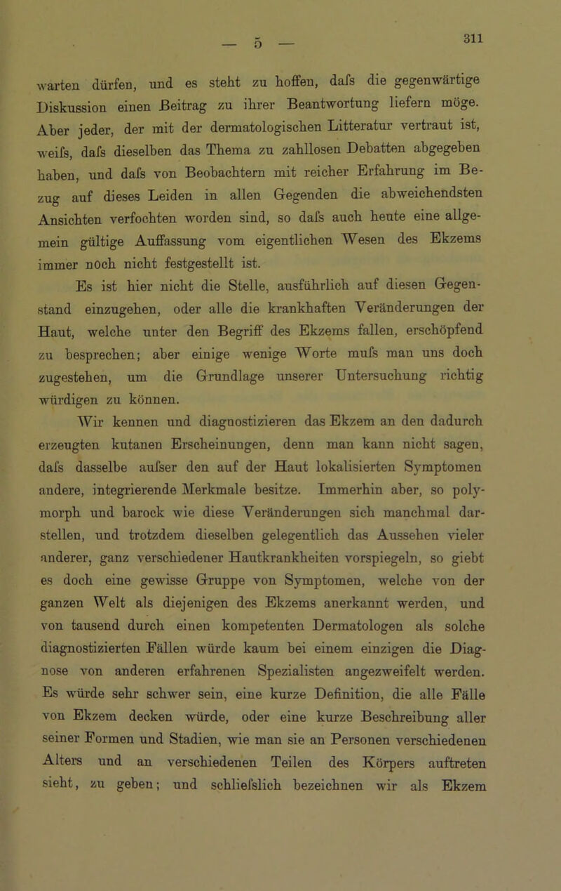 o warten dürfen, und es steht zu hoffen, dafs die gegenwärtige Diskussion einen Beitrag zu ihrer Beantwortung liefern möge. Aber jeder, der mit der dermatologischen Litteratur vertraut ist, weifs, dafs dieselben das Thema zu zahllosen Debatten abgegeben haben, und dafs von Beobachtern mit reicher Erfahrung im Be- zug auf dieses Leiden in allen Gegenden die abweichendsten Ansichten verfochten worden sind, so dafs auch heute eine allge- mein gültige Auffassung vom eigentlichen Wesen des Ekzems immer noch nicht festgestellt ist. Es ist hier nicht die Stelle, ausführlich auf diesen Gegen- stand einzugehen, oder alle die krankhaften Veränderungen der Haut, welche unter den Begriff des Ekzems fallen, erschöpfend zu besprechen; aber einige wenige Worte mufs man uns doch zugestehen, um die Grundlage unserer Untersuchung richtig würdigen zu können. Wir kennen und diagnostizieren das Ekzem an den dadurch erzeugten kutanen Erscheinungen, denn man kann nicht sagen, dafs dasselbe aufser den auf der Haut lokalisierten Symptomen andere, integrierende Merkmale besitze. Immerhin aber, so poly- morph und barock wie diese Veränderungen sich manchmal dar- stellen, und trotzdem dieselben gelegentlich das Aussehen Geier anderer, ganz verschiedener Hautkrankheiten vorspiegeln, so giebt es doch eine gewisse Gruppe von Symptomen, welche von der ganzen Welt als diejenigen des Ekzems anerkannt werden, und von tausend durch einen kompetenten Dermatologen als solche diagnostizierten Fällen würde kaum bei einem einzigen die Diag- nose von anderen erfahrenen Spezialisten angezweifelt werden. Es würde sehr schwer sein, eine kurze Definition, die alle Fälle von Ekzem decken würde, oder eine kurze Beschreibung aller seiner Formen und Stadien, wie man sie an Personen verschiedenen Alters und an verschiedenen Teilen des Körpers auftreten sieht, zu geben; und schliefslich bezeichnen wir als Ekzem