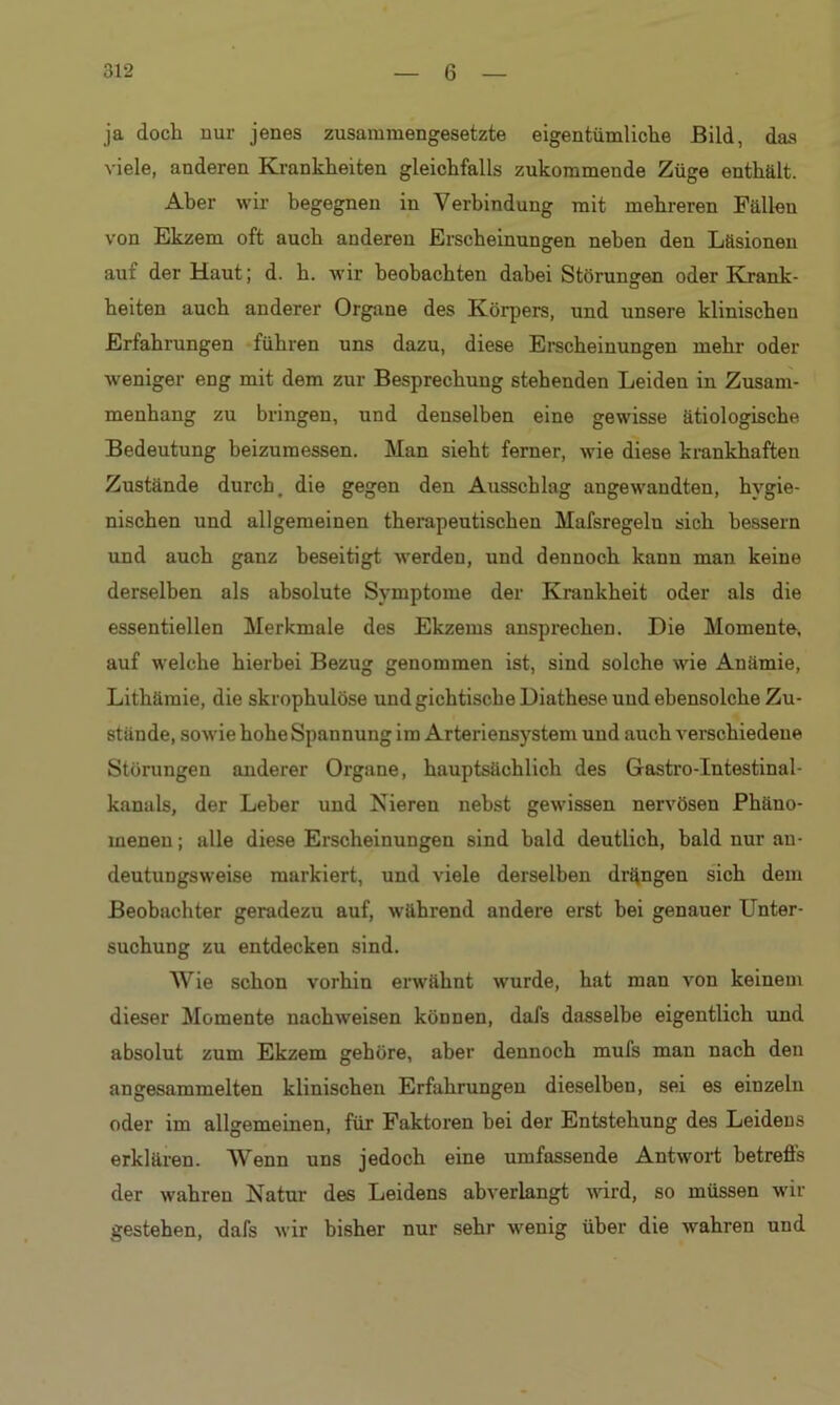 ja doch nur jenes zusammengesetzte eigentümliche Bild, das viele, anderen Krankheiten gleichfalls zukommende Züge enthält. Aber wir begegnen in Verbindung mit mehreren Fällen von Ekzem oft auch anderen Erscheinungen neben den Läsionen auf der Haut; d. h. wir beobachten dabei Störungen oder Krank- heiten auch anderer Organe des Körpers, und unsere klinischen Erfahrungen führen uns dazu, diese Erscheinungen mehr oder weniger eng mit dem zur Besprechung stehenden Leiden in Zusam- menhang zu bringen, und denselben eine gewisse ätiologische Bedeutung beizumessen. Man sieht ferner, wie diese krankhaften Zustände durch, die gegen den Ausschlag angewandten, hygie- nischen und allgemeinen therapeutischen Mafsregelu sich bessern und auch ganz beseitigt werden, und dennoch kann man keine derselben als absolute Symptome der Krankheit oder als die essentiellen Merkmale des Ekzems ansprechen. Die Momente, auf welche hierbei Bezug genommen ist, sind solche wie Anämie, Lithämie, die skrophulöse und gichtische Diathese und ebensolche Zu- stände, sowie hohe Spannung im Arteriensystem und auch verschiedene Störungen anderer Organe, hauptsächlich des Gastro-Intestinal- kanals, der Leber und Nieren nebst gewissen nervösen Phäno- menen ; alle diese Erscheinungen sind bald deutlich, bald nur an- deutungsweise markiert, und viele derselben drangen sich dem Beobachter geradezu auf, während andere erst bei genauer Unter- suchung zu entdecken sind. Wie schon vorhin erwähnt wurde, hat man von keinem dieser Momente nachweisen können, dafs dasselbe eigentlich und absolut zum Ekzem gehöre, aber dennoch mufs man nach den angesammelten klinischen Erfahrungen dieselben, sei es einzeln oder im allgemeinen, für Faktoren bei der Entstehung des Leidens erklären. Wenn uns jedoch eine umfassende Antwort betreffs der wahren Natur des Leidens abverlangt wird, so müssen wir gestehen, dafs wir bisher nur sehr wenig über die wahren und