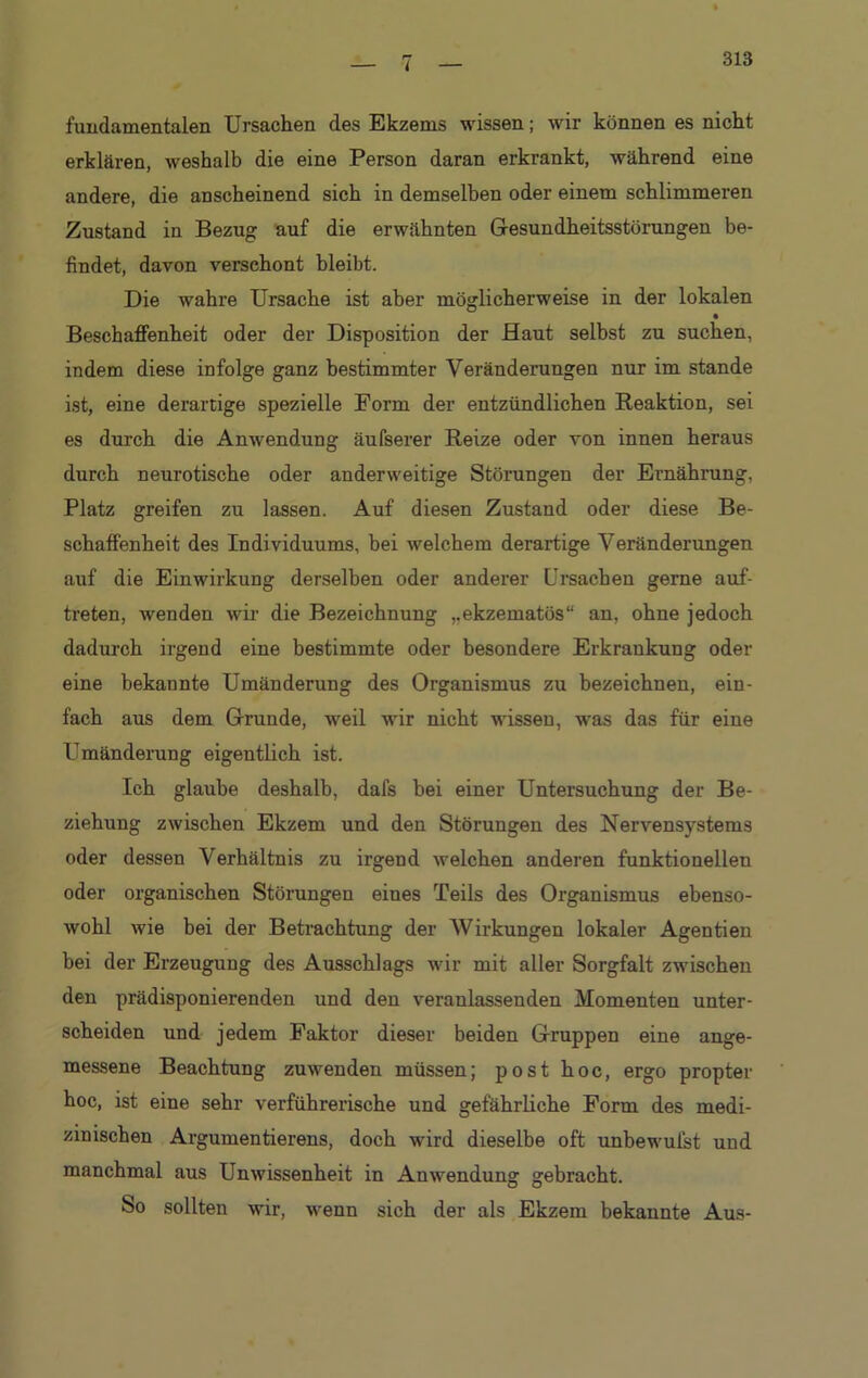 313 fundamentalen Ursachen des Ekzems wissen; wir können es nicht erklären, weshalb die eine Person daran erkrankt, während eine andere, die anscheinend sich in demselben oder einem schlimmeren Zustand in Bezug auf die erwähnten Gesundheitsstörungen be- findet, davon verschont hleibt. Die wahre Ursache ist aber möglicherweise in der lokalen Beschaffenheit oder der Disposition der Haut selbst zu suchen, indem diese infolge ganz bestimmter Veränderungen nur im stände ist, eine derartige spezielle Form der entzündlichen Reaktion, sei es durch die Anwendung äufserer Reize oder von innen heraus durch neurotische oder anderweitige Störungen der Ernährung, Platz greifen zu lassen. Auf diesen Zustand oder diese Be- schaffenheit des Individuums, bei welchem derartige Veränderungen auf die Einwirkung derselben oder anderer Ursachen gerne auf- treten, wenden wir die Bezeichnung ekzematös“ an, ohne jedoch dadurch irgend eine bestimmte oder besondere Erkrankung oder eine bekannte Umänderung des Organismus zu bezeichnen, ein- fach aus dem Grunde, weil wir nicht wissen, was das für eine Umänderung eigentlich ist. Ich glaube deshalb, dafs bei einer Untersuchung der Be- ziehung zwischen Ekzem und den Störungen des Nervensystems oder dessen Verhältnis zu irgend welchen anderen funktionellen oder organischen Störungen eines Teils des Organismus ebenso- wohl wie bei der Betrachtung der Wirkungen lokaler Agentien bei der Erzeugung des Ausschlags wir mit aller Sorgfalt zwischen den prädisponierenden und den veranlassenden Momenten unter- scheiden und jedem Faktor dieser beiden Gruppen eine ange- messene Beachtung zuwenden müssen; post hoc, ergo propter hoc, ist eine sehr verführerische und gefährliche Form des medi- zinischen Argumentierens, doch wird dieselbe oft unbewufst und manchmal aus Unwissenheit in Anwendung gebracht. So sollten wir, wenn sich der als Ekzem bekannte Aus-