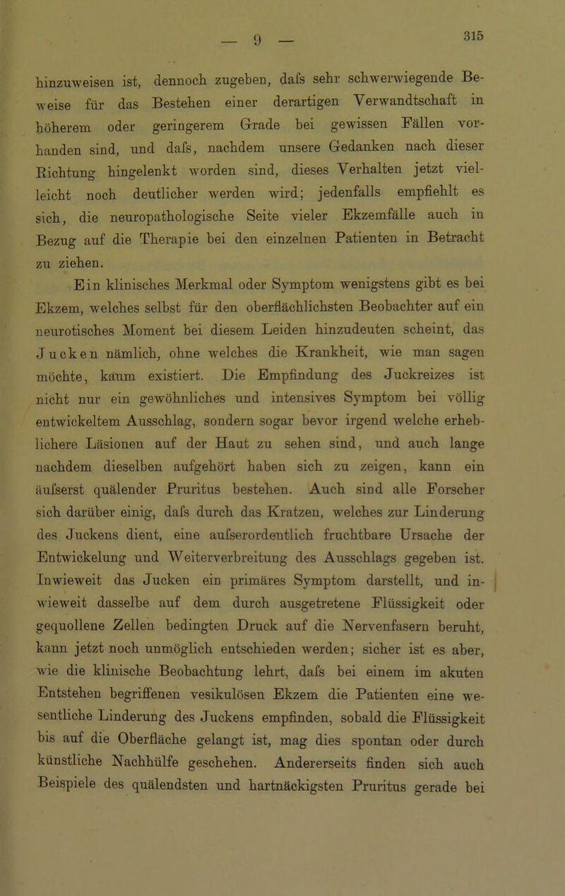 315 hinzuweisen ist, dennoch zugeben, dafs sehr schwerwiegende Be- weise für das Bestehen einer derartigen Verwandtschaft in höherem oder geringerem Grade bei gewissen Fällen vor- handen sind, und dafs, nachdem unsere Gedanken nach dieser Richtung hingelenkt worden sind, dieses Verhalten jetzt viel- leicht noch deutlicher werden wird; jedenfalls empfiehlt es sich, die neuropathologische Seite vieler Ekzemfälle auch in Bezug auf die Therapie bei den einzelnen Patienten in Betracht zu ziehen. Ein klinisches Merkmal oder Symptom wenigstens gibt es bei Ekzem, welches selbst für den oberflächlichsten Beobachter auf ein neurotisches Moment bei diesem Leiden hinzudeuten scheint, das Jucken nämlich, ohne welches die Krankheit, wie man sagen möchte, kaum existiert. Die Empfindung des Juckreizes ist nicht nur ein gewöhnliches und intensives Symptom bei völlig entwickeltem Ausschlag, sondern sogar bevor irgend welche erheb- lichere Läsionen auf der Haut zu sehen sind, und auch lange nachdem dieselben aufgehört haben sich zu zeigen, kann ein äufserst quälender Pruritus bestehen. Auch sind alle Forscher sich darüber einig, dafs durch das Kratzen, welches zur Linderung des Juckens dient, eine aufserordentlich fruchtbare Ursache der Entwickelung und Weiterverbreitung des Ausschlags gegeben ist. Inwieweit das Jucken ein primäres Symptom darstellt, und in- wieweit dasselbe auf dem durch ausgetretene Flüssigkeit oder gequollene Zellen bedingten Druck auf die Nervenfasern beruht, kann jetzt noch unmöglich entschieden werden; sicher ist es aber, wie die klinische Beobachtung lehrt, dafs bei einem im akuten Entstehen begriffenen vesikulösen Ekzem die Patienten eine we- sentliche Linderung des Juckens empfinden, sobald die Flüssigkeit bis auf die Oberfläche gelangt ist, mag dies spontan oder durch künstliche Nachhülfe geschehen. Andererseits finden sich auch Beispiele des quälendsten und hartnäckigsten Pruritus gerade bei