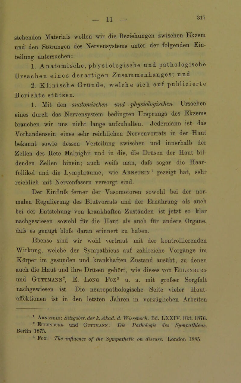 11 stehenden Materials wollen wir die Beziehungen zwischen Ekzem und den Störungen des Nervensystems unter der folgenden Ein- teilung untersuchen: 1. Anatomische, physiologische und pathologische Ursachen eines derartigen Zusammenhanges; und 2. Klinische Gründe, welche sich auf publizierte B erichte stützen. 1. Mit den anatomischen und physiologischen Ursachen eines durch das Nervensystem bedingten Ursprungs des Ekzems brauchen wir uns nicht lange aufzuhalten. Jedermann ist das Vorhandensein eines sehr reichlichen Nervenvorrats in der Haut bekannt sowie dessen Verteilung zwischen und innerhalb der Zellen des Rete Malpighii und in die, die Drüsen der Haut bil- denden Zellen hinein; auch weifs man, dafs sogar die Haar- follikel und die Lymphräume, wie Arnstein1 gezeigt hat, sehr reichlich mit Nervenfasern versorgt sind. Der Einflufs ferner der Vasomotoren sowohl bei der nor- malen Regulierung des Blutvorrats und der Ernährung als auch bei der Entstehung von krankhaften Zuständen ist jetzt so klar nachgewiesen sowohl für die Haut als auch für andere Organe, dafs es genügt blofs daran erinnert zu haben. Ebenso sind wir wohl vertraut mit der kontrollierenden Wirkung, welche der Sympathicus auf zahlreiche Vorgänge im Körper im gesunden und krankhaften Zustand ausübt, zu denen auch die Haut und ihre Drüsen gehört, wie dieses von Eulenburg und Guttmann2, E. Long Fon3 u. a. mit grofser Sorgfalt nachgewiesen ist. Die neuropathologische Seite vieler Haut- affektionen ist in den letzten Jahren in vorzüglichen Arbeiten 1 Arnstein: Sitzgsber.der k.Akad. d. Wissensch. Bd. LXXIV. Okt. 1876. 2 Eulenburg und Guttmann: Die Pathologie des Sympathicus. Berlin 1873. J Fox: The influence of the Sympathetic on disease. London 1885.