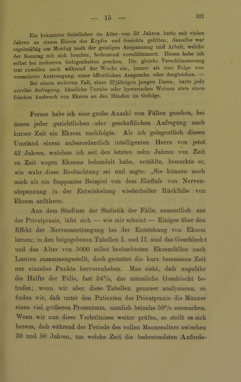 15 Ein bekannter Geistlicher im Alter von 52 Jahren hatte seit vielen Jahren an einem Ekzem des Kopfes und Gesichts gelitten; dasselbe war regelmäfsig am Montag nach der geistigen Anspannung und Arbeit, welche der Sonntag mit sich brachte, bedeutend verschlimmert. Dieses habe ich selbst bei mehreren Gelegenheiten gesehen. Die gleiche Verschlimmerung trat zuweilen auch während der Woche ein, immer als eine Folge von vermehrter Anstrengung, einer öffentlichen Ansprache oder dergleichen. — Bei einem weiteren Fall, einer 22jährigen jungen Dame, hatte jede nervöse Aufregung, häusliche Unruhe oder hysterisches Weinen stets einen frischen Ausbruch von Ekzem an den Händen im Gefolge. Ferner habe ich eine grofse Anzahl von Fällen gesehen, bei denen jeder gerichtlichen oder geschäftlichen Aufregung nach kurzer Zeit ein Ekzem nachfolgte. Als ich gelegentlich diesen Umstand einem aufserordentlich intelligenten Herrn von jetzt 42 Jahren, welchen ich seit den letzten zehn Jahren von Zeit zu Zeit wegen Ekzems behandelt habe, erzählte, bemerkte er, wie wahr diese Beobachtung sei und sagte: „Sie können auch mich als ein frappantes Beispiel von dem Einflüfs von Nerven- abspannung in der Entwickelung wiederholter Rückfälle von Ekzem anführen. Aus dem Studium der Statistik der Fälle, namentlich aus der Privatpraxis, läfst sich — wie mir scheint — Einiges über den Effekt der Nervenanstrengung bei der Entstehung von Ekzem lernen; in den beigegehenen Tabellen I. und II. sind das Geschlecht und das Alter von 5000 selbst beobachteten Ekzemfällen nach Lustren zusammengestellt, doch gestattet die kurz bemessene Zeit nur einzelne Punkte hervorzuheben. Man sieht, dafs ungefähr die Hälfte der Fälle, fast 54%, das männliche Geschlecht be- trafen; wenn wir aber diese Tabellen genauer analysieren, so finden wir, dafs unter den Patienten der Privatpraxis die Männer einen viel gröfseren Prozentsatz, nämlich beinahe 59% ausmachen. Wenn wir nun diese Verhältnisse weiter prüfen, so stellt es sich heraus, dafs während der Periode des vollen Mannesalters zwischen 30 und 50 Jahren, um welche Zeit die bedeutendsten Anforde-