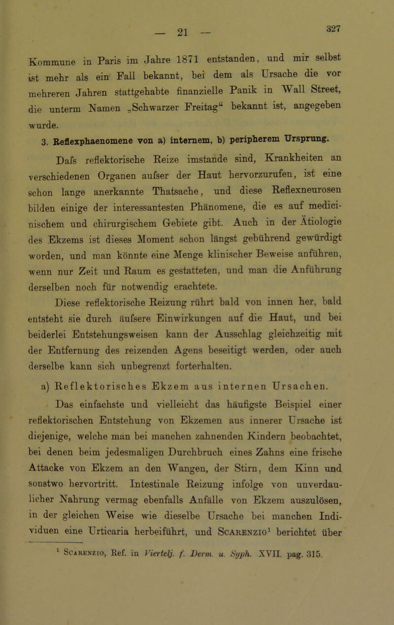 21 Kommune in Paris im Jahre 1871 entstanden, und mir selbst ist mehr als ein Fall bekannt, bei dem als Ursache die vor mehreren Jahren stattgehabte finanzielle Panik in Wall Street, die unterm Namen „Schwarzer Freitag“ bekannt ist, angegeben wurde. 3. Reflexphaenomene von a) internem, b) peripherem Ursprung. Dafs reflektorische Reize imstande sind, Krankheiten an verschiedenen Organen aufser der Haut hervorzurufen, ist eine schon lange anerkannte Thatsache, und diese Reflexneurosen bilden einige der interessantesten Phänomene, die es auf medici- nischem und chirurgischem Gebiete gibt. Auch in der Ätiologie des Ekzems ist dieses Moment schon längst gebührend gewürdigt worden, und man könnte eine Menge klinischer Beweise anführen, wenn nur Zeit und Raum es gestatteten, und man die Anführung derselben noch für notwendig erachtete. Diese reflektorische Reizung rührt bald von innen her, bald entsteht sie durch äufsere Einwirkungen auf die Haut, und bei beiderlei Entstehungsweisen kann der Ausschlag gleichzeitig mit der Entfernung des reizenden Agens beseitigt werden, oder auch derselbe kann sich unbegrenzt forterhalten. a) Reflektorisches Ekzem aus internen Ursachen. Das einfachste und vielleicht das häufigste Beispiel einer reflektorischen Entstehung von Ekzemen aus innerer Ursache ist diejenige, welche man bei manchen zahnenden Kindern beobachtet, bei denen beim jedesmaligen Durchbruch eines Zahns eine frische Attacke von Ekzem an den Wangen, der Stirn, dem Kinn und sonstwo hervortritt. Intestinale Reizung infolge von unverdau- licher Nahrung vermag ebenfalls Anfälle von Ekzem auszulösen, in der gleichen Weise wie dieselbe Ursache hei manchen Indi- viduen eine Urticaria herbeiführt, und Scakenzio1 berichtet über 1 Scarenzio, Ref. in Viertel]. /• Denn. u. tiyph. XVII. pag. 315.