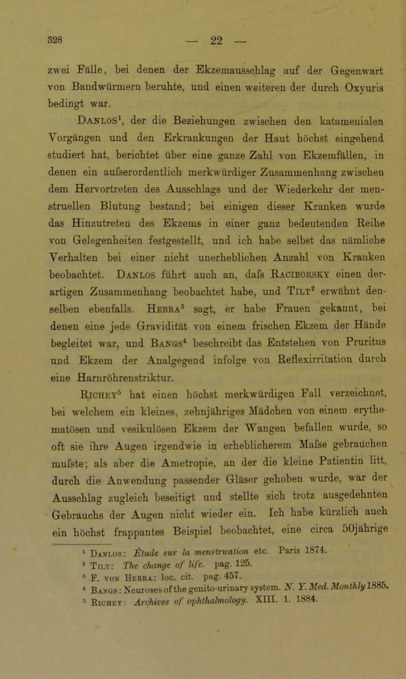 zwei Fälle, bei denen der Ekzemausscblag auf der Gegenwart von Bandwürmern beruhte, und einen weiteren der durch Oxyuris bedingt war. DanloS1, der die Beziehungen zwischen den katamenialen Vorgängen und den Erkrankungen der Haut höchst eingehend studiert hat, berichtet über eine ganze Zahl von Ekzemfällen, in denen ein aufserordentlich merkwürdiger Zusammenhang zwischen dem Hervortreten des Ausschlags und der Wiederkehr der men- struellen Blutung bestand; bei einigen dieser Kranken wurde das Hinzutreten des Ekzems in einer ganz bedeutenden Reihe von Gelegenheiten festgestellt, und ich habe selbst das nämliche Verhalten bei einer nicht unerheblichen Anzahl von Kranken beobachtet. Danlos führt auch an, dafs Raciborsky einen der- artigen Zusammenhang beobachtet habe, und Tilt2 erwähnt den- selben ebenfalls. Hebra3 sagt, er habe Frauen gekannt, bei denen eine jede Gravidität von einem frischen Ekzem der Hände begleitet war, und Bangs4 beschreibt das Entstehen von Pruritus und Ekzem der Analgegend infolge von Reflexirritation durch eine Haruröhrenstriktur. Richey5 hat einen höchst merkwürdigen Fall verzeichnet, bei welchem ein kleines, zehnjähriges Mädchen von einem erythe- matüsen und vesikulösen Ekzem der Wangen befallen wurde, so oft sie ihre Augen irgendwie in erheblicherem Mafse gebrauchen mufste; als aber die Ametropie, an der die kleine Patientin litt, durch die Anwendung passender Gläser gehoben wurde, war der Ausschlag zugleich beseitigt und stellte sich trotz ausgedehnten Gebrauchs der Augen nicht wieder ein. Ich habe kürzlich auch ein höchst frappantes Beispiel beobachtet, eine circa 50jährige 1 Danlos: Ütude sur la menstruation etc. Paris 1874. s Tilt: The change of life. pag. 125. 3 F. von Hebka: loc. cit. pag. 457. < Bangs: Neurosesofthegenito-urinary system. N. Y. Med. Monthlg 1885. 0 Richly: Archiven of ophthalmolog y. XIII. 1. 1884.