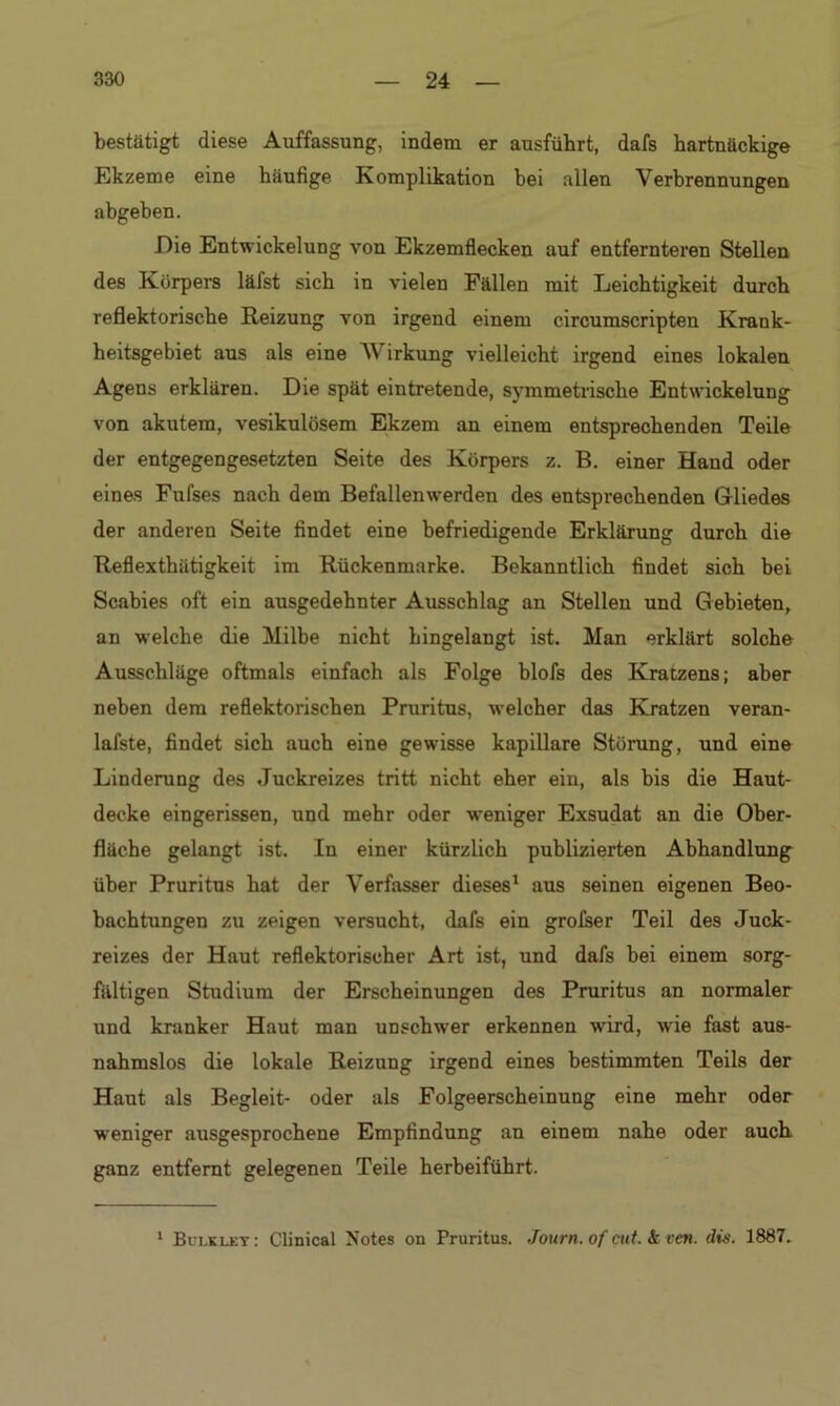 bestätigt diese Auffassung, indem er ausfübrt, dafs hartnäckige Ekzeme eine häufige Komplikation bei allen Verbrennungen abgeben. Eie Entwickelung von Ekzemflecken auf entfernteren Stellen des .Körpers läfst sich in vielen Fällen mit Leichtigkeit durch reflektorische Reizung von irgend einem circumscripten Krank- heitsgebiet aus als eine Wirkung vielleicht irgend eines lokalen Agens erklären. Die spät eintretende, symmetrische Entwickelung von akutem, vesikulösem Ekzem an einem entsprechenden Teile der entgegengesetzten Seite des Körpers z. B. einer Hand oder eines Fufses nach dem Befallenwerden des entsprechenden Gliedes der anderen Seite findet eine befriedigende Erklärung durch die Reflexthätigkeit im Rückenmarke. Bekanntlich findet sich bei Scabies oft ein ausgedehnter Ausschlag an Stellen und Gebieten, an welche die Milbe nicht hingelangt ist. Man erklärt solche Ausschläge oftmals einfach als Folge blofs des Kratzens; aber neben dem reflektorischen Pruritus, welcher das Kratzen veran- lafste, findet sich auch eine gewisse kapillare Störung, und eine Linderung des Juckreizes tritt nicht eher ein, als bis die Haut- decke eingerissen, und mehr oder weniger Exsudat an die Ober- fläche gelangt ist. In einer kürzlich publizierten Abhandlung über Pruritus hat der Verfasser dieses1 aus seinen eigenen Beo- bachtungen zu zeigen versucht, dafs ein grofser Teil des Juck- reizes der Haut reflektorischer Art ist, und dafs bei einem sorg- fältigen Studium der Erscheinungen des Pruritus an normaler und kranker Haut man unschwer erkennen wird, wie fast aus- nahmslos die lokale Reizung irgend eines bestimmten Teils der Haut als Begleit- oder als Folgeerscheinung eine mehr oder weniger ausgesprochene Empfindung an einem nahe oder auch ganz entfernt gelegenen Teile herbeiführt. 1 Bui.kley: Clinical Notes on Pruritus. Journ. of cut. & ven. dis. 1887.