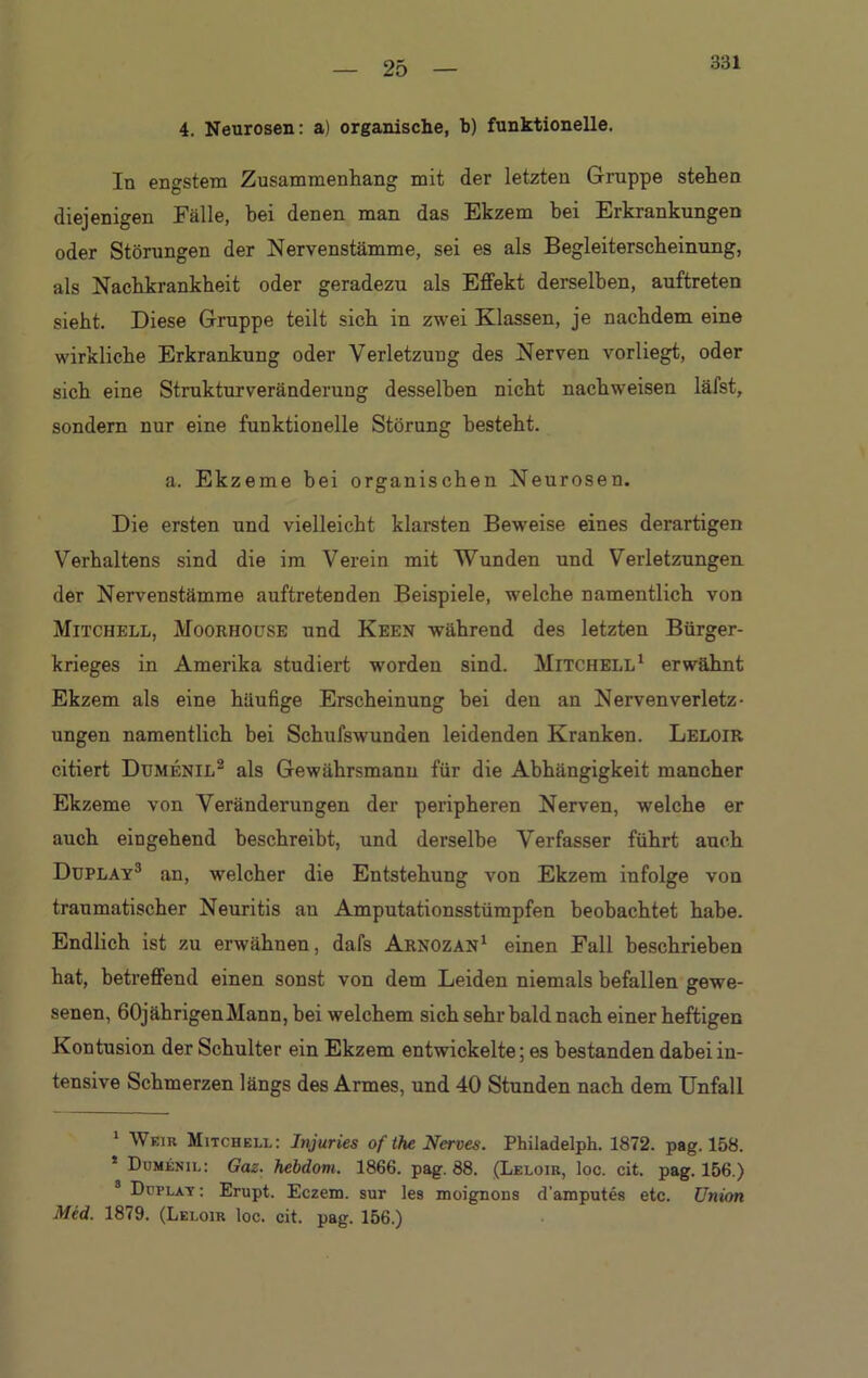 331 4. Neurosen: a) organische, b) funktionelle. In engstem Zusammenhang mit der letzten Gruppe stehen diejenigen Fälle, hei denen man das Ekzem hei Erkrankungen oder Störungen der Nervenstämme, sei es als Begleiterscheinung, als Nachkrankheit oder geradezu als Effekt derselben, auftreten sieht. Diese Gruppe teilt sich in zwei Klassen, je nachdem eine wirkliche Erkrankung oder Verletzung des Nerven vorliegt, oder sich eine Strukturveränderung desselben nicht nachweisen läfst, sondern nur eine funktionelle Störung besteht. a. Ekzeme bei organischen Neurosen. Die ersten und vielleicht klarsten Beweise eines derartigen Verhaltens sind die im Verein mit Wunden und Verletzungen der Nervenstämme auftretenden Beispiele, welche namentlich von Mitchell, Moorhouse und Keen während des letzten Bürger- krieges in Amerika studiert worden sind. Mitchell1 erwähnt Ekzem als eine häufige Erscheinung hei den an Nervenverletz- ungen namentlich bei Schufswunaen leidenden Kranken. Leloir citiert Dumenil2 als Gewährsmann für die Abhängigkeit mancher Ekzeme von Veränderungen der peripheren Nerven, welche er auch eingehend beschreibt, und derselbe Verfasser führt auch Duplay3 an, welcher die Entstehung von Ekzem infolge von traumatischer Neuritis au Amputationsstümpfen beobachtet habe. Endlich ist zu erwähnen, dafs Arnozan1 einen Fall beschrieben hat, betreffend einen sonst von dem Leiden niemals befallen gewe- senen, 60jährigenMann, bei welchem sich sehr bald nach einer heftigen Kontusion der Schulter ein Ekzem entwickelte; es bestanden dabei in- tensive Schmerzen längs des Armes, und 40 Stunden nach dem Unfall 1 Weir Mitchell: Injuries of the Nerves. Philadelph. 1872. pag. 158. * Dumenil: Gaz. hebdom. 1866. pag. 88. (Leloir, loc. cit. pag. 156.) 3 Duplay: Erupt. Eczem. sur les moignons d'amputes etc. Union Med. 1879. (Leloir loc. cit. pag. 156.)