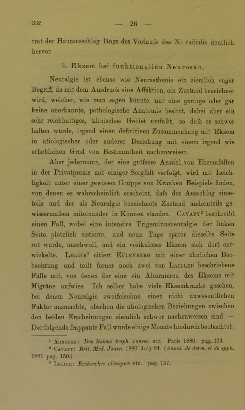 trat der Hautausschlag längs des Verlaufs des N. radialis deutlich hervor. b. Ekzem bei funktionellen Neurosen. Neuralgie ist ebenso wie Neurasthenie ein ziemlich vager Begriff, da mit dem Ausdruck eine Affektion, ein Zustand bezeichnet wird, welcher, wie man sagen könnte, nur eine geringe oder gar keine anerkannte, pathologische Anatomie besitzt, dabei aber ein sehr reichhaltiges, klinisches Gebiet umfafst, so dafs es schwer halten würde, irgend einen definitiven Zusammenhang mit Ekzem in ätiologischer oder anderer Beziehung mit einem irgend wie erheblichen Grad von Bestimmtheit nachzuweisen. Aber jedermann, der eine gröfsere Anzahl von Ekzemfällen in der Privatpraxis mit einiger Sorgfalt verfolgt, wird mit Leich- tigkeit unter einer gewissen Gruppe von Kranken Beispiele finden, von denen es wahrscheinlich erscheint, dafs der Ausschlag eines- teils und der als Neuralgie bezeichnete Zustand andernteils ge- wissermafsen miteinander in Konnex standen. Cavafy1 2 beschreibt einen Fall, wobei eine intensive Trigeminusneuralgie der linken Seite plötzlich sistierte, und neun Tage später dieselbe Seite rot wurde, anschwoll, und ein vesikulöses Ekzem sich dort ent- wickelte. Leloir3 citiert Edlenberg mit einer ähnlichen Beo- bachtung und teilt ferner noch zwei von Lailler beschriebene Fälle mit, von denen der eine ein Alternieren des Ekzems mit Migräne aufwies. Ich selber habe viele Ekzemkranke gesehen, bei denen Neuralgie zweifelsohne einen nicht unwesentlichen Faktor ausmachte, obschon die ätiologischen Beziehungen zwischen den beiden Erscheinungen ziemlich schwer nachzuweisen sind. — Der folgende frappante Fall wurde einige Monate hindurch beobachtet: 1 Arnozax : Des lesions troph. consec. etc. Paris 1880. pag. 124. 5 Cavafy: Brit. Med. Journ. 1880. July 24. (Annal. de derm. et de syph. 1881 pag. 150.) 3 Leloir: Recherches cliniques etc. pag. 157.
