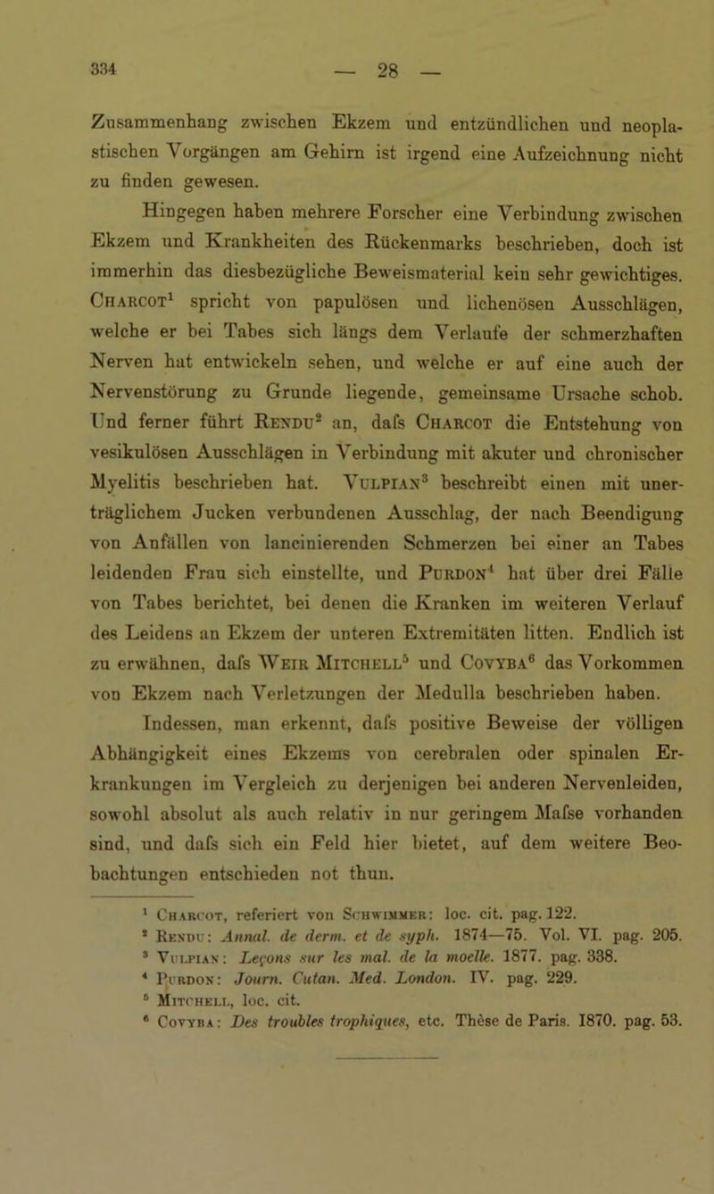 Zusammenhang zwischen Ekzem und entzündlichen und neopla- stischen Vorgängen am Gehirn ist irgend eine Aufzeichnung nicht zu finden gewesen. Hingegen haben mehrere Forscher eine Verbindung zwischen Ekzem und Krankheiten des Rückenmarks beschrieben, doch ist immerhin das diesbezügliche Beweismaterial kein sehr gewichtiges. Cfiarcot1 spricht von papulösen und lichenösen Ausschlägen, welche er bei Tabes sich längs dem Verlaufe der schmerzhaften Nerven hat entwickeln sehen, und welche er auf eine auch der Nervenstörung zu Grunde liegende, gemeinsame Ursache schob. Und ferner führt Rexdu8 an, dafs Charcot die Entstehung von vesikulösen Ausschlägen in Verbindung mit akuter und chronischer Myelitis beschrieben hat. Vulpian3 * beschreibt einen mit uner- träglichem Jucken verbundenen Ausschlag, der nach Beendigung von Anfällen von lancinierenden Schmerzen bei einer an Tabes leidenden Frau sich einstellte, und Purdon1 hat über drei Fälle von Tabes berichtet, bei denen die Kranken im weiteren Verlauf des Leidens an Ekzem der unteren Extremitäten litten. Endlich ist zu erwähnen, dafs Weir Mitchell5 und Covyba6 * das Vorkommen von Ekzem nach Verletzungen der Medulla beschrieben haben. Indessen, man erkennt, dafs positive Beweise der völligen Abhängigkeit eines Ekzems von cerebralen oder spinalen Er- krankungen im Vergleich zu derjenigen bei anderen Nervenleiden, sowohl absolut als auch relativ in nur geringem Mafse vorhanden sind, und dafs sich ein Feld hier bietet, auf dem weitere Beo- bachtungen entschieden not thun. 1 Charcot, referiert von Schwimmer: loc. cit. pag. 122. * Rexdu: Annal. de denn, et de syph. 1874—75. Vol. VI. pag. 205. 8 Vui.pian : Lefons sur les mal. de la moelle. 1877. pag. 338. * Purdon: Journ. Cutan. Med. London. IV. pag. 229. 8 Mitchell, loc. cit. 8 Covyba : Des troubles trophiques, etc. These de Paris. 1870. pag. 53.