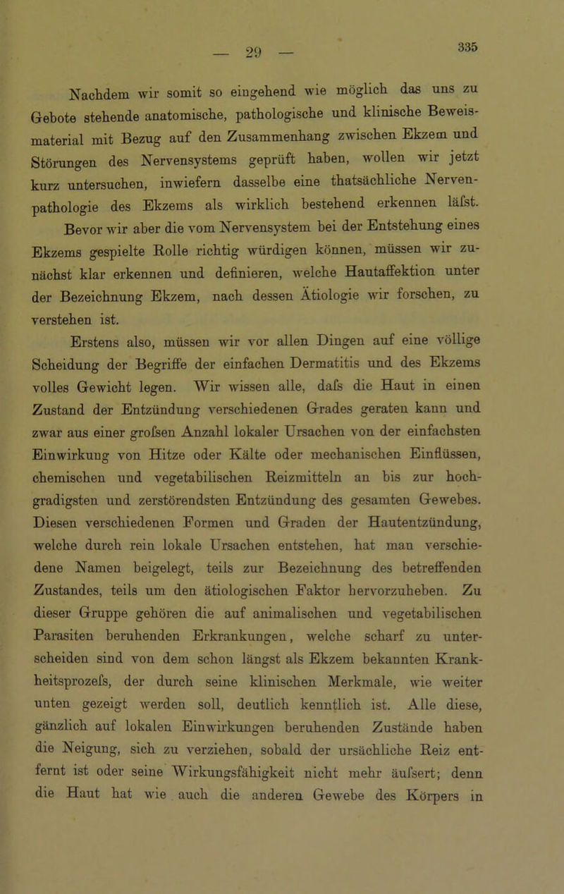 335 Nachdem wir somit so eingehend wie möglich das uns zu Gebote stehende anatomische, pathologische und klinische Beweis- material mit Bezug auf den Zusammenhang zwischen Ekzem und Störungen des Nervensystems geprüft haben, wollen wir jetzt kurz untersuchen, inwiefern dasselbe eine thatsächliche Nerven- pathologie des Ekzems als wirklich bestehend erkennen läfst. Bevor wir aber die vom Nervensystem hei der Entstehung eines Ekzems gespielte Rolle richtig würdigen können, müssen wir zu- nächst klar erkennen und definieren, welche Hautaffektion unter der Bezeichnung Ekzem, nach dessen Ätiologie wir forschen, zu verstehen ist. Erstens also, müssen wir vor allen Dingen auf eine völlige Scheidung der Begriffe der einfachen Dermatitis und des Ekzems volles Gewicht legen. Wir wissen alle, dafs die Haut in einen Zustand der Entzündung verschiedenen Grades geraten kann und zwar aus einer grofsen Anzahl lokaler Ursachen von der einfachsten Einwirkung von Hitze oder Kälte oder mechanischen Einflüssen, chemischen und vegetabilischen Reizmitteln an bis zur hoch- gradigsten und zerstörendsten Entzündung des gesamten Gewebes. Diesen verschiedenen Formen und Graden der Hautentzündung, welche durch rein lokale Ursachen entstehen, hat man verschie- dene Namen beigelegt, teils zur Bezeichnung des betreffenden Zustandes, teils um den ätiologischen Faktor hervorzuheben. Zu dieser Gruppe gehören die auf animalischen und vegetabilischen Parasiten beruhenden Erkrankungen, welche scharf zu unter- scheiden sind von dem schon längst als Ekzem bekannten Krank- heitsprozefs, der durch seine klinischen Merkmale, wie weiter unten gezeigt werden soll, deutlich kenntlich ist. Alle diese, gänzlich auf lokalen Einwirkungen beruhenden Zustände haben die Neigung, sich zu verziehen, sobald der ursächliche Reiz ent- fernt ist oder seine Wirkungsfähigkeit nicht mehr äufsert; denn die Haut hat wie auch die anderen Gewebe des Körpers in