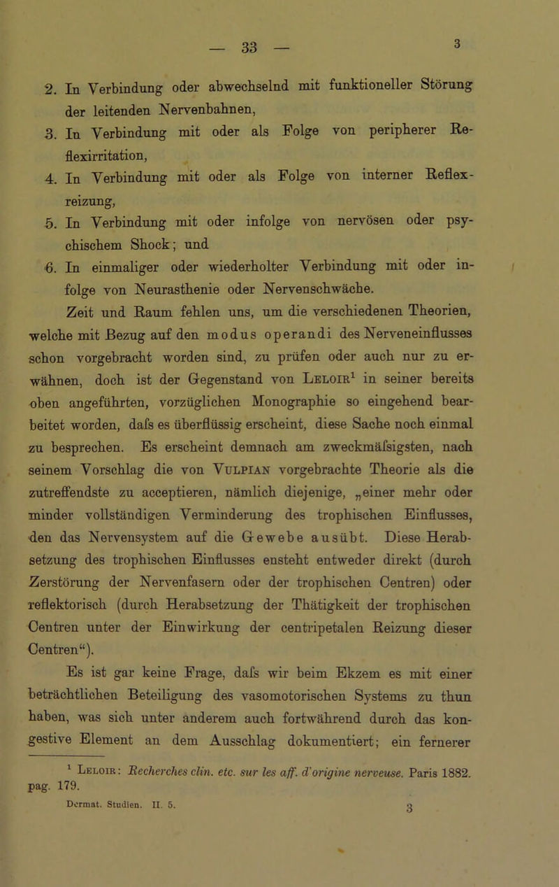 3 2. In Verbindung oder abwechselnd mit funktioneller Störung der leitenden Nervenbahnen, 3. In Verbindung mit oder als Folge von peripherer Re- flexirritation, 4 pn Verbindung mit oder als Folge von interner Reflex- reizung, 5. In Verbindung mit oder infolge von nervösen oder psy- chischem Shock; und ■6. In einmaliger oder wiederholter Verbindung mit oder in- folge von Neurasthenie oder Nervenschwäche. Zeit und Raum fehlen uns, um die verschiedenen Theorien, welche mit Bezug auf den modus operandi des Nerveneinflusses schon vorgebracht worden sind, zu prüfen oder auch nur zu er- wähnen, doch ist der Gegenstand von Leloir1 in seiner bereits oben angeführten, vorzüglichen Monographie so eingehend bear- beitet worden, dafs es überflüssig erscheint, diese Sache noch einmal zu besprechen. Es erscheint demnach am zweckmäfsigsten, nach seinem Vorschlag die von Vulpian vorgebrachte Theorie als die zutreffendste zu acceptieren, nämlich diejenige, „einer mehr oder minder vollständigen Verminderung des trophischen Einflusses, den das Nervensystem auf die Gewebe ausübt. Diese Herab- setzung des trophischen Einflusses ensteht entweder direkt (durch Zerstörung der Nervenfasern oder der trophischen Centren) oder reflektorisch (durch Herabsetzung der Thätigkeit der trophischen Centren unter der Einwirkung der centripetalen Reizung dieser Centren“). Es ist gar keine Frage, dafs wir beim Ekzem es mit einer beträchtlichen Beteiligung des vasomotorischen Systems zu thun haben, was sich unter anderem auch fortwährend durch das kon- gestive Element an dem Ausschlag dokumentiert; ein fernerer 1 Leloir: Recherches clin. etc. sur les aff. d'origine nerveuse. Paris 1882. pag. 179. Dcrmat. Studien. II. 5. o