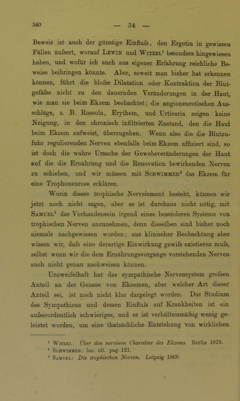 Beweis ist auch der günstige Einflufs, den Ergotin in gewissen Fällen äufsert, worauf Lewin und Witzel1 besonders hingewiesen haben, und wofür ich auch aus eigener Erfahrung reichliche Be- weise heibringen könnte. Aber, soweit man bisher hat erkennen können, führt die blofse Dilatation oder Kontraktion der Blut- gefäfse nicht zu den dauernden Veränderungen in der Haut, wie man sie heim Ekzem beobachtet; die angioneurotischen Aus- schläge, z. B. Roseola, Erythem, und Urticaria zeigen keine Neigung, in den chronisch infiltrierten Zustand, den die Haut beim Ekzem aufweist, üherzugehen. Wenn also die die Blutzu- fuhr regulierenden Nerven ebenfalls beim Ekzem affiziert sind, so ist doch die wahre Ursache der Gewebsveränderungen der Haut auf die die Ernährung und die Renovation bewirkenden Nerven zu schieben, und wir müssen mit Schwimmer2 das Ekzem für eine Trophoneurose erklären. Worin dieses trophische Nervelement besteht, können wir jetzt noch nicht sagen, aber es ist durchaus nicht nötig, mit Samuel3 das Vorhandensein irgend eines besonderen Systems von trophischen Nerven anzuuehmen, denn dieselben sind bisher noch niemals nachgewiesen worden; aus klinischer Beobachtung aber wissen wir, dafs eine derartige Einwirkung gewifs existieren mufs, selbst wenn wir die dem Ernährungsvorgange vorstehenden Nerven auch nicht genau nachweisen können. Unzweifelhaft hat das sympathische Nervensystem grofsen Anteil an der Genese von Ekzemen, aber welcher Art dieser Anteil sei, ist noch nicht klar dargelegt worden. Das Studium des Sympathicus und dessen Einflufs auf Krankheiten ist ein aufserordentlich schwieriges, und es ist verhältnismäfsig wenig ge- leistet worden, um eine thatsächliche Entstehung von wirklichen 1 Witzel: Über den nervösen Charakter des Ekzems. Berlin 1879. 2 Schwimmer: loc. cit. pag. 121. 3 Samuel: Die trophischen Nerven. Leipzig 1868.