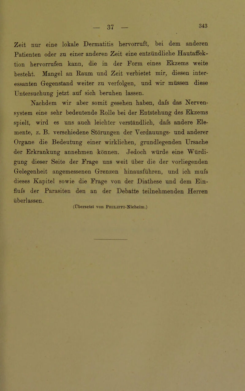343 Zeit nur eine lokale Dermatitis hervorruft, bei dem anderen Patienten oder zu einer anderen Zeit eine entzündliche Hautaffek- tion bervorrufen kann, die in der Form eines Ekzems weite besteht. Mangel an Raum und Zeit verbietet mir, diesen inter- essanten Gegenstand weiter zu verfolgen, und wir müssen diese Untersuchung jetzt auf sich beruhen lassen. Nachdem wir aber somit gesehen haben, dafs das Nerven- system eine sehr bedeutende Rolle bei der Entstehung des Ekzems spielt, wird es uns auch leichter verständlich, dafs andere Ele- mente, z. B. verschiedene Störungen der Verdauungs- und anderer Organe die Bedeutung einer wirklichen, grundlegenden Ursache der Erkrankung annehmen können. Jedoch würde eine Würdi- gung dieser Seite der Frage uns weit über die der vorliegenden Gelegenheit angemessenen Grenzen hinausführen, und ich mufs dieses Kapitel sowie die Frage von der Diathese und dem Ein- flufs der Parasiten den an der Debatte teilnehmenden Herren überlassen. (Übersetzt von PHiuppi-Nieheim.)