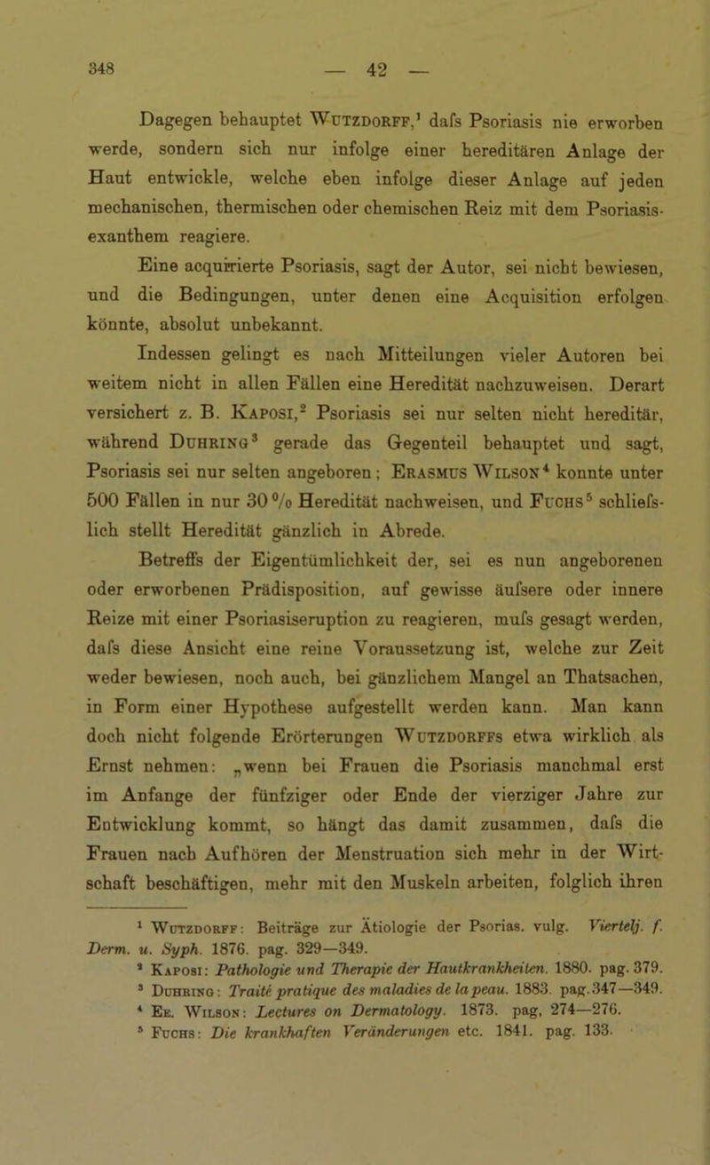 Dagegen behauptet Wützdorff,’ dafs Psoriasis nie erworben werde, sondern sieb nur infolge einer hereditären Anlage der Haut entwickle, welche eben infolge dieser Anlage auf jeden mechanischen, thermischen oder chemischen Reiz mit dem Psoriasis- exanthem reagiere. Eine acquirierte Psoriasis, sagt der Autor, sei nicht bewiesen, und die Bedingungen, unter denen eine Acquisition erfolgen könnte, absolut unbekannt. Indessen gelingt es nach Mitteilungen vieler Autoren bei weitem nicht in allen Fällen eine Heredität nachzuweisen. Derart versichert z. B. Kaposi,1 2 Psoriasis sei nur selten nicht hereditär, während Ddhring3 gerade das Gegenteil behauptet und sagt, Psoriasis sei nur selten angeboren; Erasmus Wilson4 konnte unter 500 Fällen in nur 30 %> Heredität nachweisen, und Fuchs5 schliefs- lich stellt Heredität gänzlich in Abrede. Betreffs der Eigentümlichkeit der, sei es nun angeborenen oder erworbenen Prädisposition, auf gewisse äufsere oder innere Reize mit einer Psoriasiseruption zu reagieren, mufs gesagt werden, dafs diese Ansicht eine reine Voraussetzung ist, welche zur Zeit weder bewiesen, noch auch, bei gänzlichem Mangel an Thatsachen, in Form einer Hypothese aufgestellt werden kann. Man kann doch nicht folgende Erörterungen Wutzdorffs etwa wirklich als Ernst nehmen: „wenn bei Frauen die Psoriasis manchmal erst im Anfänge der fünfziger oder Ende der vierziger Jahre zur Entwicklung kommt, so hängt das damit zusammen, dafs die Frauen nach Aufhören der Menstruation sich mehr in der Wirt- schaft beschäftigen, mehr mit den Muskeln arbeiten, folglich ihren 1 Wützdorff : Beiträge zur Ätiologie der Psorias. vulg. Viertelj. f. Derm. u. Syph. 1876. pag. 329—349. s Kaposi: Pathologie und Therapie der Hautkrankheiten. 1880. pag. 379. 5 Duhbino: Traite pratique des maladies delapeau. 1883. pag. 347—349. * Ee. Wilson: Lectures on Dermatology. 1873. pag, 274—276. 5 Fuchs: Die krankhaften Veränderungen etc. 1841. pag. 133.