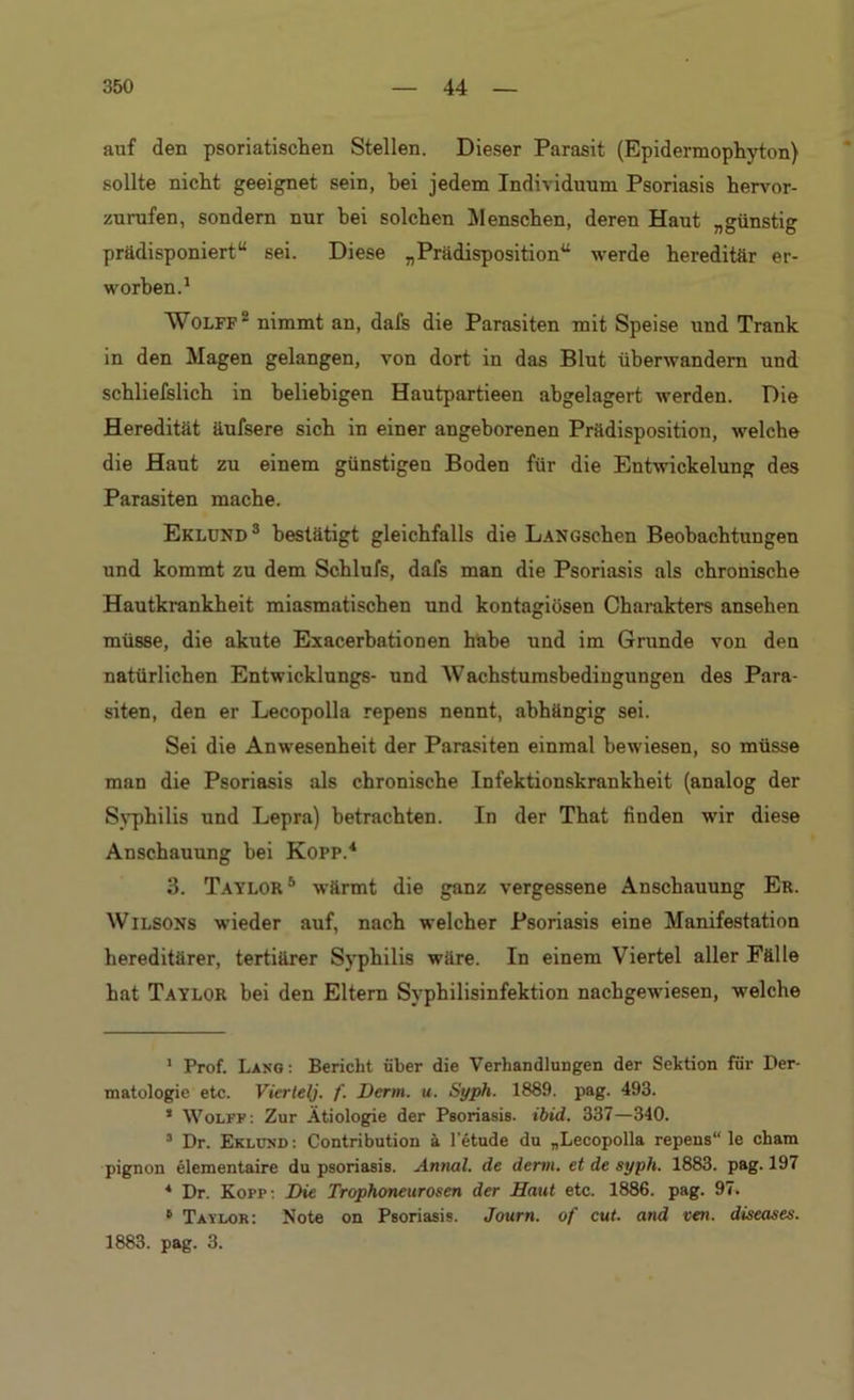 auf den psoriatischen Stellen. Dieser Parasit (Epidermophyton) sollte nicht geeignet sein, bei jedem Individuum Psoriasis hervor- zurufen, sondern nur bei solchen Menschen, deren Haut „günstig prädisponiert“ sei. Diese „Prädisposition“ werde hereditär er- worben.1 Wolff2 nimmt an, dafs die Parasiten mit Speise und Trank in den Magen gelangen, von dort in das Blut überwandern und schliefslich in beliebigen Hautpartieen abgelagert werden. Die Heredität äufsere sich in einer angeborenen Prädisposition, welche die Haut zu einem günstigen Boden für die Entwickelung des Parasiten mache. Eklund3 bestätigt gleichfalls die LANGschen Beobachtungen und kommt zu dem Schlufs, dafs man die Psoriasis als chronische Hautkrankheit miasmatischen und kontagiösen Charakters ansehen müsse, die akute Exacerbationen habe und im Grunde von den natürlichen Entwicklungs- und AVachstumsbedingungen des Para- siten, den er Lecopolla repens nennt, abhängig sei. Sei die Anwesenheit der Parasiten einmal bewiesen, so müsse man die Psoriasis als chronische Infektionskrankheit (analog der Syphilis und Lepra) betrachten. In der That finden wir diese Anschauung hei Kopp.4 3. Taylor5 wärmt die ganz vergessene Anschauung Er. Wilsons wieder auf, nach welcher Psoriasis eine Manifestation hereditärer, tertiärer Syphilis wäre. In einem Viertel aller Fälle hat Taylor hei den Eltern Syphilisinfektion nachgewiesen, welche 1 Prof. Lang : Bericht über die Verhandlungen der Sektion für Der- matologie etc. Viertel). f. Derm. u. Syph. 1889. pag. 493. * Wolff: Zur Ätiologie der Psoriasis, ibid. 337—340. 3 Dr. Eklund : Contribution ä l’etude du „Lecopolla repens“ le cham pignon elementaire du psoriasis. Annal. de denn, et de syph. 1883. pag. 197 4 Dr. Kopf: Die Trophoneurosen der Haut etc. 188G. pag. 97. 6 Taylor: Note on Psoriasis. Journ. of cut. and vai. diseases. 1883. pag. 3.