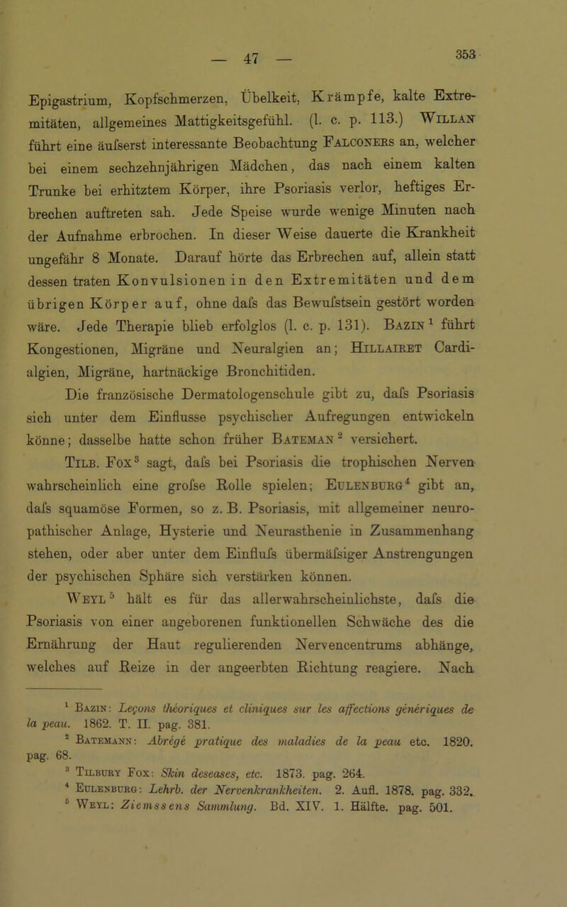 353 Epigastrium, Kopfschmerzen, Übelkeit, Krämpfe, kalte Extre- mitäten, allgemeines Mattigkeitsgefühl. (1. c. p. 113.) Willan führt eine äufserst interessante Beobachtung Falconers an, welcher hei einem sechzehnjährigen Mädchen, das nach einem kalten Trünke bei erhitztem Körper, ihre Psoriasis verlor, heftiges Er- brechen auftreten sah. Jede Speise wurde wenige Minuten nach der Aufnahme erbrochen. In dieser Weise dauerte die Krankheit ungefähr 8 Monate. Darauf hörte das Erbrechen auf, allein statt dessen traten Konvulsionen in den Extremitäten und dem übrigen Körper auf, ohne dafs das Bewufstsein gestört worden wäre. Jede Therapie blieb erfolglos (1. c. p. 131). Bazin 1 führt Kongestionen, Migräne und Neuralgien an; Hillairet Cardi- algien, Migräne, hartnäckige Bronchitiden. Die französische Dermatologenschule gibt zu, dafs Psoriasis sich unter dem Einflüsse psychischer Aufregungen entwickeln könne; dasselbe hatte schon früher Bateman 2 versichert. Tilb. Fox1 2 3 4 sagt, dafs bei Psoriasis die trophischen Nerven wahrscheinlich eine grofse Rolle spielen; Eulen BURG4 gibt an, dafs squamöse Formen, so z. B. Psoriasis, mit allgemeiner neuro- pathischer Anlage, Hysterie und Neurasthenie in Zusammenhang stehen, oder aber unter dem Einflufs übermäfsiger Anstrengungen der psychischen Sphäre sich verstärken können. Weyl5 hält es für das allerwahrscheinlichste, dafs die Psoriasis von einer angeborenen funktionellen Schwäche des die Ernährung der Haut regulierenden Nervencentrums abhänge, welches auf Reize in der angeerbten Richtung reagiere. Nach 1 Bazin: Leguns theoriques et cliniques sur les affections generiques de la peau. 1862. T. H. pag. 381. 2 Batemann: Abrege pratique des maladies de la peau etc. 1820. pag. 68. 8 Tilbury Fox: Skin deseases, etc. 1873. pag. 264. 4 Eulenburg: Lehrb. der Nervenkrankheiten. 2. Aufl. 1878. pag. 332. 6 Weyl; Ziemssens Sammlung. Bd. XIV. 1. Hälfte, pag. 501.